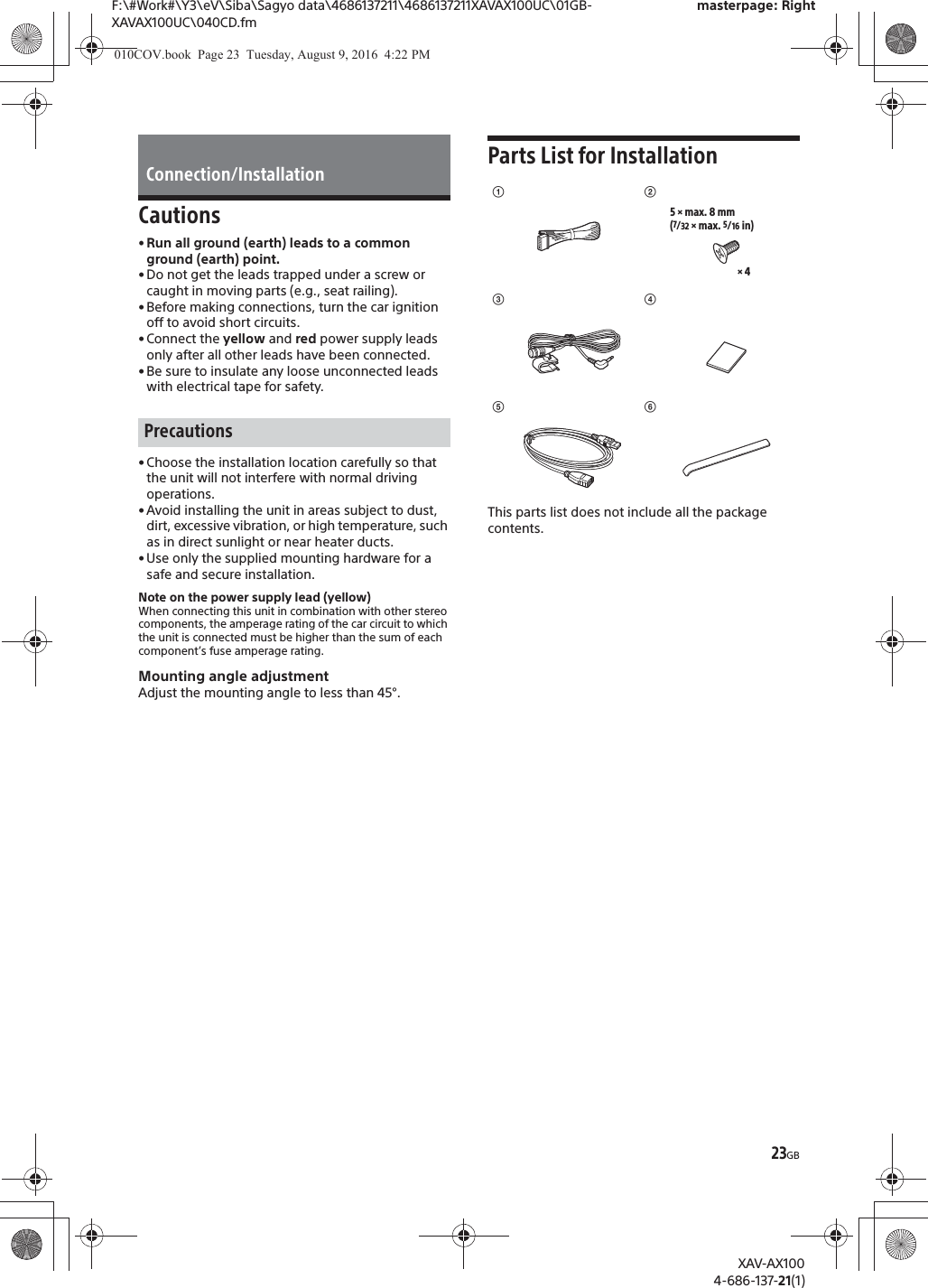 23GBF:\#Work#\Y3\eV\Siba\Sagyo data\4686137211\4686137211XAVAX100UC\01GB-XAVAX100UC\040CD.fmmasterpage: RightXAV-AX1004-686-137-21(1)Cautions&bull; Run all ground (earth) leads to a common ground (earth) point.&bull; Do not get the leads trapped under a screw or caught in moving parts (e.g., seat railing).&bull; Before making connections, turn the car ignition off to avoid short circuits.&bull; Connect the yellow and red power supply leads only after all other leads have been connected.&bull; Be sure to insulate any loose unconnected leads with electrical tape for safety.&bull; Choose the installation location carefully so that the unit will not interfere with normal driving operations.&bull; Avoid installing the unit in areas subject to dust, dirt, excessive vibration, or high temperature, such as in direct sunlight or near heater ducts.&bull; Use only the supplied mounting hardware for a safe and secure installation.Note on the power supply lead (yellow)When connecting this unit in combination with other stereo components, the amperage rating of the car circuit to which the unit is connected must be higher than the sum of each component&rsquo;s fuse amperage rating.Mounting angle adjustmentAdjust the mounting angle to less than 45&deg;.Parts List for InstallationThis parts list does not include all the package contents.Connection/InstallationPrecautionsʓ&times; 45 &times; max. 8 mm(7/32 &times; max. 5/16 in)ʔʕʖʗʘ010COV.book  Page 23  Tuesday, August 9, 2016  4:22 PM