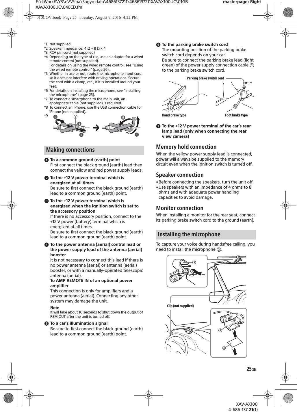 25GBF:\#Work#\Y3\eV\Siba\Sagyo data\4686137211\4686137211XAVAX100UC\01GB-XAVAX100UC\040CD.fmmasterpage: RightXAV-AX1004-686-137-21(1)*1 Not supplied*2 Speaker impedance: 4 &Omega; &ndash; 8 &Omega; &times; 4*3 RCA pin cord (not supplied)*4 Depending on the type of car, use an adaptor for a wired remote control (not supplied).For details on using the wired remote control, see &ldquo;Using the wired remote control&rdquo; (page 26).*5 Whether in use or not, route the microphone input cord so it does not interfere with driving operations. Secure the cord with a clamp, etc., if it is installed around your feet. *6 For details on installing the microphone, see &ldquo;Installing the microphone&rdquo; (page 25).*7 To connect a smartphone to the main unit, an appropriate cable (not supplied) is required.*8 To connect an iPhone, use the USB connection cable for iPhone (not supplied).*9ɞTo a common ground (earth) pointFirst connect the black ground (earth) lead then connect the yellow and red power supply leads.ɟTo the +12 V power terminal which is energized at all timesBe sure to first connect the black ground (earth) lead to a common ground (earth) point.ɠTo the +12 V power terminal which is energized when the ignition switch is set to the accessory positionIf there is no accessory position, connect to the +12 V power (battery) terminal which is energized at all times.Be sure to first connect the black ground (earth) lead to a common ground (earth) point.ɡTo the power antenna (aerial) control lead or the power supply lead of the antenna (aerial) boosterIt is not necessary to connect this lead if there is no power antenna (aerial) or antenna (aerial) booster, or with a manually-operated telescopic antenna (aerial).To AMP REMOTE IN of an optional power amplifierThis connection is only for amplifiers and a power antenna (aerial). Connecting any other system may damage the unit.NoteIt will take about 10 seconds to shut down the output of REM OUT after the unit is turned off.ɢTo a car&rsquo;s illumination signalBe sure to first connect the black ground (earth) lead to a common ground (earth) point.ɣTo the parking brake switch cordThe mounting position of the parking brake switch cord depends on your car.Be sure to connect the parking brake lead (light green) of the power supply connection cable ʓ to the parking brake switch cord.ɤTo the +12 V power terminal of the car&rsquo;s rear lamp lead (only when connecting the rear view camera)Memory hold connectionWhen the yellow power supply lead is connected, power will always be supplied to the memory circuit even when the ignition switch is turned off.Speaker connection&bull;Before connecting the speakers, turn the unit off.&bull;Use speakers with an impedance of 4 ohms to 8 ohms and with adequate power handling capacities to avoid damage.Monitor connectionWhen installing a monitor for the rear seat, connect its parking brake switch cord to the ground (earth).To capture your voice during handsfree calling, you need to install the microphone ʕ.Making connectionsʘInstalling the microphoneParking brake switch cordHand brake type Foot brake typeʖʕClip (not supplied)ʕ010COV.book  Page 25  Tuesday, August 9, 2016  4:22 PM