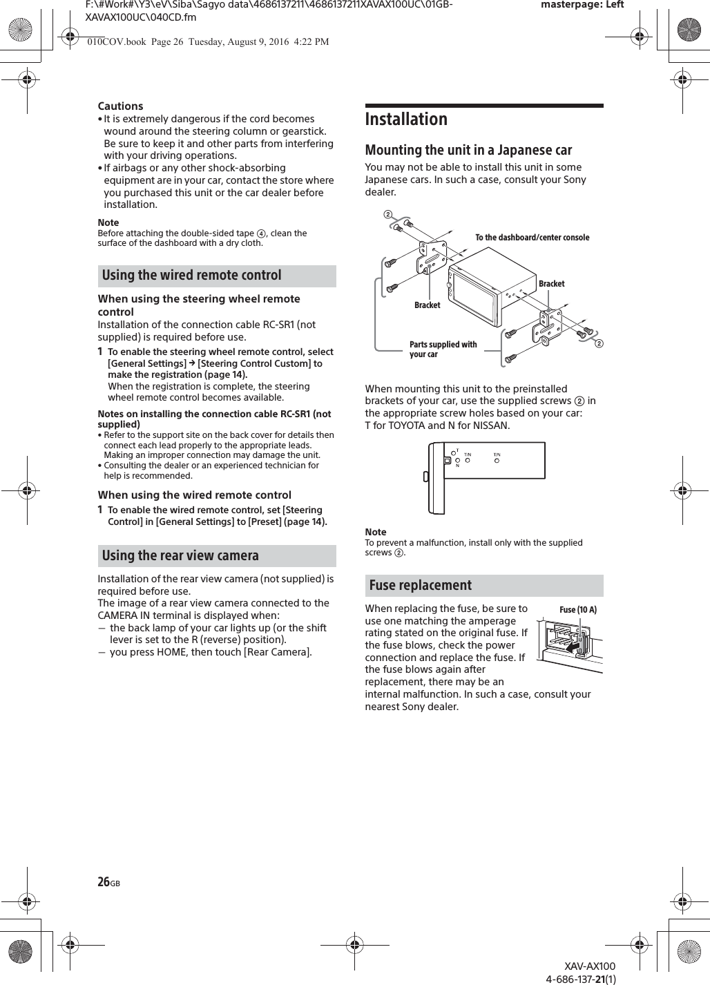 26GBF:\#Work#\Y3\eV\Siba\Sagyo data\4686137211\4686137211XAVAX100UC\01GB-XAVAX100UC\040CD.fmmasterpage: LeftXAV-AX1004-686-137-21(1)Cautions&bull; It is extremely dangerous if the cord becomes wound around the steering column or gearstick. Be sure to keep it and other parts from interfering with your driving operations.&bull; If airbags or any other shock-absorbing equipment are in your car, contact the store where you purchased this unit or the car dealer before installation.NoteBefore attaching the double-sided tape ʖ, clean the surface of the dashboard with a dry cloth.When using the steering wheel remote controlInstallation of the connection cable RC-SR1 (not supplied) is required before use.1To enable the steering wheel remote control, select [General Settings] q [Steering Control Custom] to make the registration (page 14).When the registration is complete, the steering wheel remote control becomes available.Notes on installing the connection cable RC-SR1 (not supplied)&bull; Refer to the support site on the back cover for details then connect each lead properly to the appropriate leads. Making an improper connection may damage the unit.&bull; Consulting the dealer or an experienced technician for help is recommended.When using the wired remote control1To enable the wired remote control, set [Steering Control] in [General Settings] to [Preset] (page 14).Installation of the rear view camera (not supplied) is required before use.The image of a rear view camera connected to the CAMERA IN terminal is displayed when:ˋthe back lamp of your car lights up (or the shift lever is set to the R (reverse) position).ˋyou press HOME, then touch [Rear Camera].InstallationMounting the unit in a Japanese carYou may not be able to install this unit in some Japanese cars. In such a case, consult your Sony dealer.When mounting this unit to the preinstalled brackets of your car, use the supplied screws ʔ in the appropriate screw holes based on your car: T for TOYOTA and N for NISSAN.NoteTo prevent a malfunction, install only with the supplied screws ʔ.When replacing the fuse, be sure to use one matching the amperage rating stated on the original fuse. If the fuse blows, check the power connection and replace the fuse. If the fuse blows again after replacement, there may be an internal malfunction. In such a case, consult your nearest Sony dealer.Using the wired remote controlUsing the rear view cameraFuse replacementʔTo the dashboard/center consoleParts supplied with your carʔBracketBracketFuse (10 A)010COV.book  Page 26  Tuesday, August 9, 2016  4:22 PM
