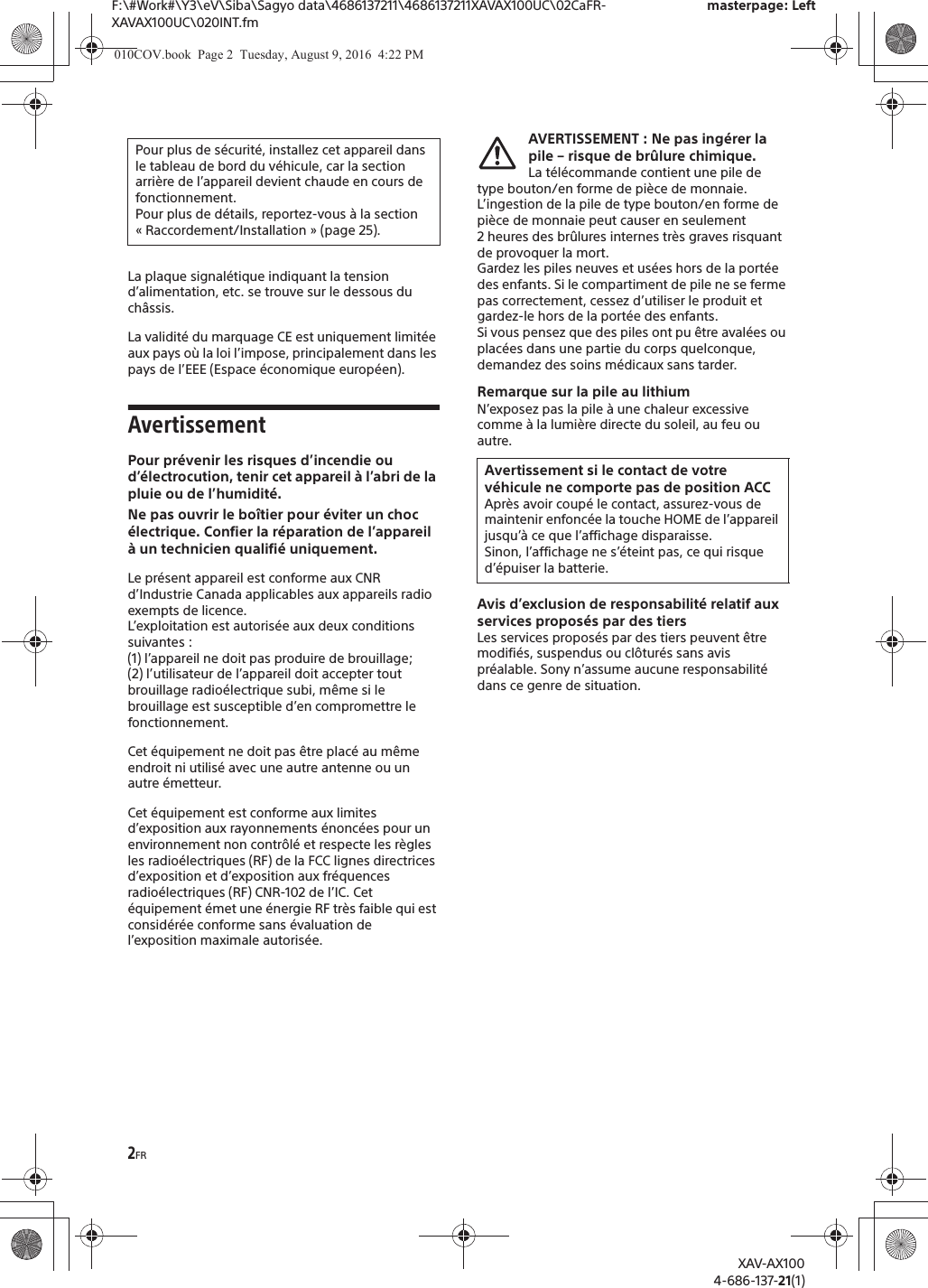 2FRF:\#Work#\Y3\eV\Siba\Sagyo data\4686137211\4686137211XAVAX100UC\02CaFR-XAVAX100UC\020INT.fmmasterpage: LeftXAV-AX1004-686-137-21(1)La plaque signal&eacute;tique indiquant la tension d&rsquo;alimentation, etc. se trouve sur le dessous du ch&acirc;ssis.La validit&eacute; du marquage CE est uniquement limit&eacute;e aux pays o&ugrave; la loi l&rsquo;impose, principalement dans les pays de l&rsquo;EEE (Espace &eacute;conomique europ&eacute;en).AvertissementPour pr&eacute;venir les risques d&rsquo;incendie ou d&rsquo;&eacute;lectrocution, tenir cet appareil &agrave; l&rsquo;abri de la pluie ou de l&rsquo;humidit&eacute;.Ne pas ouvrir le bo&icirc;tier pour &eacute;viter un choc &eacute;lectrique. Confier la r&eacute;paration de l&rsquo;appareil &agrave; un technicien qualifi&eacute; uniquement.Le pr&eacute;sent appareil est conforme aux CNR d&rsquo;Industrie Canada applicables aux appareils radio exempts de licence.L&rsquo;exploitation est autoris&eacute;e aux deux conditions suivantes :(1) l&rsquo;appareil ne doit pas produire de brouillage;(2) l&rsquo;utilisateur de l&rsquo;appareil doit accepter tout brouillage radio&eacute;lectrique subi, m&ecirc;me si le brouillage est susceptible d&rsquo;en compromettre le fonctionnement.Cet &eacute;quipement ne doit pas &ecirc;tre plac&eacute; au m&ecirc;me endroit ni utilis&eacute; avec une autre antenne ou un autre &eacute;metteur.Cet &eacute;quipement est conforme aux limites d&rsquo;exposition aux rayonnements &eacute;nonc&eacute;es pour un environnement non contr&ocirc;l&eacute; et respecte les r&egrave;gles les radio&eacute;lectriques (RF) de la FCC lignes directrices d&rsquo;exposition et d&rsquo;exposition aux fr&eacute;quences radio&eacute;lectriques (RF) CNR-102 de l&rsquo;IC. Cet &eacute;quipement &eacute;met une &eacute;nergie RF tr&egrave;s faible qui est consid&eacute;r&eacute;e conforme sans &eacute;valuation de l&rsquo;exposition maximale autoris&eacute;e.AVERTISSEMENT : Ne pas ing&eacute;rer la pile &ndash; risque de br&ucirc;lure chimique.La t&eacute;l&eacute;commande contient une pile de type bouton/en forme de pi&egrave;ce de monnaie. L&rsquo;ingestion de la pile de type bouton/en forme de pi&egrave;ce de monnaie peut causer en seulement 2 heures des br&ucirc;lures internes tr&egrave;s graves risquant de provoquer la mort.Gardez les piles neuves et us&eacute;es hors de la port&eacute;e des enfants. Si le compartiment de pile ne se ferme pas correctement, cessez d&rsquo;utiliser le produit et gardez-le hors de la port&eacute;e des enfants.Si vous pensez que des piles ont pu &ecirc;tre aval&eacute;es ou plac&eacute;es dans une partie du corps quelconque, demandez des soins m&eacute;dicaux sans tarder.Remarque sur la pile au lithiumN&rsquo;exposez pas la pile &agrave; une chaleur excessive comme &agrave; la lumi&egrave;re directe du soleil, au feu ou autre.Avis d&rsquo;exclusion de responsabilit&eacute; relatif aux services propos&eacute;s par des tiersLes services propos&eacute;s par des tiers peuvent &ecirc;tre modifi&eacute;s, suspendus ou cl&ocirc;tur&eacute;s sans avis pr&eacute;alable. Sony n&rsquo;assume aucune responsabilit&eacute; dans ce genre de situation.Pour plus de s&eacute;curit&eacute;, installez cet appareil dans le tableau de bord du v&eacute;hicule, car la section arri&egrave;re de l&rsquo;appareil devient chaude en cours de fonctionnement.Pour plus de d&eacute;tails, reportez-vous &agrave; la section &laquo; Raccordement/Installation &raquo; (page 25).Avertissement si le contact de votre v&eacute;hicule ne comporte pas de position ACCApr&egrave;s avoir coup&eacute; le contact, assurez-vous de maintenir enfonc&eacute;e la touche HOME de l&rsquo;appareil jusqu&rsquo;&agrave; ce que l&rsquo;affichage disparaisse.Sinon, l&rsquo;affichage ne s&rsquo;&eacute;teint pas, ce qui risque d&rsquo;&eacute;puiser la batterie.010COV.book  Page 2  Tuesday, August 9, 2016  4:22 PM