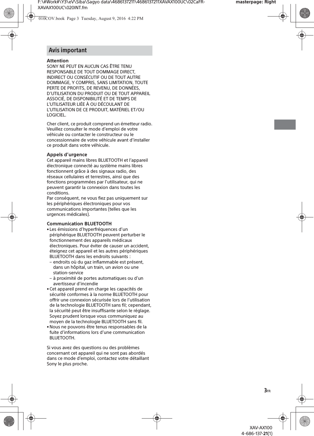 3FRF:\#Work#\Y3\eV\Siba\Sagyo data\4686137211\4686137211XAVAX100UC\02CaFR-XAVAX100UC\020INT.fmmasterpage: RightXAV-AX1004-686-137-21(1)AttentionSONY NE PEUT EN AUCUN CAS &Ecirc;TRE TENU RESPONSABLE DE TOUT DOMMAGE DIRECT, INDIRECT OU CONS&Eacute;CUTIF OU DE TOUT AUTRE DOMMAGE, Y COMPRIS, SANS LIMITATION, TOUTE PERTE DE PROFITS, DE REVENU, DE DONN&Eacute;ES, D&rsquo;UTILISATION DU PRODUIT OU DE TOUT APPAREIL ASSOCI&Eacute;, DE DISPONIBILIT&Eacute; ET DE TEMPS DE L&rsquo;UTILISATEUR LI&Eacute;E &Agrave; OU D&Eacute;COULANT DE L&rsquo;UTILISATION DE CE PRODUIT, MAT&Eacute;RIEL ET/OU LOGICIEL.Cher client, ce produit comprend un &eacute;metteur radio.Veuillez consulter le mode d&rsquo;emploi de votre v&eacute;hicule ou contacter le constructeur ou le concessionnaire de votre v&eacute;hicule avant d&rsquo;installer ce produit dans votre v&eacute;hicule.Appels d&rsquo;urgenceCet appareil mains libres BLUETOOTH et l&rsquo;appareil &eacute;lectronique connect&eacute; au syst&egrave;me mains libres fonctionnent gr&acirc;ce &agrave; des signaux radio, des r&eacute;seaux cellulaires et terrestres, ainsi que des fonctions programm&eacute;es par l&rsquo;utilisateur, qui ne peuvent garantir la connexion dans toutes les conditions.Par cons&eacute;quent, ne vous fiez pas uniquement sur les p&eacute;riph&eacute;riques &eacute;lectroniques pour vos communications importantes (telles que les urgences m&eacute;dicales).Communication BLUETOOTH&bull; Les &eacute;missions d&rsquo;hyperfr&eacute;quences d&rsquo;un p&eacute;riph&eacute;rique BLUETOOTH peuvent perturber le fonctionnement des appareils m&eacute;dicaux &eacute;lectroniques. Pour &eacute;viter de causer un accident, &eacute;teignez cet appareil et les autres p&eacute;riph&eacute;riques BLUETOOTH dans les endroits suivants :&ndash; endroits o&ugrave; du gaz inflammable est pr&eacute;sent, dans un h&ocirc;pital, un train, un avion ou une station-service&ndash; &agrave; proximit&eacute; de portes automatiques ou d&rsquo;un avertisseur d&rsquo;incendie&bull; Cet appareil prend en charge les capacit&eacute;s de s&eacute;curit&eacute; conformes &agrave; la norme BLUETOOTH pour offrir une connexion s&eacute;curis&eacute;e lors de l&rsquo;utilisation de la technologie BLUETOOTH sans fil; cependant, la s&eacute;curit&eacute; peut &ecirc;tre insuffisante selon le r&eacute;glage. Soyez prudent lorsque vous communiquez au moyen de la technologie BLUETOOTH sans fil.&bull; Nous ne pouvons &ecirc;tre tenus responsables de la fuite d&rsquo;informations lors d&rsquo;une communication BLUETOOTH.Si vous avez des questions ou des probl&egrave;mes concernant cet appareil qui ne sont pas abord&eacute;s dans ce mode d&rsquo;emploi, contactez votre d&eacute;taillant Sony le plus proche.Avis important010COV.book  Page 3  Tuesday, August 9, 2016  4:22 PM