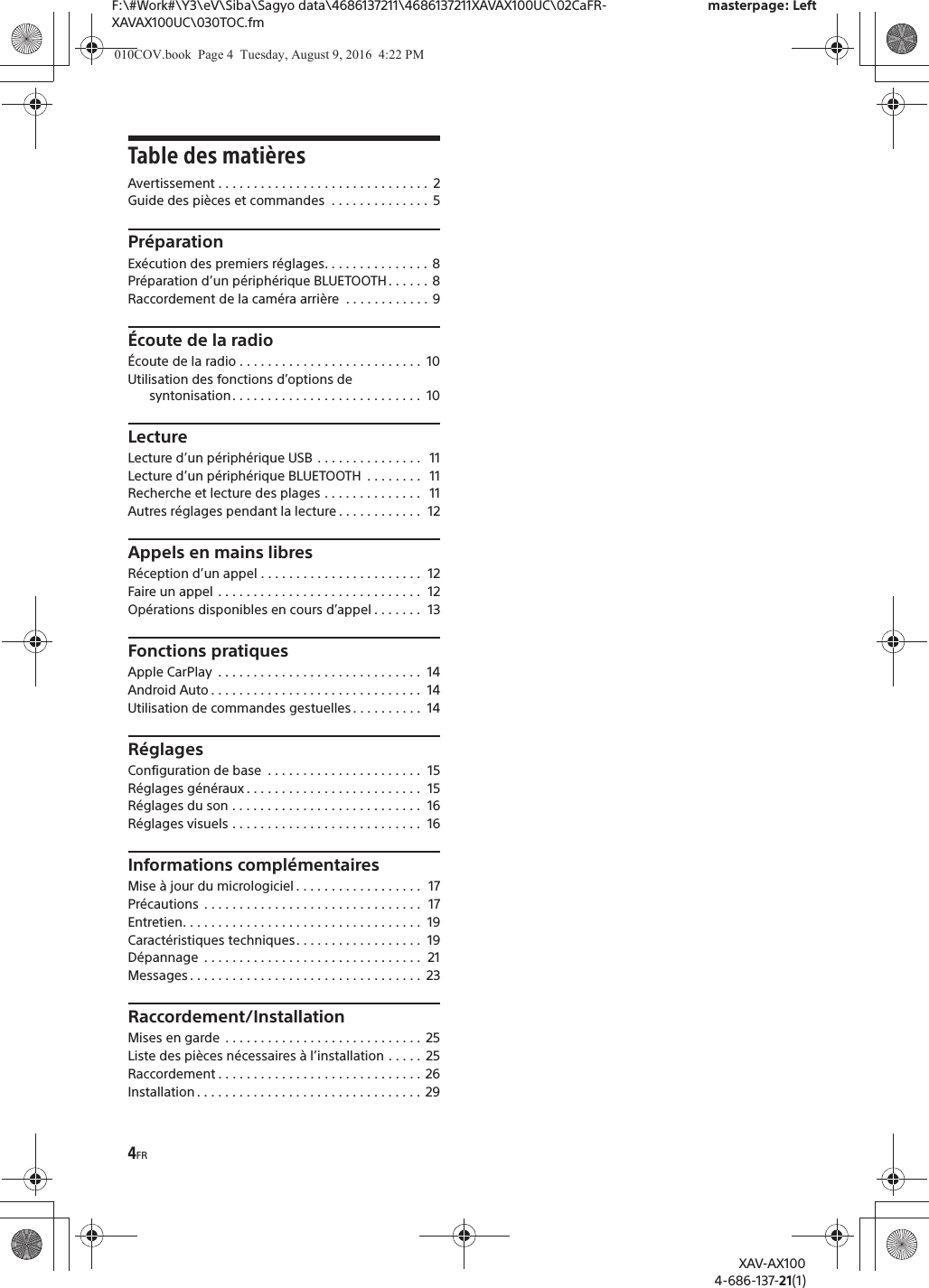 4FRF:\#Work#\Y3\eV\Siba\Sagyo data\4686137211\4686137211XAVAX100UC\02CaFR-XAVAX100UC\030TOC.fmmasterpage: LeftXAV-AX1004-686-137-21(1)Table des mati&egrave;resAvertissement . . . . . . . . . . . . . . . . . . . . . . . . . . . . . .  2Guide des pi&egrave;ces et commandes  . . . . . . . . . . . . . .  5Pr&eacute;parationEx&eacute;cution des premiers r&eacute;glages. . . . . . . . . . . . . . . 8Pr&eacute;paration d&rsquo;un p&eacute;riph&eacute;rique BLUETOOTH . . . . . .  8Raccordement de la cam&eacute;ra arri&egrave;re  . . . . . . . . . . . . 9&Eacute;coute de la radio&Eacute;coute de la radio . . . . . . . . . . . . . . . . . . . . . . . . . .  10Utilisation des fonctions d&rsquo;options de syntonisation . . . . . . . . . . . . . . . . . . . . . . . . . . .  10LectureLecture d&rsquo;un p&eacute;riph&eacute;rique USB  . . . . . . . . . . . . . . .   11Lecture d&rsquo;un p&eacute;riph&eacute;rique BLUETOOTH  . . . . . . . .   11Recherche et lecture des plages . . . . . . . . . . . . . .   11Autres r&eacute;glages pendant la lecture . . . . . . . . . . . .  12Appels en mains libresR&eacute;ception d&rsquo;un appel . . . . . . . . . . . . . . . . . . . . . . .  12Faire un appel . . . . . . . . . . . . . . . . . . . . . . . . . . . . .  12Op&eacute;rations disponibles en cours d&rsquo;appel . . . . . . .  13Fonctions pratiquesApple CarPlay  . . . . . . . . . . . . . . . . . . . . . . . . . . . . .  14Android Auto . . . . . . . . . . . . . . . . . . . . . . . . . . . . . .  14Utilisation de commandes gestuelles . . . . . . . . . .  14R&eacute;glagesConfiguration de base  . . . . . . . . . . . . . . . . . . . . . .  15R&eacute;glages g&eacute;n&eacute;raux . . . . . . . . . . . . . . . . . . . . . . . . .  15R&eacute;glages du son . . . . . . . . . . . . . . . . . . . . . . . . . . .  16R&eacute;glages visuels . . . . . . . . . . . . . . . . . . . . . . . . . . .  16Informations compl&eacute;mentairesMise &agrave; jour du micrologiciel . . . . . . . . . . . . . . . . . .  17Pr&eacute;cautions  . . . . . . . . . . . . . . . . . . . . . . . . . . . . . . .  17Entretien. . . . . . . . . . . . . . . . . . . . . . . . . . . . . . . . . .  19Caract&eacute;ristiques techniques. . . . . . . . . . . . . . . . . .  19D&eacute;pannage  . . . . . . . . . . . . . . . . . . . . . . . . . . . . . . .  21Messages . . . . . . . . . . . . . . . . . . . . . . . . . . . . . . . . .  23Raccordement/InstallationMises en garde  . . . . . . . . . . . . . . . . . . . . . . . . . . . .  25Liste des pi&egrave;ces n&eacute;cessaires &agrave; l&rsquo;installation . . . . .  25Raccordement . . . . . . . . . . . . . . . . . . . . . . . . . . . . .  26Installation . . . . . . . . . . . . . . . . . . . . . . . . . . . . . . . .  29010COV.book  Page 4  Tuesday, August 9, 2016  4:22 PM