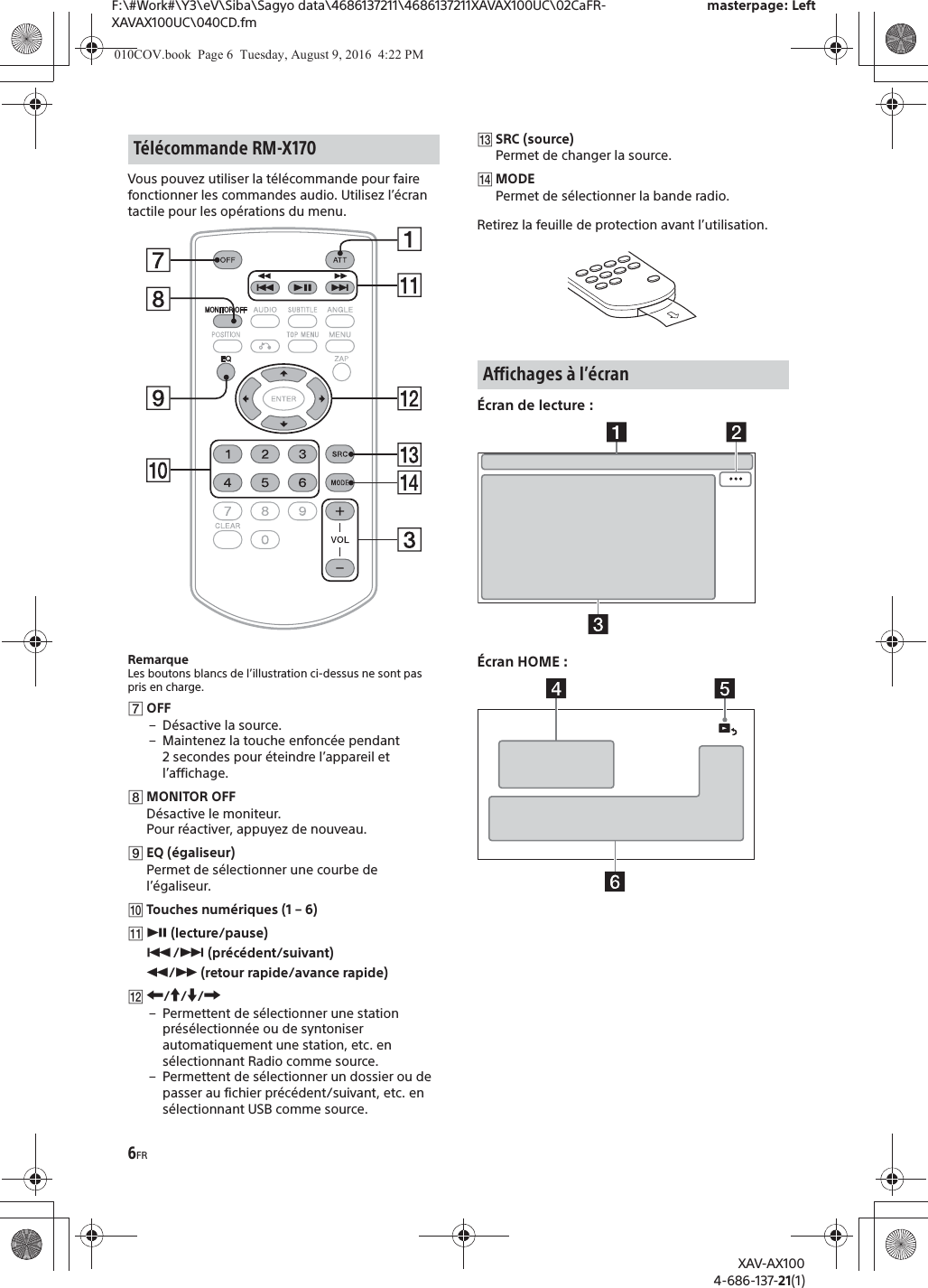 6FRF:\#Work#\Y3\eV\Siba\Sagyo data\4686137211\4686137211XAVAX100UC\02CaFR-XAVAX100UC\040CD.fmmasterpage: LeftXAV-AX1004-686-137-21(1)Vous pouvez utiliser la t&eacute;l&eacute;commande pour faire fonctionner les commandes audio. Utilisez l&rsquo;&eacute;cran tactile pour les op&eacute;rations du menu. RemarqueLes boutons blancs de l&rsquo;illustration ci-dessus ne sont pas pris en charge.ȯOFF&ndash;D&eacute;sactive la source.&ndash; Maintenez la touche enfonc&eacute;e pendant 2 secondes pour &eacute;teindre l&rsquo;appareil et l&rsquo;affichage.ȰMONITOR OFFD&eacute;sactive le moniteur.Pour r&eacute;activer, appuyez de nouveau.ȱEQ (&eacute;galiseur)Permet de s&eacute;lectionner une courbe de l&rsquo;&eacute;galiseur.ȲTouches num&eacute;riques (1 &ndash; 6)ȳā (lecture/pause)&Atilde;/&Ntilde; (pr&eacute;c&eacute;dent/suivant)&ugrave;/&szlig; (retour rapide/avance rapide)ȴR/a/{/C&ndash; Permettent de s&eacute;lectionner une station pr&eacute;s&eacute;lectionn&eacute;e ou de syntoniser automatiquement une station, etc. en s&eacute;lectionnant Radio comme source.&ndash; Permettent de s&eacute;lectionner un dossier ou de passer au fichier pr&eacute;c&eacute;dent/suivant, etc. en s&eacute;lectionnant USB comme source.ȵSRC (source)Permet de changer la source.ȶMODEPermet de s&eacute;lectionner la bande radio.Retirez la feuille de protection avant l&rsquo;utilisation.&Eacute;cran de lecture :&Eacute;cran HOME :T&eacute;l&eacute;commande RM-X170Affichages &agrave; l&rsquo;&eacute;cran010COV.book  Page 6  Tuesday, August 9, 2016  4:22 PM