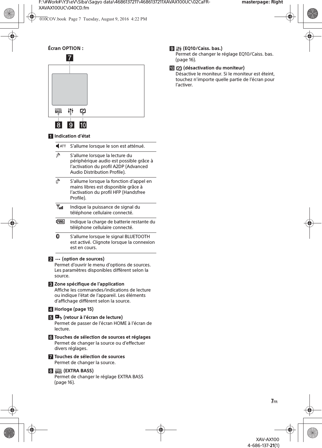 7FRF:\#Work#\Y3\eV\Siba\Sagyo data\4686137211\4686137211XAVAX100UC\02CaFR-XAVAX100UC\040CD.fmmasterpage: RightXAV-AX1004-686-137-21(1)&Eacute;cran OPTION :ǴIndication d&rsquo;&eacute;tatǵ (option de sources)Permet d&rsquo;ouvrir le menu d&rsquo;options de sources. Les param&egrave;tres disponibles diff&egrave;rent selon la source.ǶZone sp&eacute;cifique de l&rsquo;applicationAffiche les commandes/indications de lecture ou indique l&rsquo;&eacute;tat de l&rsquo;appareil. Les &eacute;l&eacute;ments d&rsquo;affichage diff&egrave;rent selon la source.ǷHorloge (page 15)Ǹ (retour &agrave; l&rsquo;&eacute;cran de lecture)Permet de passer de l&rsquo;&eacute;cran HOME &agrave; l&rsquo;&eacute;cran de lecture.ǹTouches de s&eacute;lection de sources et r&eacute;glagesPermet de changer la source ou d&rsquo;effectuer divers r&eacute;glages.˱Touches de s&eacute;lection de sourcesPermet de changer la source.˲ (EXTRA BASS)Permet de changer le r&eacute;glage EXTRA BASS (page 16).˳ (EQ10/Caiss. bas.)Permet de changer le r&eacute;glage EQ10/Caiss. bas. (page 16).˴ (d&eacute;sactivation du moniteur)D&eacute;sactive le moniteur. Si le moniteur est &eacute;teint, touchez n&rsquo;importe quelle partie de l&rsquo;&eacute;cran pour l&rsquo;activer.S&rsquo;allume lorsque le son est att&eacute;nu&eacute;.S&rsquo;allume lorsque la lecture du p&eacute;riph&eacute;rique audio est possible gr&acirc;ce &agrave; l&rsquo;activation du profil A2DP (Advanced Audio Distribution Profile).S&rsquo;allume lorsque la fonction d&rsquo;appel en mains libres est disponible gr&acirc;ce &agrave; l&rsquo;activation du profil HFP (Handsfree Profile).Indique la puissance de signal du t&eacute;l&eacute;phone cellulaire connect&eacute;.Indique la charge de batterie restante du t&eacute;l&eacute;phone cellulaire connect&eacute;.S&rsquo;allume lorsque le signal BLUETOOTH est activ&eacute;. Clignote lorsque la connexion est en cours.010COV.book  Page 7  Tuesday, August 9, 2016  4:22 PM