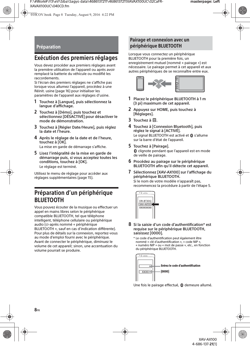 8FRF:\#Work#\Y3\eV\Siba\Sagyo data\4686137211\4686137211XAVAX100UC\02CaFR-XAVAX100UC\040CD.fmmasterpage: LeftXAV-AX1004-686-137-21(1)Ex&eacute;cution des premiers r&eacute;glagesVous devez proc&eacute;der aux premiers r&eacute;glages avant la premi&egrave;re utilisation de l&rsquo;appareil ou apr&egrave;s avoir remplac&eacute; la batterie du v&eacute;hicule ou modifi&eacute; les raccordements.Si l&rsquo;&eacute;cran des premiers r&eacute;glages ne s&rsquo;affiche pas lorsque vous allumez l&rsquo;appareil, proc&eacute;dez &agrave; une R&eacute;init. usine (page 16) pour initialiser les param&egrave;tres de l&rsquo;appareil aux r&eacute;glages d&rsquo;usine.1Touchez &agrave; [Langue], puis s&eacute;lectionnez la langue d&rsquo;affichage.2Touchez &agrave; [D&eacute;mo], puis touchez et s&eacute;lectionnez [D&Eacute;SACTIV&Eacute;] pour d&eacute;sactiver le mode de d&eacute;monstration.3Touchez &agrave; [R&eacute;gler Date/Heure], puis r&eacute;glez la date et l&rsquo;heure.4Apr&egrave;s le r&eacute;glage de la date et de l&rsquo;heure, touchez &agrave; [OK].La mise en garde de d&eacute;marrage s&rsquo;affiche.5Lisez l&rsquo;int&eacute;gralit&eacute; de la mise en garde de d&eacute;marrage puis, si vous acceptez toutes les conditions, touchez &agrave; [OK].Le r&eacute;glage est termin&eacute;.Utilisez le menu de r&eacute;glage pour acc&eacute;der aux r&eacute;glages suppl&eacute;mentaires (page 15).Pr&eacute;paration d&rsquo;un p&eacute;riph&eacute;rique BLUETOOTHVous pouvez &eacute;couter de la musique ou effectuer un appel en mains libres selon le p&eacute;riph&eacute;rique compatible BLUETOOTH, tel que t&eacute;l&eacute;phone intelligent, t&eacute;l&eacute;phone cellulaire ou p&eacute;riph&eacute;rique audio (ci-apr&egrave;s nomm&eacute; &laquo; p&eacute;riph&eacute;rique BLUETOOTH &raquo;, sauf en cas d&rsquo;indication diff&eacute;rente). Pour plus de d&eacute;tails sur la connexion, reportez-vous au mode d&rsquo;emploi fourni avec le p&eacute;riph&eacute;rique.Avant de connecter le p&eacute;riph&eacute;rique, diminuez le volume de cet appareil; sinon, une accentuation du volume pourrait se produire.Lorsque vous connectez un p&eacute;riph&eacute;rique BLUETOOTH pour la premi&egrave;re fois, un enregistrement mutuel (nomm&eacute; &laquo; pairage &raquo;) est n&eacute;cessaire. Le pairage permet &agrave; cet appareil et aux autres p&eacute;riph&eacute;riques de se reconna&icirc;tre entre eux.1Placez le p&eacute;riph&eacute;rique BLUETOOTH &agrave; 1 m (3 pi) maximum de cet appareil.2Appuyez sur HOME, puis touchez &agrave; [R&eacute;glages].3Touchez &agrave;  .4Touchez &agrave; [Connexion Bluetooth], puis r&eacute;glez le signal &agrave; [ACTIV&Eacute;].Le signal BLUETOOTH est activ&eacute; et   s&rsquo;allume sur la barre d&rsquo;&eacute;tat de l&rsquo;appareil.5Touchez &agrave; [Pairage]. clignote pendant que l&rsquo;appareil est en mode de veille de pairage.6Proc&eacute;dez au pairage sur le p&eacute;riph&eacute;rique BLUETOOTH afin qu&rsquo;il d&eacute;tecte cet appareil.7S&eacute;lectionnez [XAV-AX100] sur l&rsquo;affichage du p&eacute;riph&eacute;rique BLUETOOTH.Si le nom de votre mod&egrave;le n&rsquo;appara&icirc;t pas, recommencez la proc&eacute;dure &agrave; partir de l&rsquo;&eacute;tape 5.8Si la saisie d&rsquo;un code d&rsquo;authentification* est requise sur le p&eacute;riph&eacute;rique BLUETOOTH, saisissez [0000].* Le code d&rsquo;authentification peut &eacute;galement &ecirc;tre nomm&eacute; &laquo; cl&eacute; d&rsquo;authentification &raquo;, &laquo; code NIP &raquo;, &laquo; num&eacute;ro NIP &raquo; ou &laquo; mot de passe &raquo;, etc., en fonction du p&eacute;riph&eacute;rique BLUETOOTH. Une fois le pairage effectu&eacute;,   demeure allum&eacute;.Pr&eacute;parationPairage et connexion avec un p&eacute;riph&eacute;rique BLUETOOTH[0000]Entrez le code d&rsquo;authentification010COV.book  Page 8  Tuesday, August 9, 2016  4:22 PM