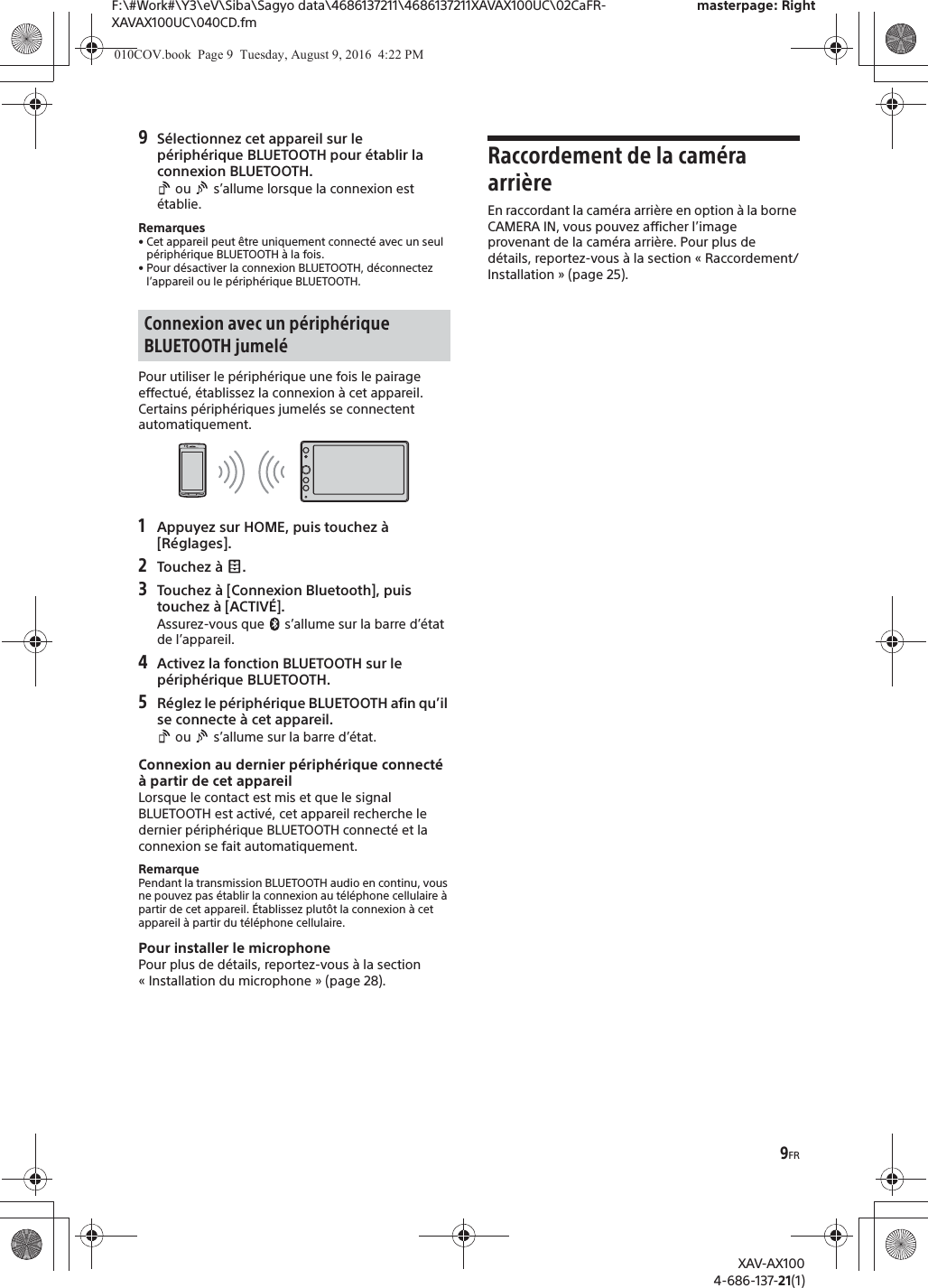 9FRF:\#Work#\Y3\eV\Siba\Sagyo data\4686137211\4686137211XAVAX100UC\02CaFR-XAVAX100UC\040CD.fmmasterpage: RightXAV-AX1004-686-137-21(1)9S&eacute;lectionnez cet appareil sur le p&eacute;riph&eacute;rique BLUETOOTH pour &eacute;tablir la connexion BLUETOOTH. ou   s&rsquo;allume lorsque la connexion est &eacute;tablie.Remarques&bull; Cet appareil peut &ecirc;tre uniquement connect&eacute; avec un seul p&eacute;riph&eacute;rique BLUETOOTH &agrave; la fois.&bull; Pour d&eacute;sactiver la connexion BLUETOOTH, d&eacute;connectez l&rsquo;appareil ou le p&eacute;riph&eacute;rique BLUETOOTH.Pour utiliser le p&eacute;riph&eacute;rique une fois le pairage effectu&eacute;, &eacute;tablissez la connexion &agrave; cet appareil. Certains p&eacute;riph&eacute;riques jumel&eacute;s se connectent automatiquement.1Appuyez sur HOME, puis touchez &agrave; [R&eacute;glages].2Touchez &agrave;  .3Touchez &agrave; [Connexion Bluetooth], puis touchez &agrave; [ACTIV&Eacute;].Assurez-vous que   s&rsquo;allume sur la barre d&rsquo;&eacute;tat de l&rsquo;appareil.4Activez la fonction BLUETOOTH sur le p&eacute;riph&eacute;rique BLUETOOTH.5R&eacute;glez le p&eacute;riph&eacute;rique BLUETOOTH afin qu&rsquo;il se connecte &agrave; cet appareil. ou   s&rsquo;allume sur la barre d&rsquo;&eacute;tat.Connexion au dernier p&eacute;riph&eacute;rique connect&eacute; &agrave; partir de cet appareilLorsque le contact est mis et que le signal BLUETOOTH est activ&eacute;, cet appareil recherche le dernier p&eacute;riph&eacute;rique BLUETOOTH connect&eacute; et la connexion se fait automatiquement.RemarquePendant la transmission BLUETOOTH audio en continu, vous ne pouvez pas &eacute;tablir la connexion au t&eacute;l&eacute;phone cellulaire &agrave; partir de cet appareil. &Eacute;tablissez plut&ocirc;t la connexion &agrave; cet appareil &agrave; partir du t&eacute;l&eacute;phone cellulaire.Pour installer le microphonePour plus de d&eacute;tails, reportez-vous &agrave; la section &laquo; Installation du microphone &raquo; (page 28).Raccordement de la cam&eacute;ra arri&egrave;reEn raccordant la cam&eacute;ra arri&egrave;re en option &agrave; la borne CAMERA IN, vous pouvez afficher l&rsquo;image provenant de la cam&eacute;ra arri&egrave;re. Pour plus de d&eacute;tails, reportez-vous &agrave; la section &laquo; Raccordement/Installation &raquo; (page 25).Connexion avec un p&eacute;riph&eacute;rique BLUETOOTH jumel&eacute;010COV.book  Page 9  Tuesday, August 9, 2016  4:22 PM