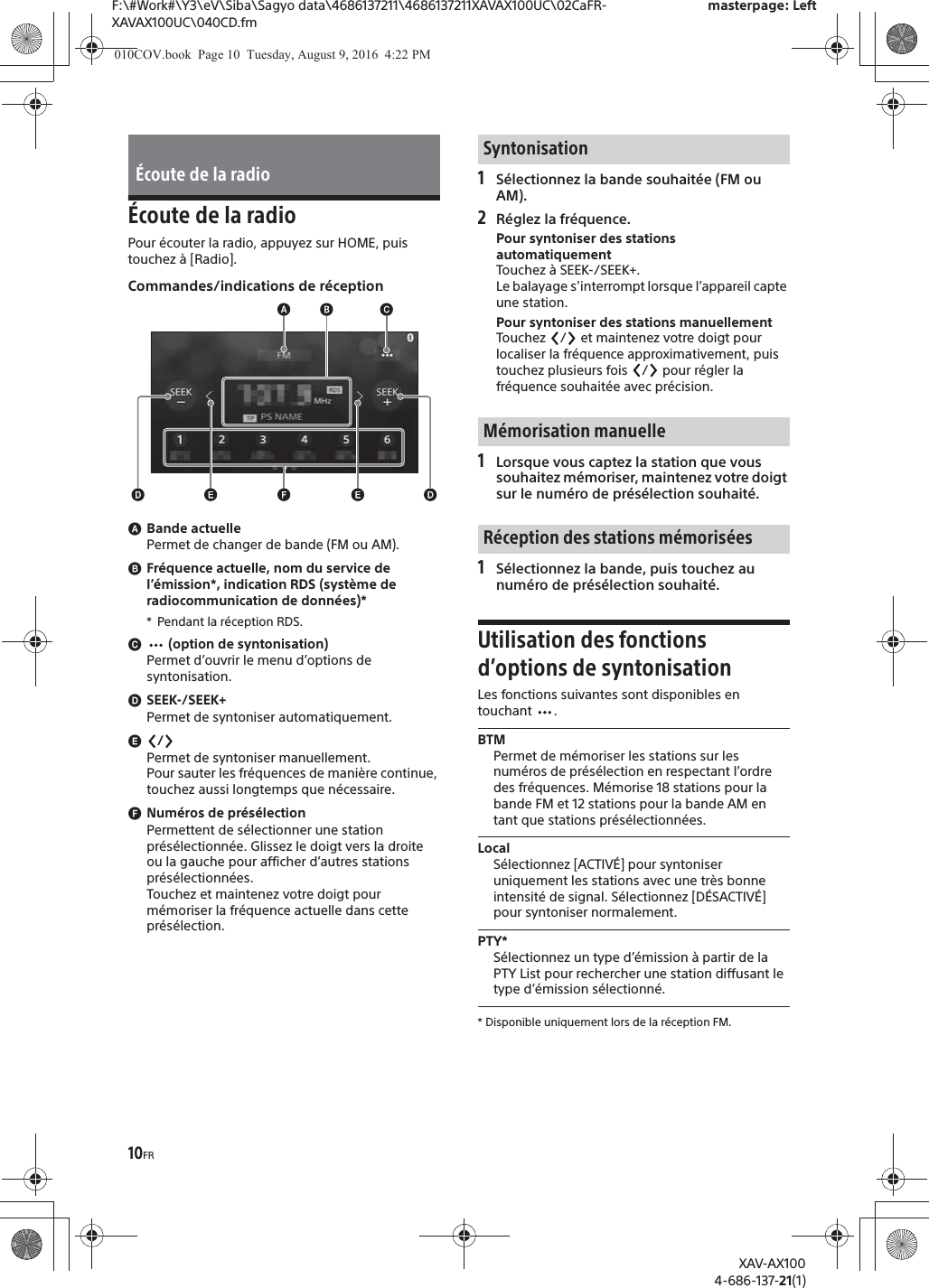 10FRF:\#Work#\Y3\eV\Siba\Sagyo data\4686137211\4686137211XAVAX100UC\02CaFR-XAVAX100UC\040CD.fmmasterpage: LeftXAV-AX1004-686-137-21(1)&Eacute;coute de la radioPour &eacute;couter la radio, appuyez sur HOME, puis touchez &agrave; [Radio].Commandes/indications de r&eacute;ceptionɸBande actuellePermet de changer de bande (FM ou AM).ɹFr&eacute;quence actuelle, nom du service de l&rsquo;&eacute;mission*, indication RDS (syst&egrave;me de radiocommunication de donn&eacute;es)** Pendant la r&eacute;ception RDS.ɺ (option de syntonisation)Permet d&rsquo;ouvrir le menu d&rsquo;options de syntonisation.ɻSEEK-/SEEK+Permet de syntoniser automatiquement.ɼ/Permet de syntoniser manuellement.Pour sauter les fr&eacute;quences de mani&egrave;re continue, touchez aussi longtemps que n&eacute;cessaire.ɽNum&eacute;ros de pr&eacute;s&eacute;lectionPermettent de s&eacute;lectionner une station pr&eacute;s&eacute;lectionn&eacute;e. Glissez le doigt vers la droite ou la gauche pour afficher d&rsquo;autres stations pr&eacute;s&eacute;lectionn&eacute;es.Touchez et maintenez votre doigt pour m&eacute;moriser la fr&eacute;quence actuelle dans cette pr&eacute;s&eacute;lection.1S&eacute;lectionnez la bande souhait&eacute;e (FM ou AM).2R&eacute;glez la fr&eacute;quence.Pour syntoniser des stations automatiquementTouchez &agrave;  SEEK-/SEEK+.Le balayage s&rsquo;interrompt lorsque l&rsquo;appareil capte une station.Pour syntoniser des stations manuellementTouchez  /  et maintenez votre doigt pour localiser la fr&eacute;quence approximativement, puis touchez plusieurs fois  /  pour r&eacute;gler la fr&eacute;quence souhait&eacute;e avec pr&eacute;cision.1Lorsque vous captez la station que vous souhaitez m&eacute;moriser, maintenez votre doigt sur le num&eacute;ro de pr&eacute;s&eacute;lection souhait&eacute;.1S&eacute;lectionnez la bande, puis touchez au num&eacute;ro de pr&eacute;s&eacute;lection souhait&eacute;.Utilisation des fonctions d&rsquo;options de syntonisationLes fonctions suivantes sont disponibles en touchant .BTMPermet de m&eacute;moriser les stations sur les num&eacute;ros de pr&eacute;s&eacute;lection en respectant l&rsquo;ordre des fr&eacute;quences. M&eacute;morise 18 stations pour la bande FM et 12 stations pour la bande AM en tant que stations pr&eacute;s&eacute;lectionn&eacute;es.LocalS&eacute;lectionnez [ACTIV&Eacute;] pour syntoniser uniquement les stations avec une tr&egrave;s bonne intensit&eacute; de signal. S&eacute;lectionnez [D&Eacute;SACTIV&Eacute;] pour syntoniser normalement.PTY*S&eacute;lectionnez un type d&rsquo;&eacute;mission &agrave; partir de la PTY List pour rechercher une station diffusant le type d&rsquo;&eacute;mission s&eacute;lectionn&eacute;.* Disponible uniquement lors de la r&eacute;ception FM.&Eacute;coute de la radioSyntonisationM&eacute;morisation manuelleR&eacute;ception des stations m&eacute;moris&eacute;es010COV.book  Page 10  Tuesday, August 9, 2016  4:22 PM