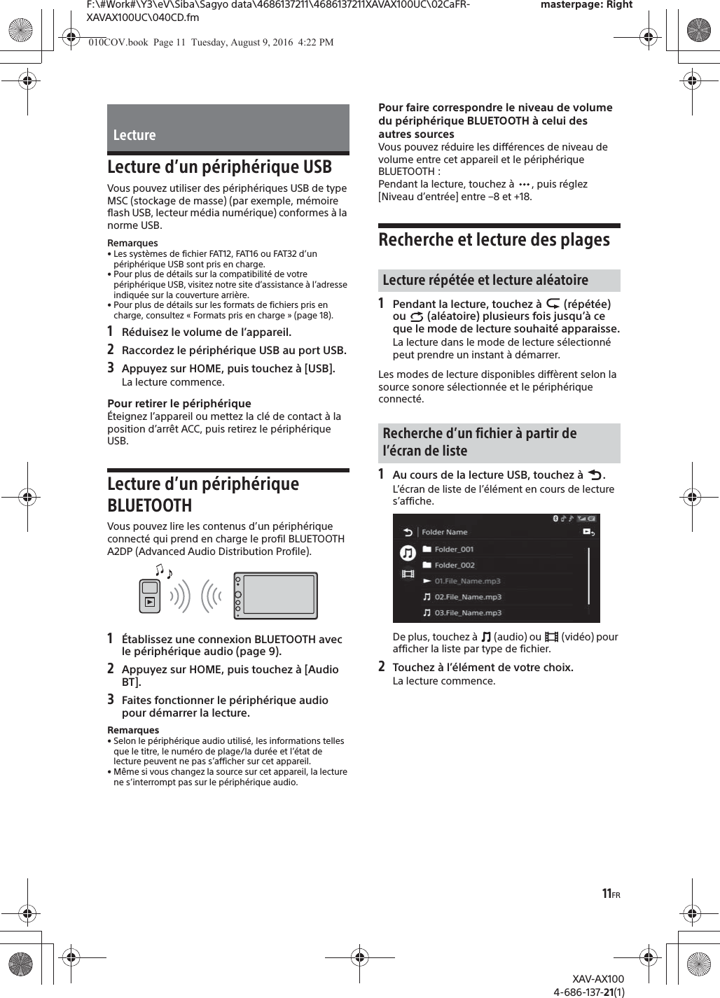 11FRF:\#Work#\Y3\eV\Siba\Sagyo data\4686137211\4686137211XAVAX100UC\02CaFR-XAVAX100UC\040CD.fmmasterpage: RightXAV-AX1004-686-137-21(1)Lecture d&rsquo;un p&eacute;riph&eacute;rique USBVous pouvez utiliser des p&eacute;riph&eacute;riques USB de type MSC (stockage de masse) (par exemple, m&eacute;moire flash USB, lecteur m&eacute;dia num&eacute;rique) conformes &agrave; la norme USB.Remarques&bull; Les syst&egrave;mes de fichier FAT12, FAT16 ou FAT32 d&rsquo;un p&eacute;riph&eacute;rique USB sont pris en charge.&bull; Pour plus de d&eacute;tails sur la compatibilit&eacute; de votre p&eacute;riph&eacute;rique USB, visitez notre site d&rsquo;assistance &agrave; l&rsquo;adresse indiqu&eacute;e sur la couverture arri&egrave;re.&bull; Pour plus de d&eacute;tails sur les formats de fichiers pris en charge, consultez &laquo; Formats pris en charge &raquo; (page 18).1R&eacute;duisez le volume de l&rsquo;appareil.2Raccordez le p&eacute;riph&eacute;rique USB au port USB.3Appuyez sur HOME, puis touchez &agrave; [USB].La lecture commence.Pour retirer le p&eacute;riph&eacute;rique&Eacute;teignez l&rsquo;appareil ou mettez la cl&eacute; de contact &agrave; la position d&rsquo;arr&ecirc;t ACC, puis retirez le p&eacute;riph&eacute;rique USB.Lecture d&rsquo;un p&eacute;riph&eacute;rique BLUETOOTHVous pouvez lire les contenus d&rsquo;un p&eacute;riph&eacute;rique connect&eacute; qui prend en charge le profil BLUETOOTH A2DP (Advanced Audio Distribution Profile).1&Eacute;tablissez une connexion BLUETOOTH avec le p&eacute;riph&eacute;rique audio (page 9).2Appuyez sur HOME, puis touchez &agrave; [Audio BT].3Faites fonctionner le p&eacute;riph&eacute;rique audio pour d&eacute;marrer la lecture.Remarques&bull; Selon le p&eacute;riph&eacute;rique audio utilis&eacute;, les informations telles que le titre, le num&eacute;ro de plage/la dur&eacute;e et l&rsquo;&eacute;tat de lecture peuvent ne pas s&rsquo;afficher sur cet appareil.&bull; M&ecirc;me si vous changez la source sur cet appareil, la lecture ne s&rsquo;interrompt pas sur le p&eacute;riph&eacute;rique audio.Pour faire correspondre le niveau de volume du p&eacute;riph&eacute;rique BLUETOOTH &agrave; celui des autres sourcesVous pouvez r&eacute;duire les diff&eacute;rences de niveau de volume entre cet appareil et le p&eacute;riph&eacute;rique BLUETOOTH :Pendant la lecture, touchez &agrave;  , puis r&eacute;glez [Niveau d&rsquo;entr&eacute;e] entre &ndash;8 et +18.Recherche et lecture des plages1Pendant la lecture, touchez &agrave;   (r&eacute;p&eacute;t&eacute;e) ou   (al&eacute;atoire) plusieurs fois jusqu&rsquo;&agrave; ce que le mode de lecture souhait&eacute; apparaisse.La lecture dans le mode de lecture s&eacute;lectionn&eacute; peut prendre un instant &agrave; d&eacute;marrer.Les modes de lecture disponibles diff&egrave;rent selon la source sonore s&eacute;lectionn&eacute;e et le p&eacute;riph&eacute;rique connect&eacute;.1Au cours de la lecture USB, touchez &agrave;  .L&rsquo;&eacute;cran de liste de l&rsquo;&eacute;l&eacute;ment en cours de lecture s&rsquo;affiche.De plus, touchez &agrave;   (audio) ou   (vid&eacute;o) pour afficher la liste par type de fichier.2Touchez &agrave; l&rsquo;&eacute;l&eacute;ment de votre choix.La lecture commence.LectureLecture r&eacute;p&eacute;t&eacute;e et lecture al&eacute;atoireRecherche d&rsquo;un fichier &agrave; partir de l&rsquo;&eacute;cran de liste010COV.book  Page 11  Tuesday, August 9, 2016  4:22 PM