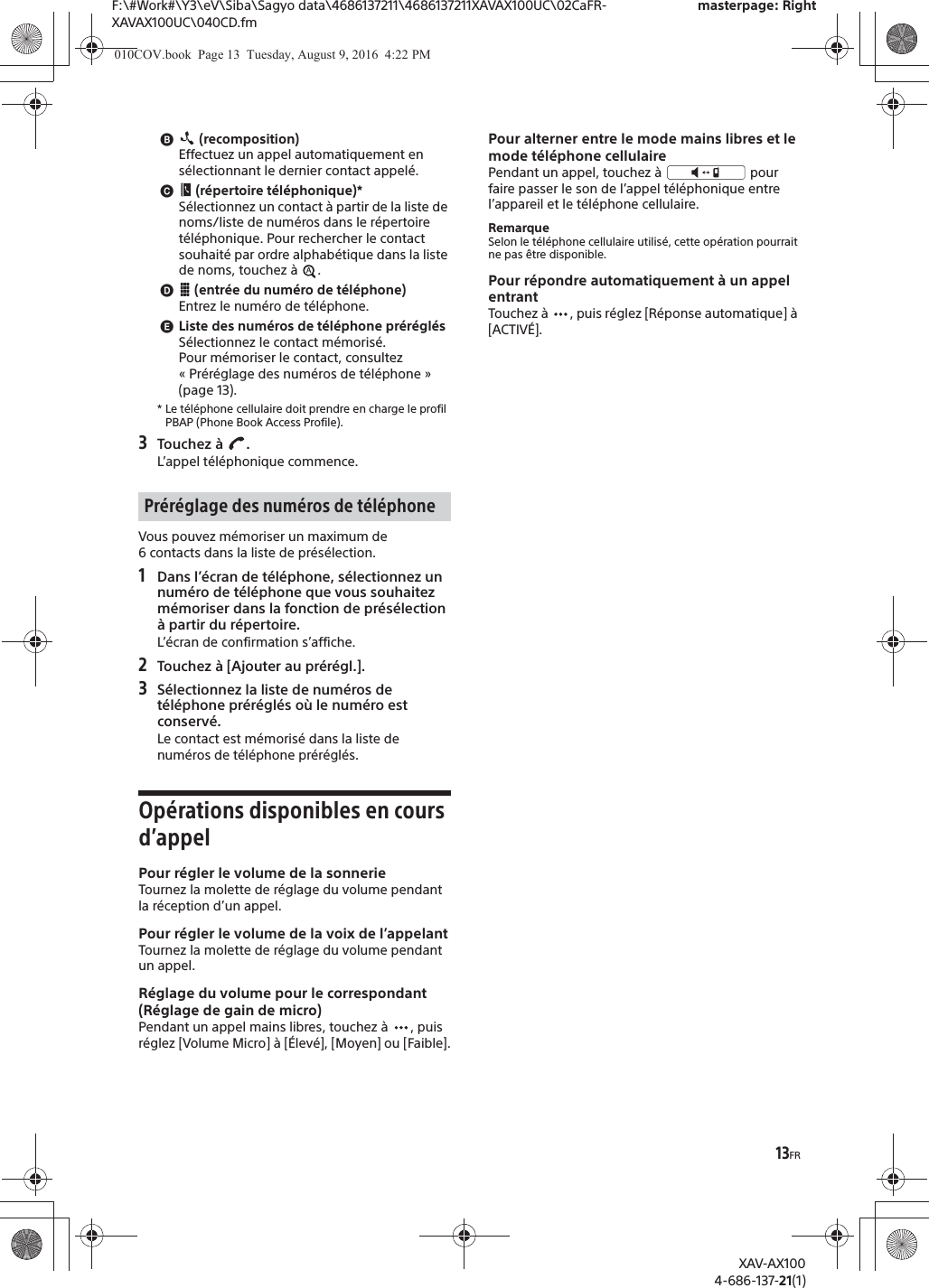 13FRF:\#Work#\Y3\eV\Siba\Sagyo data\4686137211\4686137211XAVAX100UC\02CaFR-XAVAX100UC\040CD.fmmasterpage: RightXAV-AX1004-686-137-21(1)ɹ (recomposition)Effectuez un appel automatiquement en s&eacute;lectionnant le dernier contact appel&eacute;.ɺ (r&eacute;pertoire t&eacute;l&eacute;phonique)*S&eacute;lectionnez un contact &agrave; partir de la liste de noms/liste de num&eacute;ros dans le r&eacute;pertoire t&eacute;l&eacute;phonique. Pour rechercher le contact souhait&eacute; par ordre alphab&eacute;tique dans la liste de noms, touchez &agrave;  .ɻ (entr&eacute;e du num&eacute;ro de t&eacute;l&eacute;phone)Entrez le num&eacute;ro de t&eacute;l&eacute;phone.ɼListe des num&eacute;ros de t&eacute;l&eacute;phone pr&eacute;r&eacute;gl&eacute;sS&eacute;lectionnez le contact m&eacute;moris&eacute;.Pour m&eacute;moriser le contact, consultez &laquo; Pr&eacute;r&eacute;glage des num&eacute;ros de t&eacute;l&eacute;phone &raquo; (page 13).* Le t&eacute;l&eacute;phone cellulaire doit prendre en charge le profil PBAP (Phone Book Access Profile).3Touchez &agrave;  .L&rsquo;appel t&eacute;l&eacute;phonique commence.Vous pouvez m&eacute;moriser un maximum de 6 contacts dans la liste de pr&eacute;s&eacute;lection.1Dans l&rsquo;&eacute;cran de t&eacute;l&eacute;phone, s&eacute;lectionnez un num&eacute;ro de t&eacute;l&eacute;phone que vous souhaitez m&eacute;moriser dans la fonction de pr&eacute;s&eacute;lection &agrave; partir du r&eacute;pertoire.L&rsquo;&eacute;cran de confirmation s&rsquo;affiche.2Touchez &agrave; [Ajouter au pr&eacute;r&eacute;gl.].3S&eacute;lectionnez la liste de num&eacute;ros de t&eacute;l&eacute;phone pr&eacute;r&eacute;gl&eacute;s o&ugrave; le num&eacute;ro est conserv&eacute;.Le contact est m&eacute;moris&eacute; dans la liste de num&eacute;ros de t&eacute;l&eacute;phone pr&eacute;r&eacute;gl&eacute;s.Op&eacute;rations disponibles en cours d&rsquo;appelPour r&eacute;gler le volume de la sonnerieTournez la molette de r&eacute;glage du volume pendant la r&eacute;ception d&rsquo;un appel.Pour r&eacute;gler le volume de la voix de l&rsquo;appelantTournez la molette de r&eacute;glage du volume pendant un appel.R&eacute;glage du volume pour le correspondant (R&eacute;glage de gain de micro)Pendant un appel mains libres, touchez &agrave;  , puis r&eacute;glez [Volume Micro] &agrave; [&Eacute;lev&eacute;], [Moyen] ou [Faible].Pour alterner entre le mode mains libres et le mode t&eacute;l&eacute;phone cellulairePendant un appel, touchez &agrave;   pour faire passer le son de l&rsquo;appel t&eacute;l&eacute;phonique entre l&rsquo;appareil et le t&eacute;l&eacute;phone cellulaire.RemarqueSelon le t&eacute;l&eacute;phone cellulaire utilis&eacute;, cette op&eacute;ration pourrait ne pas &ecirc;tre disponible.Pour r&eacute;pondre automatiquement &agrave; un appel entrantTouchez &agrave;  , puis r&eacute;glez [R&eacute;ponse automatique] &agrave; [ACTIV&Eacute;].Pr&eacute;r&eacute;glage des num&eacute;ros de t&eacute;l&eacute;phone010COV.book  Page 13  Tuesday, August 9, 2016  4:22 PM