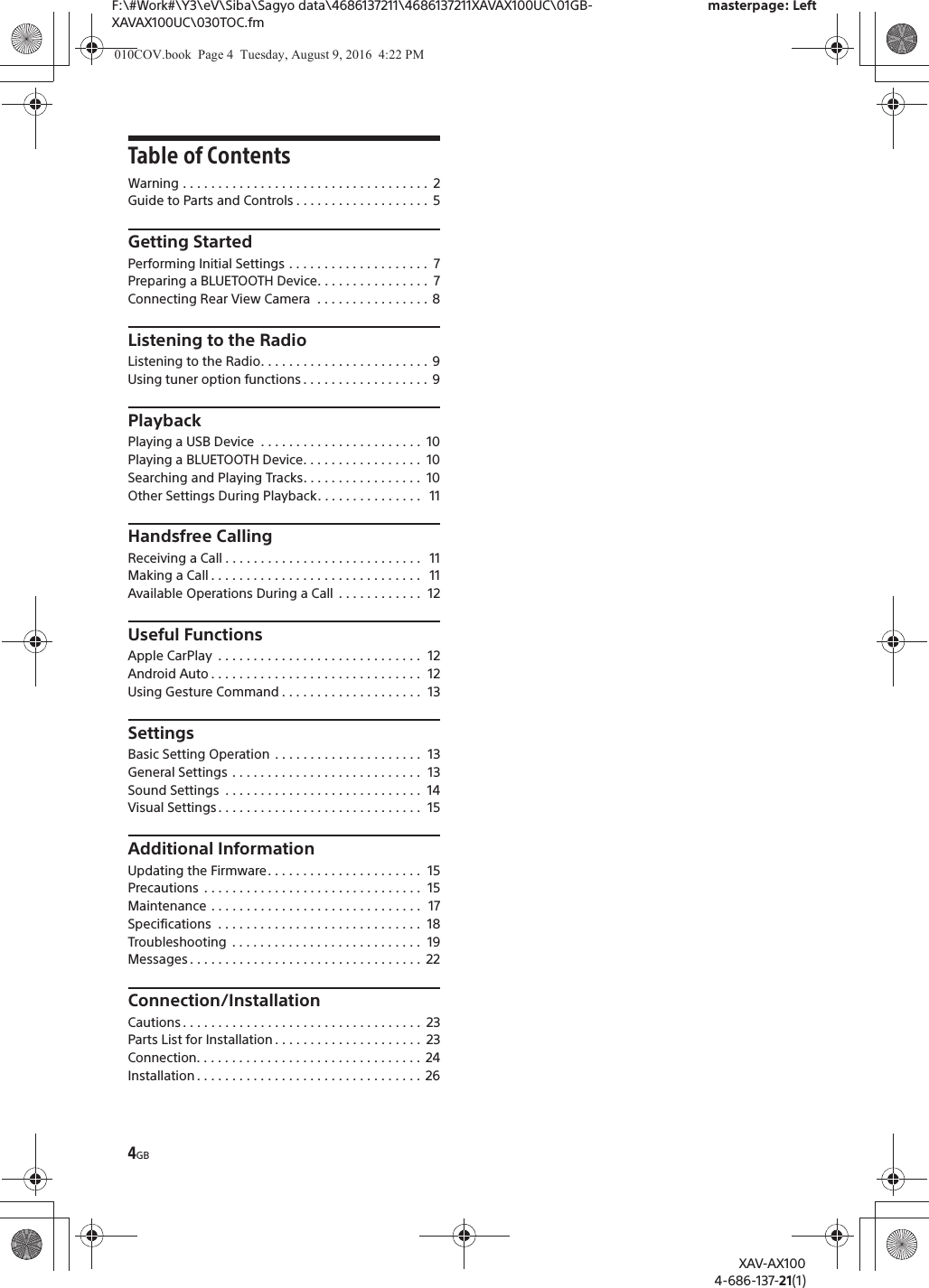 4GBF:\#Work#\Y3\eV\Siba\Sagyo data\4686137211\4686137211XAVAX100UC\01GB-XAVAX100UC\030TOC.fmmasterpage: LeftXAV-AX1004-686-137-21(1)Table of ContentsWarning . . . . . . . . . . . . . . . . . . . . . . . . . . . . . . . . . . .  2Guide to Parts and Controls . . . . . . . . . . . . . . . . . . .  5Getting StartedPerforming Initial Settings . . . . . . . . . . . . . . . . . . . .  7Preparing a BLUETOOTH Device. . . . . . . . . . . . . . . .  7Connecting Rear View Camera  . . . . . . . . . . . . . . . .  8Listening to the RadioListening to the Radio. . . . . . . . . . . . . . . . . . . . . . . . 9Using tuner option functions . . . . . . . . . . . . . . . . . .  9PlaybackPlaying a USB Device  . . . . . . . . . . . . . . . . . . . . . . .  10Playing a BLUETOOTH Device. . . . . . . . . . . . . . . . .  10Searching and Playing Tracks. . . . . . . . . . . . . . . . .  10Other Settings During Playback. . . . . . . . . . . . . . .   11Handsfree CallingReceiving a Call . . . . . . . . . . . . . . . . . . . . . . . . . . . .   11Making a Call . . . . . . . . . . . . . . . . . . . . . . . . . . . . . .   11Available Operations During a Call  . . . . . . . . . . . .  12Useful FunctionsApple CarPlay  . . . . . . . . . . . . . . . . . . . . . . . . . . . . .  12Android Auto . . . . . . . . . . . . . . . . . . . . . . . . . . . . . .  12Using Gesture Command . . . . . . . . . . . . . . . . . . . .  13SettingsBasic Setting Operation  . . . . . . . . . . . . . . . . . . . . .  13General Settings . . . . . . . . . . . . . . . . . . . . . . . . . . .  13Sound Settings  . . . . . . . . . . . . . . . . . . . . . . . . . . . .  14Visual Settings . . . . . . . . . . . . . . . . . . . . . . . . . . . . .  15Additional InformationUpdating the Firmware. . . . . . . . . . . . . . . . . . . . . .  15Precautions  . . . . . . . . . . . . . . . . . . . . . . . . . . . . . . .  15Maintenance . . . . . . . . . . . . . . . . . . . . . . . . . . . . . .  17Specifications  . . . . . . . . . . . . . . . . . . . . . . . . . . . . .  18Troubleshooting  . . . . . . . . . . . . . . . . . . . . . . . . . . .  19Messages . . . . . . . . . . . . . . . . . . . . . . . . . . . . . . . . .  22Connection/InstallationCautions . . . . . . . . . . . . . . . . . . . . . . . . . . . . . . . . . .  23Parts List for Installation . . . . . . . . . . . . . . . . . . . . .  23Connection. . . . . . . . . . . . . . . . . . . . . . . . . . . . . . . .  24Installation . . . . . . . . . . . . . . . . . . . . . . . . . . . . . . . .  26010COV.book  Page 4  Tuesday, August 9, 2016  4:22 PM