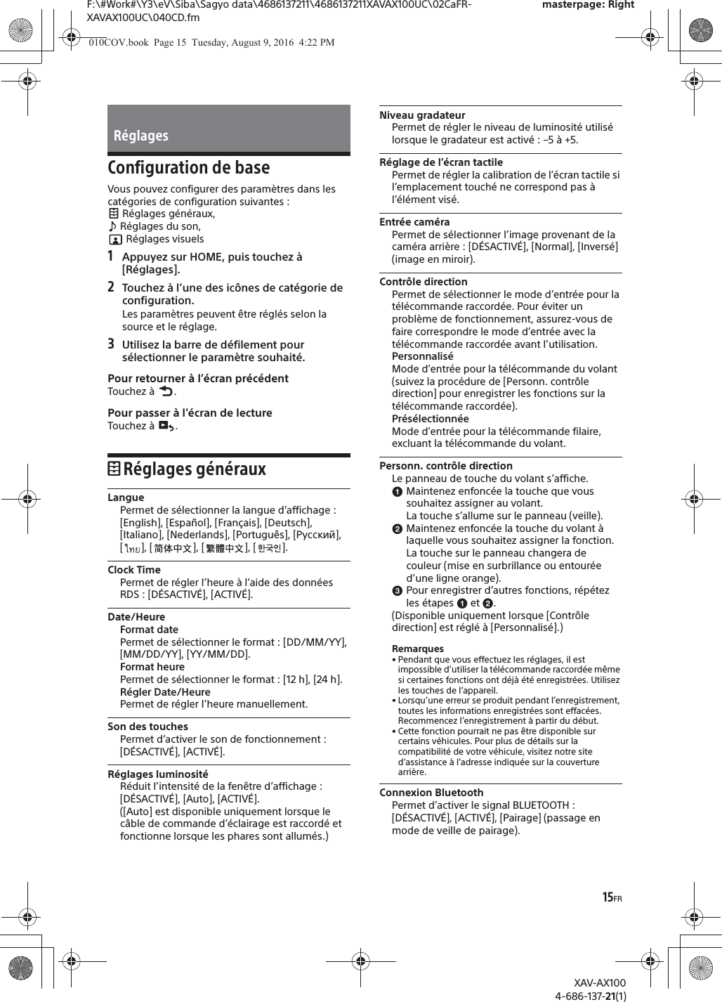 15FRF:\#Work#\Y3\eV\Siba\Sagyo data\4686137211\4686137211XAVAX100UC\02CaFR-XAVAX100UC\040CD.fmmasterpage: RightXAV-AX1004-686-137-21(1)Configuration de baseVous pouvez configurer des param&egrave;tres dans les cat&eacute;gories de configuration suivantes : R&eacute;glages g&eacute;n&eacute;raux,  R&eacute;glages du son,  R&eacute;glages visuels1Appuyez sur HOME, puis touchez &agrave; [R&eacute;glages].2Touchez &agrave; l&rsquo;une des ic&ocirc;nes de cat&eacute;gorie de configuration.Les param&egrave;tres peuvent &ecirc;tre r&eacute;gl&eacute;s selon la source et le r&eacute;glage.3Utilisez la barre de d&eacute;filement pour s&eacute;lectionner le param&egrave;tre souhait&eacute;.Pour retourner &agrave; l&rsquo;&eacute;cran pr&eacute;c&eacute;dentTouchez &agrave;  .Pour passer &agrave; l&rsquo;&eacute;cran de lectureTouchez &agrave;  .R&eacute;glages g&eacute;n&eacute;rauxLanguePermet de s&eacute;lectionner la langue d&rsquo;affichage : [English], [Espa&ntilde;ol], [Fran&ccedil;ais], [Deutsch], [Italiano], [Nederlands], [Portugu&ecirc;s], [Русский], [ ], [ ], [ ], [ ].Clock TimePermet de r&eacute;gler l&rsquo;heure &agrave; l&rsquo;aide des donn&eacute;es RDS : [D&Eacute;SACTIV&Eacute;], [ACTIV&Eacute;].Date/HeureFormat datePermet de s&eacute;lectionner le format : [DD/MM/YY], [MM/DD/YY], [YY/MM/DD].Format heurePermet de s&eacute;lectionner le format : [12 h], [24 h].R&eacute;gler Date/HeurePermet de r&eacute;gler l&rsquo;heure manuellement.Son des touchesPermet d&rsquo;activer le son de fonctionnement : [D&Eacute;SACTIV&Eacute;], [ACTIV&Eacute;].R&eacute;glages luminosit&eacute;R&eacute;duit l&rsquo;intensit&eacute; de la fen&ecirc;tre d&rsquo;affichage : [D&Eacute;SACTIV&Eacute;], [Auto], [ACTIV&Eacute;].([Auto] est disponible uniquement lorsque le c&acirc;ble de commande d&rsquo;&eacute;clairage est raccord&eacute; et fonctionne lorsque les phares sont allum&eacute;s.)Niveau gradateurPermet de r&eacute;gler le niveau de luminosit&eacute; utilis&eacute; lorsque le gradateur est activ&eacute; : &ndash;5 &agrave; +5.R&eacute;glage de l&rsquo;&eacute;cran tactilePermet de r&eacute;gler la calibration de l&rsquo;&eacute;cran tactile si l&rsquo;emplacement touch&eacute; ne correspond pas &agrave; l&rsquo;&eacute;l&eacute;ment vis&eacute;.Entr&eacute;e cam&eacute;raPermet de s&eacute;lectionner l&rsquo;image provenant de la cam&eacute;ra arri&egrave;re : [D&Eacute;SACTIV&Eacute;], [Normal], [Invers&eacute;] (image en miroir).Contr&ocirc;le directionPermet de s&eacute;lectionner le mode d&rsquo;entr&eacute;e pour la t&eacute;l&eacute;commande raccord&eacute;e. Pour &eacute;viter un probl&egrave;me de fonctionnement, assurez-vous de faire correspondre le mode d&rsquo;entr&eacute;e avec la t&eacute;l&eacute;commande raccord&eacute;e avant l&rsquo;utilisation.Personnalis&eacute;Mode d&rsquo;entr&eacute;e pour la t&eacute;l&eacute;commande du volant (suivez la proc&eacute;dure de [Personn. contr&ocirc;le direction] pour enregistrer les fonctions sur la t&eacute;l&eacute;commande raccord&eacute;e).Pr&eacute;s&eacute;lectionn&eacute;eMode d&rsquo;entr&eacute;e pour la t&eacute;l&eacute;commande filaire, excluant la t&eacute;l&eacute;commande du volant.Personn. contr&ocirc;le directionLe panneau de touche du volant s&rsquo;affiche.ɞMaintenez enfonc&eacute;e la touche que vous souhaitez assigner au volant.La touche s&rsquo;allume sur le panneau (veille).ɟMaintenez enfonc&eacute;e la touche du volant &agrave; laquelle vous souhaitez assigner la fonction.La touche sur le panneau changera de couleur (mise en surbrillance ou entour&eacute;e d&rsquo;une ligne orange).ɠPour enregistrer d&rsquo;autres fonctions, r&eacute;p&eacute;tez les &eacute;tapes ɞ et ɟ.(Disponible uniquement lorsque [Contr&ocirc;le direction] est r&eacute;gl&eacute; &agrave; [Personnalis&eacute;].)Remarques&bull; Pendant que vous effectuez les r&eacute;glages, il est impossible d&rsquo;utiliser la t&eacute;l&eacute;commande raccord&eacute;e m&ecirc;me si certaines fonctions ont d&eacute;j&agrave; &eacute;t&eacute; enregistr&eacute;es. Utilisez les touches de l&rsquo;appareil.&bull; Lorsqu&rsquo;une erreur se produit pendant l&rsquo;enregistrement, toutes les informations enregistr&eacute;es sont effac&eacute;es. Recommencez l&rsquo;enregistrement &agrave; partir du d&eacute;but.&bull; Cette fonction pourrait ne pas &ecirc;tre disponible sur certains v&eacute;hicules. Pour plus de d&eacute;tails sur la compatibilit&eacute; de votre v&eacute;hicule, visitez notre site d&rsquo;assistance &agrave; l&rsquo;adresse indiqu&eacute;e sur la couverture arri&egrave;re.Connexion BluetoothPermet d&rsquo;activer le signal BLUETOOTH : [D&Eacute;SACTIV&Eacute;], [ACTIV&Eacute;], [Pairage] (passage en mode de veille de pairage).R&eacute;glages010COV.book  Page 15  Tuesday, August 9, 2016  4:22 PM