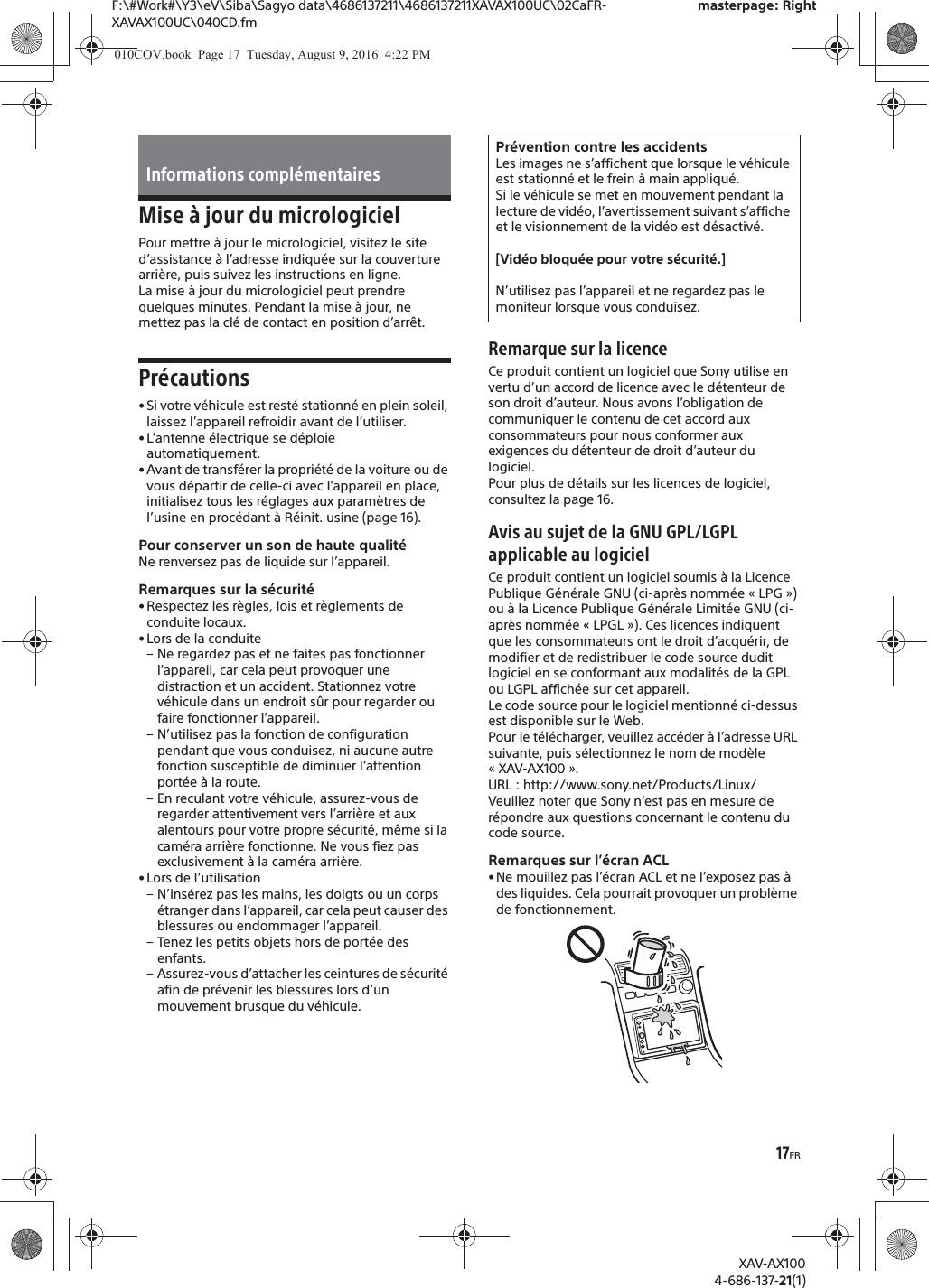 17FRF:\#Work#\Y3\eV\Siba\Sagyo data\4686137211\4686137211XAVAX100UC\02CaFR-XAVAX100UC\040CD.fmmasterpage: RightXAV-AX1004-686-137-21(1)Mise &agrave; jour du micrologicielPour mettre &agrave; jour le micrologiciel, visitez le site d&rsquo;assistance &agrave; l&rsquo;adresse indiqu&eacute;e sur la couverture arri&egrave;re, puis suivez les instructions en ligne.La mise &agrave; jour du micrologiciel peut prendre quelques minutes. Pendant la mise &agrave; jour, ne mettez pas la cl&eacute; de contact en position d&rsquo;arr&ecirc;t.Pr&eacute;cautions&bull; Si votre v&eacute;hicule est rest&eacute; stationn&eacute; en plein soleil, laissez l&rsquo;appareil refroidir avant de l&rsquo;utiliser.&bull; L&rsquo;antenne &eacute;lectrique se d&eacute;ploie automatiquement.&bull; Avant de transf&eacute;rer la propri&eacute;t&eacute; de la voiture ou de vous d&eacute;partir de celle-ci avec l&rsquo;appareil en place, initialisez tous les r&eacute;glages aux param&egrave;tres de l&rsquo;usine en proc&eacute;dant &agrave; R&eacute;init. usine (page 16).Pour conserver un son de haute qualit&eacute;Ne renversez pas de liquide sur l&rsquo;appareil.Remarques sur la s&eacute;curit&eacute;&bull; Respectez les r&egrave;gles, lois et r&egrave;glements de conduite locaux.&bull; Lors de la conduite&ndash; Ne regardez pas et ne faites pas fonctionner l&rsquo;appareil, car cela peut provoquer une distraction et un accident. Stationnez votre v&eacute;hicule dans un endroit s&ucirc;r pour regarder ou faire fonctionner l&rsquo;appareil.&ndash; N&rsquo;utilisez pas la fonction de configuration pendant que vous conduisez, ni aucune autre fonction susceptible de diminuer l&rsquo;attention port&eacute;e &agrave; la route.&ndash; En reculant votre v&eacute;hicule, assurez-vous de regarder attentivement vers l&rsquo;arri&egrave;re et aux alentours pour votre propre s&eacute;curit&eacute;, m&ecirc;me si la cam&eacute;ra arri&egrave;re fonctionne. Ne vous fiez pas exclusivement &agrave; la cam&eacute;ra arri&egrave;re.&bull; Lors de l&rsquo;utilisation&ndash; N&rsquo;ins&eacute;rez pas les mains, les doigts ou un corps &eacute;tranger dans l&rsquo;appareil, car cela peut causer des blessures ou endommager l&rsquo;appareil.&ndash; Tenez les petits objets hors de port&eacute;e des enfants.&ndash; Assurez-vous d&rsquo;attacher les ceintures de s&eacute;curit&eacute; afin de pr&eacute;venir les blessures lors d&rsquo;un mouvement brusque du v&eacute;hicule.Remarque sur la licenceCe produit contient un logiciel que Sony utilise en vertu d&rsquo;un accord de licence avec le d&eacute;tenteur de son droit d&rsquo;auteur. Nous avons l&rsquo;obligation de communiquer le contenu de cet accord aux consommateurs pour nous conformer aux exigences du d&eacute;tenteur de droit d&rsquo;auteur du logiciel.Pour plus de d&eacute;tails sur les licences de logiciel, consultez la page 16.Avis au sujet de la GNU GPL/LGPL applicable au logicielCe produit contient un logiciel soumis &agrave; la Licence Publique G&eacute;n&eacute;rale GNU (ci-apr&egrave;s nomm&eacute;e &laquo; LPG &raquo;) ou &agrave; la Licence Publique G&eacute;n&eacute;rale Limit&eacute;e GNU (ci-apr&egrave;s nomm&eacute;e &laquo; LPGL &raquo;). Ces licences indiquent que les consommateurs ont le droit d&rsquo;acqu&eacute;rir, de modifier et de redistribuer le code source dudit logiciel en se conformant aux modalit&eacute;s de la GPL ou LGPL affich&eacute;e sur cet appareil.Le code source pour le logiciel mentionn&eacute; ci-dessus est disponible sur le Web.Pour le t&eacute;l&eacute;charger, veuillez acc&eacute;der &agrave; l&rsquo;adresse URL suivante, puis s&eacute;lectionnez le nom de mod&egrave;le &laquo;XAV-AX100&raquo;.URL : http://www.sony.net/Products/Linux/Veuillez noter que Sony n&rsquo;est pas en mesure de r&eacute;pondre aux questions concernant le contenu du code source.Remarques sur l&rsquo;&eacute;cran ACL&bull; Ne mouillez pas l&rsquo;&eacute;cran ACL et ne l&rsquo;exposez pas &agrave; des liquides. Cela pourrait provoquer un probl&egrave;me de fonctionnement.Informations compl&eacute;mentairesPr&eacute;vention contre les accidentsLes images ne s&rsquo;affichent que lorsque le v&eacute;hicule est stationn&eacute; et le frein &agrave; main appliqu&eacute;.Si le v&eacute;hicule se met en mouvement pendant la lecture de vid&eacute;o, l&rsquo;avertissement suivant s&rsquo;affiche et le visionnement de la vid&eacute;o est d&eacute;sactiv&eacute;.[Vid&eacute;o bloqu&eacute;e pour votre s&eacute;curit&eacute;.]N&rsquo;utilisez pas l&rsquo;appareil et ne regardez pas le moniteur lorsque vous conduisez.010COV.book  Page 17  Tuesday, August 9, 2016  4:22 PM