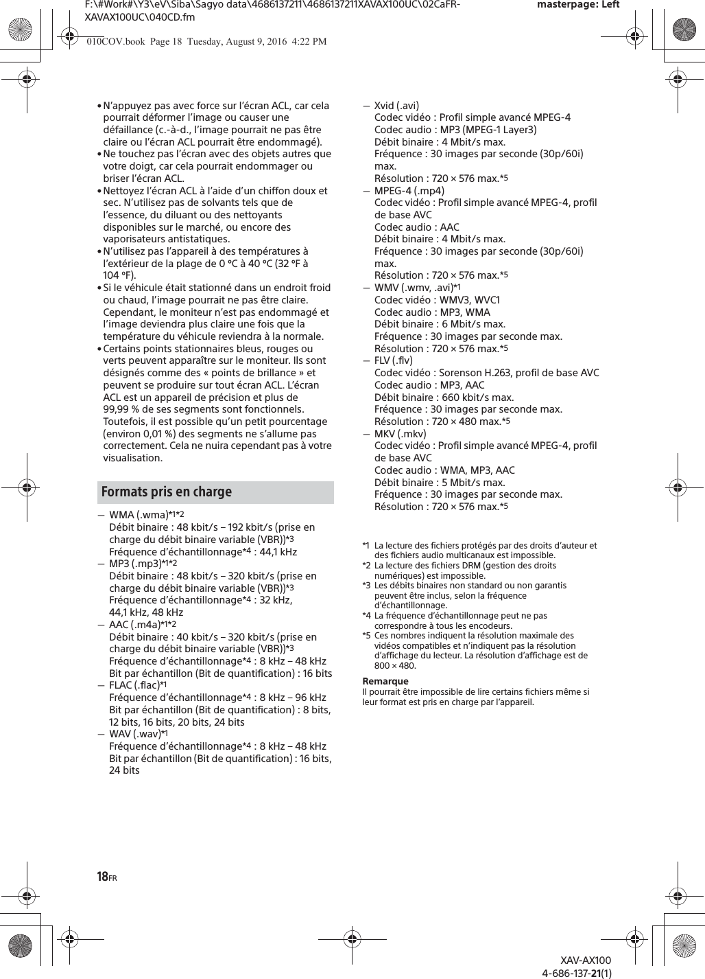18FRF:\#Work#\Y3\eV\Siba\Sagyo data\4686137211\4686137211XAVAX100UC\02CaFR-XAVAX100UC\040CD.fmmasterpage: LeftXAV-AX1004-686-137-21(1)&bull; N&rsquo;appuyez pas avec force sur l&rsquo;&eacute;cran ACL, car cela pourrait d&eacute;former l&rsquo;image ou causer une d&eacute;faillance (c.-&agrave;-d., l&rsquo;image pourrait ne pas &ecirc;tre claire ou l&rsquo;&eacute;cran ACL pourrait &ecirc;tre endommag&eacute;).&bull; Ne touchez pas l&rsquo;&eacute;cran avec des objets autres que votre doigt, car cela pourrait endommager ou briser l&rsquo;&eacute;cran ACL.&bull; Nettoyez l&rsquo;&eacute;cran ACL &agrave; l&rsquo;aide d&rsquo;un chiffon doux et sec. N&rsquo;utilisez pas de solvants tels que de l&rsquo;essence, du diluant ou des nettoyants disponibles sur le march&eacute;, ou encore des vaporisateurs antistatiques.&bull; N&rsquo;utilisez pas l&rsquo;appareil &agrave; des temp&eacute;ratures &agrave; l&rsquo;ext&eacute;rieur de la plage de 0 &ordm;C &agrave; 40 &ordm;C (32 &ordm;F &agrave; 104 &ordm;F).&bull; Si le v&eacute;hicule &eacute;tait stationn&eacute; dans un endroit froid ou chaud, l&rsquo;image pourrait ne pas &ecirc;tre claire. Cependant, le moniteur n&rsquo;est pas endommag&eacute; et l&rsquo;image deviendra plus claire une fois que la temp&eacute;rature du v&eacute;hicule reviendra &agrave; la normale.&bull; Certains points stationnaires bleus, rouges ou verts peuvent appara&icirc;tre sur le moniteur. Ils sont d&eacute;sign&eacute;s comme des &laquo; points de brillance &raquo; et peuvent se produire sur tout &eacute;cran ACL. L&rsquo;&eacute;cran ACL est un appareil de pr&eacute;cision et plus de 99,99 % de ses segments sont fonctionnels. Toutefois, il est possible qu&rsquo;un petit pourcentage (environ 0,01 %) des segments ne s&rsquo;allume pas correctement. Cela ne nuira cependant pas &agrave; votre visualisation.ˋWMA (.wma)*1*2D&eacute;bit binaire : 48 kbit/s &ndash; 192 kbit/s (prise en charge du d&eacute;bit binaire variable (VBR))*3Fr&eacute;quence d&rsquo;&eacute;chantillonnage*4 : 44,1 kHzˋMP3 (.mp3)*1*2D&eacute;bit binaire : 48 kbit/s &ndash; 320 kbit/s (prise en charge du d&eacute;bit binaire variable (VBR))*3Fr&eacute;quence d&rsquo;&eacute;chantillonnage*4 : 32 kHz, 44,1 kHz, 48 kHzˋAAC (.m4a)*1*2D&eacute;bit binaire : 40 kbit/s &ndash; 320 kbit/s (prise en charge du d&eacute;bit binaire variable (VBR))*3Fr&eacute;quence d&rsquo;&eacute;chantillonnage*4 : 8 kHz &ndash; 48 kHzBit par &eacute;chantillon (Bit de quantification) : 16 bitsˋFLAC (.flac)*1Fr&eacute;quence d&rsquo;&eacute;chantillonnage*4 : 8 kHz &ndash; 96 kHzBit par &eacute;chantillon (Bit de quantification) : 8 bits, 12 bits, 16 bits, 20 bits, 24 bitsˋWAV (.wav)*1Fr&eacute;quence d&rsquo;&eacute;chantillonnage*4 : 8 kHz &ndash; 48 kHzBit par &eacute;chantillon (Bit de quantification) : 16 bits, 24 bitsˋXvid (.avi)Codec vid&eacute;o : Profil simple avanc&eacute; MPEG-4Codec audio : MP3 (MPEG-1 Layer3)D&eacute;bit binaire : 4 Mbit/s max.Fr&eacute;quence : 30 images par seconde (30p/60i) max.R&eacute;solution : 720 &times; 576 max.*5ˋMPEG-4 (.mp4)Codec vid&eacute;o : Profil simple avanc&eacute; MPEG-4, profil de base AVCCodec audio : AACD&eacute;bit binaire : 4 Mbit/s max.Fr&eacute;quence : 30 images par seconde (30p/60i) max.R&eacute;solution : 720 &times; 576 max.*5ˋWMV (.wmv, .avi)*1Codec vid&eacute;o : WMV3, WVC1Codec audio : MP3, WMAD&eacute;bit binaire : 6 Mbit/s max.Fr&eacute;quence : 30 images par seconde max.R&eacute;solution : 720 &times; 576 max.*5ˋFLV (.flv)Codec vid&eacute;o : Sorenson H.263, profil de base AVCCodec audio : MP3, AACD&eacute;bit binaire : 660 kbit/s max.Fr&eacute;quence : 30 images par seconde max.R&eacute;solution : 720 &times; 480 max.*5ˋMKV (.mkv)Codec vid&eacute;o : Profil simple avanc&eacute; MPEG-4, profil de base AVCCodec audio : WMA, MP3, AACD&eacute;bit binaire : 5 Mbit/s max.Fr&eacute;quence : 30 images par seconde max.R&eacute;solution : 720 &times; 576 max.*5*1 La lecture des fichiers prot&eacute;g&eacute;s par des droits d&rsquo;auteur et des fichiers audio multicanaux est impossible.*2 La lecture des fichiers DRM (gestion des droits num&eacute;riques) est impossible.*3 Les d&eacute;bits binaires non standard ou non garantis peuvent &ecirc;tre inclus, selon la fr&eacute;quence d&rsquo;&eacute;chantillonnage.*4 La fr&eacute;quence d&rsquo;&eacute;chantillonnage peut ne pas correspondre &agrave; tous les encodeurs.*5 Ces nombres indiquent la r&eacute;solution maximale des vid&eacute;os compatibles et n&rsquo;indiquent pas la r&eacute;solution d&rsquo;affichage du lecteur. La r&eacute;solution d&rsquo;affichage est de 800 &times; 480.RemarqueIl pourrait &ecirc;tre impossible de lire certains fichiers m&ecirc;me si leur format est pris en charge par l&rsquo;appareil.Formats pris en charge010COV.book  Page 18  Tuesday, August 9, 2016  4:22 PM