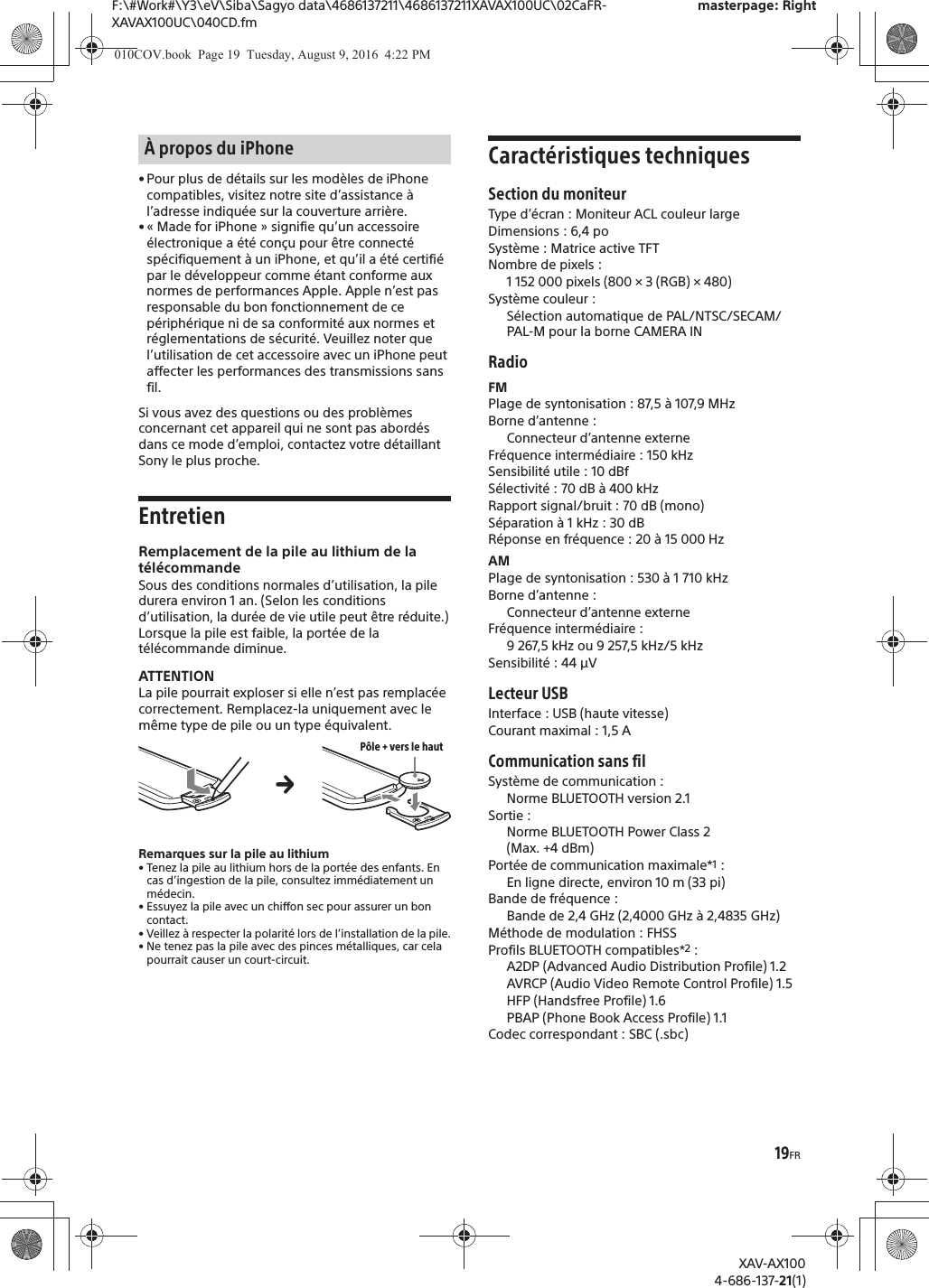 19FRF:\#Work#\Y3\eV\Siba\Sagyo data\4686137211\4686137211XAVAX100UC\02CaFR-XAVAX100UC\040CD.fmmasterpage: RightXAV-AX1004-686-137-21(1)&bull; Pour plus de d&eacute;tails sur les mod&egrave;les de iPhone compatibles, visitez notre site d&rsquo;assistance &agrave; l&rsquo;adresse indiqu&eacute;e sur la couverture arri&egrave;re.&bull; &laquo; Made for iPhone &raquo; signifie qu&rsquo;un accessoire &eacute;lectronique a &eacute;t&eacute; con&ccedil;u pour &ecirc;tre connect&eacute; sp&eacute;cifiquement &agrave; un iPhone, et qu&rsquo;il a &eacute;t&eacute; certifi&eacute; par le d&eacute;veloppeur comme &eacute;tant conforme aux normes de performances Apple. Apple n&rsquo;est pas responsable du bon fonctionnement de ce p&eacute;riph&eacute;rique ni de sa conformit&eacute; aux normes et r&eacute;glementations de s&eacute;curit&eacute;. Veuillez noter que l&rsquo;utilisation de cet accessoire avec un iPhone peut affecter les performances des transmissions sans fil.Si vous avez des questions ou des probl&egrave;mes concernant cet appareil qui ne sont pas abord&eacute;s dans ce mode d&rsquo;emploi, contactez votre d&eacute;taillant Sony le plus proche.EntretienRemplacement de la pile au lithium de la t&eacute;l&eacute;commandeSous des conditions normales d&rsquo;utilisation, la pile durera environ 1 an. (Selon les conditions d&rsquo;utilisation, la dur&eacute;e de vie utile peut &ecirc;tre r&eacute;duite.)Lorsque la pile est faible, la port&eacute;e de la t&eacute;l&eacute;commande diminue.ATTENTIONLa pile pourrait exploser si elle n&rsquo;est pas remplac&eacute;e correctement. Remplacez-la uniquement avec le m&ecirc;me type de pile ou un type &eacute;quivalent.Remarques sur la pile au lithium&bull; Tenez la pile au lithium hors de la port&eacute;e des enfants. En cas d&rsquo;ingestion de la pile, consultez imm&eacute;diatement un m&eacute;decin.&bull; Essuyez la pile avec un chiffon sec pour assurer un bon contact.&bull; Veillez &agrave; respecter la polarit&eacute; lors de l&rsquo;installation de la pile.&bull; Ne tenez pas la pile avec des pinces m&eacute;talliques, car cela pourrait causer un court-circuit.Caract&eacute;ristiques techniquesSection du moniteurType d&rsquo;&eacute;cran : Moniteur ACL couleur largeDimensions : 6,4 poSyst&egrave;me : Matrice active TFTNombre de pixels : 1 152 000 pixels (800 &times; 3 (RGB) &times; 480)Syst&egrave;me couleur :S&eacute;lection automatique de PAL/NTSC/SECAM/PAL-M pour la borne CAMERA INRadioFMPlage de syntonisation : 87,5 &agrave; 107,9 MHzBorne d&rsquo;antenne : Connecteur d&rsquo;antenne externeFr&eacute;quence interm&eacute;diaire : 150 kHzSensibilit&eacute; utile : 10 dBfS&eacute;lectivit&eacute; : 70 dB &agrave; 400 kHzRapport signal/bruit : 70 dB (mono)S&eacute;paration &agrave; 1 kHz : 30 dBR&eacute;ponse en fr&eacute;quence : 20 &agrave; 15 000 HzAMPlage de syntonisation : 530 &agrave; 1 710 kHzBorne d&rsquo;antenne : Connecteur d&rsquo;antenne externeFr&eacute;quence interm&eacute;diaire :9 267,5 kHz ou 9 257,5 kHz/5 kHzSensibilit&eacute; : 44 &mu;VLecteur USBInterface : USB (haute vitesse)Courant maximal : 1,5 ACommunication sans filSyst&egrave;me de communication : Norme BLUETOOTH version 2.1Sortie : Norme BLUETOOTH Power Class 2 (Max. +4 dBm)Port&eacute;e de communication maximale*1 : En ligne directe, environ 10 m (33 pi)Bande de fr&eacute;quence : Bande de 2,4 GHz (2,4000 GHz &agrave; 2,4835 GHz)M&eacute;thode de modulation : FHSSProfils BLUETOOTH compatibles*2 :A2DP (Advanced Audio Distribution Profile) 1.2AVRCP (Audio Video Remote Control Profile) 1.5HFP (Handsfree Profile) 1.6PBAP (Phone Book Access Profile) 1.1Codec correspondant : SBC (.sbc)&Agrave; propos du iPhoneP&ocirc;le + vers le hautq010COV.book  Page 19  Tuesday, August 9, 2016  4:22 PM