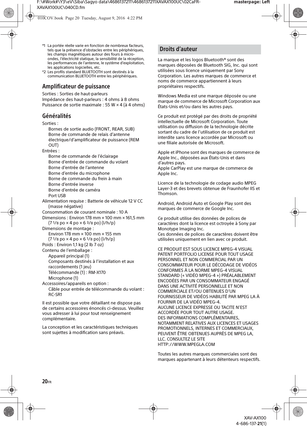 20FRF:\#Work#\Y3\eV\Siba\Sagyo data\4686137211\4686137211XAVAX100UC\02CaFR-XAVAX100UC\040CD.fmmasterpage: LeftXAV-AX1004-686-137-21(1)*1 La port&eacute;e r&eacute;elle varie en fonction de nombreux facteurs, tels que la pr&eacute;sence d&rsquo;obstacles entre les p&eacute;riph&eacute;riques, les champs magn&eacute;tiques autour des fours &agrave; micro-ondes, l&rsquo;&eacute;lectricit&eacute; statique, la sensibilit&eacute; de la r&eacute;ception, les performances de l&rsquo;antenne, le syst&egrave;me d&rsquo;exploitation, les applications logicielles, etc.*2 Les profils standard BLUETOOTH sont destin&eacute;s &agrave; la communication BLUETOOTH entre les p&eacute;riph&eacute;riques.Amplificateur de puissanceSorties : Sorties de haut-parleursImp&eacute;dance des haut-parleurs : 4 ohms &agrave; 8 ohmsPuissance de sortie maximale : 55 W &times; 4 (&agrave; 4 ohms)G&eacute;n&eacute;ralit&eacute;sSorties : Bornes de sortie audio (FRONT, REAR, SUB)Borne de commande de relais d&rsquo;antenne &eacute;lectrique/d&rsquo;amplificateur de puissance (REM OUT)Entr&eacute;es : Borne de commande de l&rsquo;&eacute;clairageBorne d&rsquo;entr&eacute;e de commande du volantBorne d&rsquo;entr&eacute;e de l&rsquo;antenneBorne d&rsquo;entr&eacute;e du microphoneBorne de commande du frein &agrave; mainBorne d&rsquo;entr&eacute;e inverseBorne d&rsquo;entr&eacute;e de cam&eacute;raPort USBAlimentation requise : Batterie de v&eacute;hicule 12 V CC (masse n&eacute;gative)Consommation de courant nominale : 10 ADimensions : Environ 178 mm &times; 100 mm &times; 161,5 mm (7 1/8 po &times; 4 po &times; 6 3/8 po) (l/h/p)Dimensions de montage : Environ 178 mm &times; 100 mm &times; 155 mm (7 1/8 po &times; 4 po &times; 6 1/8 po) (l/h/p)Poids : Environ 1,1 kg (2 lb 7 oz)Contenu de l&rsquo;emballage : Appareil principal (1)Composants destin&eacute;s &agrave; l&rsquo;installation et aux raccordements (1 jeu)T&eacute;l&eacute;commande (1) : RM-X170Microphone (1)Accessoires/appareils en option :C&acirc;ble pour entr&eacute;e de t&eacute;l&eacute;commande du volant : RC-SR1Il est possible que votre d&eacute;taillant ne dispose pas de certains accessoires &eacute;nonc&eacute;s ci-dessus. Veuillez vous adresser &agrave; lui pour tout renseignement compl&eacute;mentaire.La conception et les caract&eacute;ristiques techniques sont sujettes &agrave; modification sans pr&eacute;avis.La marque et les logos Bluetooth&reg; sont des marques d&eacute;pos&eacute;es de Bluetooth SIG, Inc. qui sont utilis&eacute;es sous licence uniquement par Sony Corporation. Les autres marques de commerce et noms de commerce appartiennent &agrave; leurs propri&eacute;taires respectifs.Windows Media est une marque d&eacute;pos&eacute;e ou une marque de commerce de Microsoft Corporation aux &Eacute;tats-Unis et/ou dans les autres pays.Ce produit est prot&eacute;g&eacute; par des droits de propri&eacute;t&eacute; intellectuelle de Microsoft Corporation. Toute utilisation ou diffusion de la technologie d&eacute;crite sortant du cadre de l&rsquo;utilisation de ce produit est interdite sans licence accord&eacute;e par Microsoft ou une filiale autoris&eacute;e de Microsoft.Apple et iPhone sont des marques de commerce de Apple Inc., d&eacute;pos&eacute;es aux &Eacute;tats-Unis et dans d&rsquo;autres pays.Apple CarPlay est une marque de commerce de Apple Inc.Licence de la technologie de codage audio MPEG Layer-3 et des brevets obtenue de Fraunhofer IIS et Thomson.Android, Android Auto et Google Play sont des marques de commerce de Google Inc.Ce produit utilise des donn&eacute;es de polices de caract&egrave;res dont la licence est octroy&eacute;e &agrave; Sony par Monotype Imaging Inc.Ces donn&eacute;es de polices de caract&egrave;res doivent &ecirc;tre utilis&eacute;es uniquement en lien avec ce produit.CE PRODUIT EST SOUS LICENCE MPEG-4 VISUAL PATENT PORTFOLIO LICENSE POUR TOUT USAGE PERSONNEL ET NON COMMERCIAL PAR UN CONSOMMATEUR POUR LE D&Eacute;CODAGE DE VID&Eacute;OS CONFORMES &Agrave; LA NORME MPEG-4 VISUAL STANDARD (&laquo; VID&Eacute;O MPEG-4 &raquo;) PR&Eacute;ALABLEMENT ENCOD&Eacute;ES PAR UN CONSOMMATEUR ENGAG&Eacute; DANS UNE ACTIVIT&Eacute; PERSONNELLE ET NON COMMERCIALE ET/OU OBTENUES D&rsquo;UN FOURNISSEUR DE VID&Eacute;OS HABILIT&Eacute; PAR MPEG LA &Agrave; FOURNIR DE LA VID&Eacute;O MPEG-4.AUCUNE LICENCE EXPRESSE OU TACITE N&rsquo;EST ACCORD&Eacute;E POUR TOUT AUTRE USAGE.DES INFORMATIONS COMPL&Eacute;MENTAIRES, NOTAMMENT RELATIVES AUX LICENCES ET USAGES PROMOTIONNELS, INTERNES ET COMMERCIAUX, PEUVENT &Ecirc;TRE OBTENUES AUPR&Egrave;S DE MPEG LA, LLC. CONSULTEZ LE SITEHTTP://WWW.MPEGLA.COMToutes les autres marques commerciales sont des marques appartenant &agrave; leurs d&eacute;tenteurs respectifs.Droits d&rsquo;auteur010COV.book  Page 20  Tuesday, August 9, 2016  4:22 PM