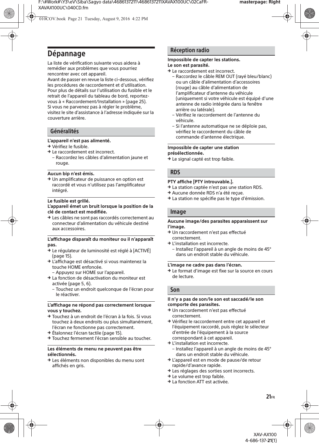 21FRF:\#Work#\Y3\eV\Siba\Sagyo data\4686137211\4686137211XAVAX100UC\02CaFR-XAVAX100UC\040CD.fmmasterpage: RightXAV-AX1004-686-137-21(1)D&eacute;pannageLa liste de v&eacute;rification suivante vous aidera &agrave; rem&eacute;dier aux probl&egrave;mes que vous pourriez rencontrer avec cet appareil.Avant de passer en revue la liste ci-dessous, v&eacute;rifiez les proc&eacute;dures de raccordement et d&rsquo;utilisation.Pour plus de d&eacute;tails sur l&rsquo;utilisation du fusible et le retrait de l&rsquo;appareil du tableau de bord, reportez-vous &agrave; &laquo; Raccordement/Installation &raquo; (page 25).Si vous ne parvenez pas &agrave; r&eacute;gler le probl&egrave;me, visitez le site d&rsquo;assistance &agrave; l&rsquo;adresse indiqu&eacute;e sur la couverture arri&egrave;re.G&eacute;n&eacute;ralit&eacute;sL&rsquo;appareil n&rsquo;est pas aliment&eacute;.qV&eacute;rifiez le fusible.qLe raccordement est incorrect.&ndash; Raccordez les c&acirc;bles d&rsquo;alimentation jaune et rouge.Aucun bip n&rsquo;est &eacute;mis.qUn amplificateur de puissance en option est raccord&eacute; et vous n&rsquo;utilisez pas l&rsquo;amplificateur int&eacute;gr&eacute;.Le fusible est grill&eacute;.L&rsquo;appareil &eacute;met un bruit lorsque la position de la cl&eacute; de contact est modifi&eacute;e.qLes c&acirc;bles ne sont pas raccord&eacute;s correctement au connecteur d&rsquo;alimentation du v&eacute;hicule destin&eacute; aux accessoires.L&rsquo;affichage dispara&icirc;t du moniteur ou il n&rsquo;appara&icirc;t pas.qLe r&eacute;gulateur de luminosit&eacute; est r&eacute;gl&eacute; &agrave; [ACTIV&Eacute;] (page 15).qL&rsquo;affichage est d&eacute;sactiv&eacute; si vous maintenez la touche HOME enfonc&eacute;e.&ndash; Appuyez sur HOME sur l&rsquo;appareil.qLa fonction de d&eacute;sactivation du moniteur est activ&eacute;e (page 5, 6).&ndash; Touchez un endroit quelconque de l&rsquo;&eacute;cran pour le r&eacute;activer.L&rsquo;affichage ne r&eacute;pond pas correctement lorsque vous y touchez.qTouchez &agrave; un endroit de l&rsquo;&eacute;cran &agrave; la fois. Si vous touchez &agrave; deux endroits ou plus simultan&eacute;ment, l&rsquo;&eacute;cran ne fonctionne pas correctement.q&Eacute;talonnez l&rsquo;&eacute;cran tactile (page 15).qTouchez fermement l&rsquo;&eacute;cran sensible au toucher.Les &eacute;l&eacute;ments de menu ne peuvent pas &ecirc;tre s&eacute;lectionn&eacute;s.qLes &eacute;l&eacute;ments non disponibles du menu sont affich&eacute;s en gris.R&eacute;ception radioImpossible de capter les stations.Le son est parasit&eacute;.qLe raccordement est incorrect.&ndash; Raccordez le c&acirc;ble REM OUT (ray&eacute; bleu/blanc) ou un c&acirc;ble d&rsquo;alimentation d&rsquo;accessoires (rouge) au c&acirc;ble d&rsquo;alimentation de l&rsquo;amplificateur d&rsquo;antenne du v&eacute;hicule (uniquement si votre v&eacute;hicule est &eacute;quip&eacute; d&rsquo;une antenne de radio int&eacute;gr&eacute;e dans la fen&ecirc;tre arri&egrave;re ou lat&eacute;rale).&ndash; V&eacute;rifiez le raccordement de l&rsquo;antenne du v&eacute;hicule.&ndash; Si l&rsquo;antenne automatique ne se d&eacute;ploie pas, v&eacute;rifiez le raccordement du c&acirc;ble de commande d&rsquo;antenne &eacute;lectrique.Impossible de capter une station pr&eacute;s&eacute;lectionn&eacute;e.qLe signal capt&eacute; est trop faible.RDSPTY affiche [PTY introuvable.].qLa station capt&eacute;e n&rsquo;est pas une station RDS.qAucune donn&eacute;e RDS n&rsquo;a &eacute;t&eacute; re&ccedil;ue.qLa station ne sp&eacute;cifie pas le type d&rsquo;&eacute;mission.ImageAucune image/des parasites apparaissent sur l&rsquo;image.qUn raccordement n&rsquo;est pas effectu&eacute; correctement.qL&rsquo;installation est incorrecte.&ndash; Installez l&rsquo;appareil &agrave; un angle de moins de 45&deg; dans un endroit stable du v&eacute;hicule.L&rsquo;image ne cadre pas dans l&rsquo;&eacute;cran.qLe format d&rsquo;image est fixe sur la source en cours de lecture.SonIl n&rsquo;y a pas de son/le son est saccad&eacute;/le son comporte des parasites.qUn raccordement n&rsquo;est pas effectu&eacute; correctement.qV&eacute;rifiez le raccordement entre cet appareil et l&rsquo;&eacute;quipement raccord&eacute;, puis r&eacute;glez le s&eacute;lecteur d&rsquo;entr&eacute;e de l&rsquo;&eacute;quipement &agrave; la source correspondant &agrave; cet appareil.qL&rsquo;installation est incorrecte.&ndash; Installez l&rsquo;appareil &agrave; un angle de moins de 45&deg; dans un endroit stable du v&eacute;hicule.qL&rsquo;appareil est en mode de pause/de retour rapide/d&rsquo;avance rapide.qLes r&eacute;glages des sorties sont incorrects.qLe volume est trop faible.qLa fonction ATT est activ&eacute;e.010COV.book  Page 21  Tuesday, August 9, 2016  4:22 PM