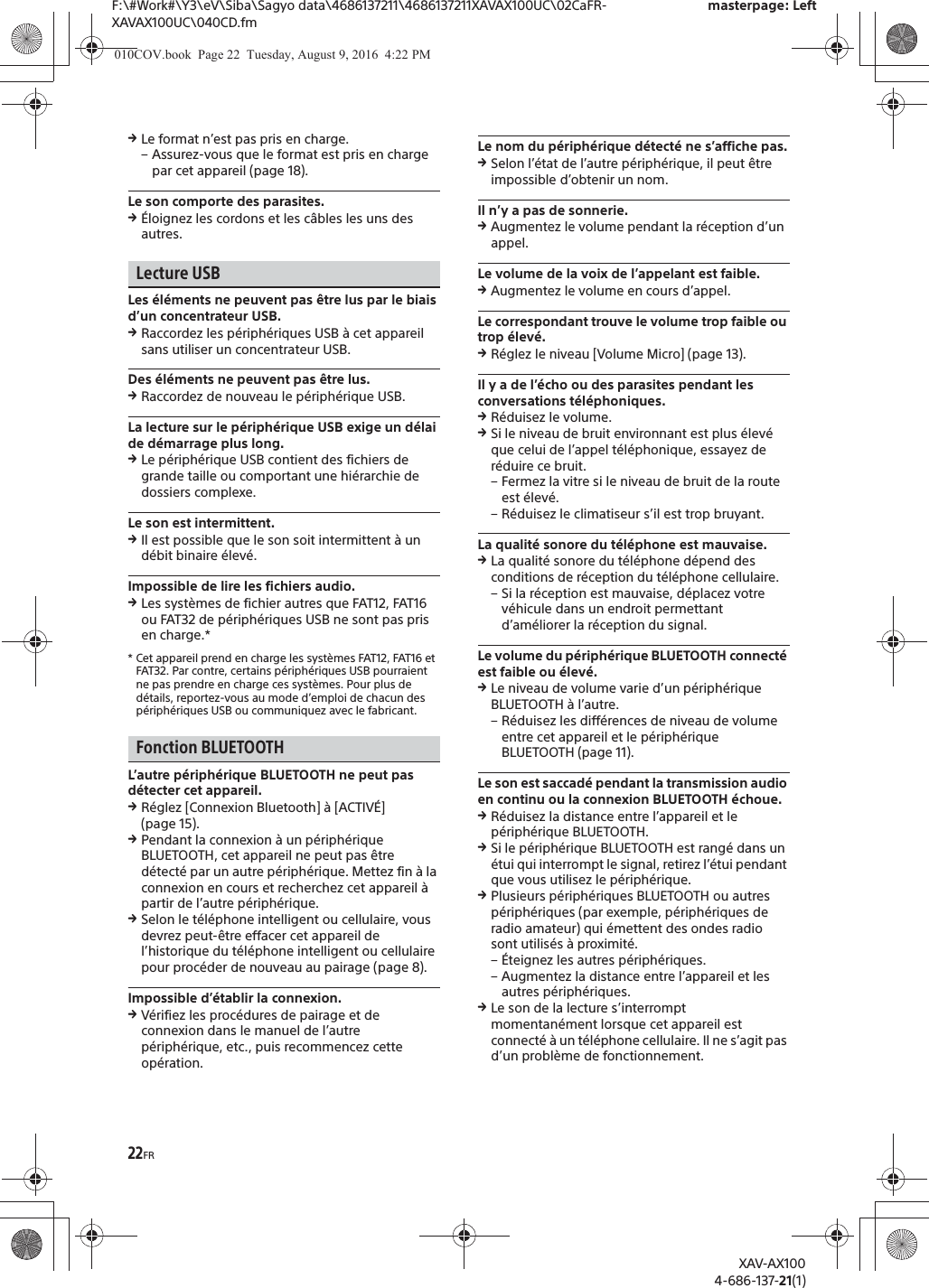 22FRF:\#Work#\Y3\eV\Siba\Sagyo data\4686137211\4686137211XAVAX100UC\02CaFR-XAVAX100UC\040CD.fmmasterpage: LeftXAV-AX1004-686-137-21(1)qLe format n&rsquo;est pas pris en charge.&ndash; Assurez-vous que le format est pris en charge par cet appareil (page 18).Le son comporte des parasites.q&Eacute;loignez les cordons et les c&acirc;bles les uns des autres.Lecture USBLes &eacute;l&eacute;ments ne peuvent pas &ecirc;tre lus par le biais d&rsquo;un concentrateur USB.qRaccordez les p&eacute;riph&eacute;riques USB &agrave; cet appareil sans utiliser un concentrateur USB.Des &eacute;l&eacute;ments ne peuvent pas &ecirc;tre lus.qRaccordez de nouveau le p&eacute;riph&eacute;rique USB.La lecture sur le p&eacute;riph&eacute;rique USB exige un d&eacute;lai de d&eacute;marrage plus long.qLe p&eacute;riph&eacute;rique USB contient des fichiers de grande taille ou comportant une hi&eacute;rarchie de dossiers complexe.Le son est intermittent.qIl est possible que le son soit intermittent &agrave; un d&eacute;bit binaire &eacute;lev&eacute;.Impossible de lire les fichiers audio.qLes syst&egrave;mes de fichier autres que FAT12, FAT16 ou FAT32 de p&eacute;riph&eacute;riques USB ne sont pas pris en charge.** Cet appareil prend en charge les syst&egrave;mes FAT12, FAT16 et FAT32. Par contre, certains p&eacute;riph&eacute;riques USB pourraient ne pas prendre en charge ces syst&egrave;mes. Pour plus de d&eacute;tails, reportez-vous au mode d&rsquo;emploi de chacun des p&eacute;riph&eacute;riques USB ou communiquez avec le fabricant.Fonction BLUETOOTHL&rsquo;autre p&eacute;riph&eacute;rique BLUETOOTH ne peut pas d&eacute;tecter cet appareil.qR&eacute;glez [Connexion Bluetooth] &agrave; [ACTIV&Eacute;] (page 15).qPendant la connexion &agrave; un p&eacute;riph&eacute;rique BLUETOOTH, cet appareil ne peut pas &ecirc;tre d&eacute;tect&eacute; par un autre p&eacute;riph&eacute;rique. Mettez fin &agrave; la connexion en cours et recherchez cet appareil &agrave; partir de l&rsquo;autre p&eacute;riph&eacute;rique.qSelon le t&eacute;l&eacute;phone intelligent ou cellulaire, vous devrez peut-&ecirc;tre effacer cet appareil de l&rsquo;historique du t&eacute;l&eacute;phone intelligent ou cellulaire pour proc&eacute;der de nouveau au pairage (page 8).Impossible d&rsquo;&eacute;tablir la connexion.qV&eacute;rifiez les proc&eacute;dures de pairage et de connexion dans le manuel de l&rsquo;autre p&eacute;riph&eacute;rique, etc., puis recommencez cette op&eacute;ration.Le nom du p&eacute;riph&eacute;rique d&eacute;tect&eacute; ne s&rsquo;affiche pas.qSelon l&rsquo;&eacute;tat de l&rsquo;autre p&eacute;riph&eacute;rique, il peut &ecirc;tre impossible d&rsquo;obtenir un nom.Il n&rsquo;y a pas de sonnerie.qAugmentez le volume pendant la r&eacute;ception d&rsquo;un appel.Le volume de la voix de l&rsquo;appelant est faible.qAugmentez le volume en cours d&rsquo;appel.Le correspondant trouve le volume trop faible ou trop &eacute;lev&eacute;.qR&eacute;glez le niveau [Volume Micro] (page 13).Il y a de l&rsquo;&eacute;cho ou des parasites pendant les conversations t&eacute;l&eacute;phoniques.qR&eacute;duisez le volume.qSi le niveau de bruit environnant est plus &eacute;lev&eacute; que celui de l&rsquo;appel t&eacute;l&eacute;phonique, essayez de r&eacute;duire ce bruit.&ndash; Fermez la vitre si le niveau de bruit de la route est &eacute;lev&eacute;.&ndash; R&eacute;duisez le climatiseur s&rsquo;il est trop bruyant.La qualit&eacute; sonore du t&eacute;l&eacute;phone est mauvaise.qLa qualit&eacute; sonore du t&eacute;l&eacute;phone d&eacute;pend des conditions de r&eacute;ception du t&eacute;l&eacute;phone cellulaire. &ndash; Si la r&eacute;ception est mauvaise, d&eacute;placez votre v&eacute;hicule dans un endroit permettant d&rsquo;am&eacute;liorer la r&eacute;ception du signal.Le volume du p&eacute;riph&eacute;rique BLUETOOTH connect&eacute; est faible ou &eacute;lev&eacute;.qLe niveau de volume varie d&rsquo;un p&eacute;riph&eacute;rique BLUETOOTH &agrave; l&rsquo;autre.&ndash; R&eacute;duisez les diff&eacute;rences de niveau de volume entre cet appareil et le p&eacute;riph&eacute;rique BLUETOOTH (page 11).Le son est saccad&eacute; pendant la transmission audio en continu ou la connexion BLUETOOTH &eacute;choue.qR&eacute;duisez la distance entre l&rsquo;appareil et le p&eacute;riph&eacute;rique BLUETOOTH.qSi le p&eacute;riph&eacute;rique BLUETOOTH est rang&eacute; dans un &eacute;tui qui interrompt le signal, retirez l&rsquo;&eacute;tui pendant que vous utilisez le p&eacute;riph&eacute;rique.qPlusieurs p&eacute;riph&eacute;riques BLUETOOTH ou autres p&eacute;riph&eacute;riques (par exemple, p&eacute;riph&eacute;riques de radio amateur) qui &eacute;mettent des ondes radio sont utilis&eacute;s &agrave; proximit&eacute;.&ndash; &Eacute;teignez les autres p&eacute;riph&eacute;riques.&ndash; Augmentez la distance entre l&rsquo;appareil et les autres p&eacute;riph&eacute;riques.qLe son de la lecture s&rsquo;interrompt momentan&eacute;ment lorsque cet appareil est connect&eacute; &agrave; un t&eacute;l&eacute;phone cellulaire. Il ne s&rsquo;agit pas d&rsquo;un probl&egrave;me de fonctionnement.010COV.book  Page 22  Tuesday, August 9, 2016  4:22 PM