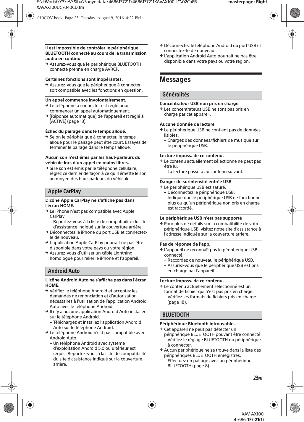 23FRF:\#Work#\Y3\eV\Siba\Sagyo data\4686137211\4686137211XAVAX100UC\02CaFR-XAVAX100UC\040CD.fmmasterpage: RightXAV-AX1004-686-137-21(1)Il est impossible de contr&ocirc;ler le p&eacute;riph&eacute;rique BLUETOOTH connect&eacute; au cours de la transmission audio en continu.qAssurez-vous que le p&eacute;riph&eacute;rique BLUETOOTH connect&eacute; prenne en charge AVRCP.Certaines fonctions sont inop&eacute;rantes.qAssurez-vous que le p&eacute;riph&eacute;rique &agrave; connecter soit compatible avec les fonctions en question.Un appel commence involontairement.qLe t&eacute;l&eacute;phone &agrave; connecter est r&eacute;gl&eacute; pour commencer un appel automatiquement.q[R&eacute;ponse automatique] de l&rsquo;appareil est r&eacute;gl&eacute; &agrave; [ACTIV&Eacute;] (page 13).&Eacute;chec du pairage dans le temps allou&eacute;.qSelon le p&eacute;riph&eacute;rique &agrave; connecter, le temps allou&eacute; pour le pairage peut &ecirc;tre court. Essayez de terminer le pairage dans le temps allou&eacute;.Aucun son n&rsquo;est &eacute;mis par les haut-parleurs du v&eacute;hicule lors d&rsquo;un appel en mains libres.qSi le son est &eacute;mis par le t&eacute;l&eacute;phone cellulaire, r&eacute;glez ce dernier de fa&ccedil;on &agrave; ce qu&rsquo;il &eacute;mette le son au moyen des haut-parleurs du v&eacute;hicule.Apple CarPlayL&rsquo;ic&ocirc;ne Apple CarPlay ne s&rsquo;affiche pas dans l&rsquo;&eacute;cran HOME.qLe iPhone n&rsquo;est pas compatible avec Apple CarPlay.&ndash; Reportez-vous &agrave; la liste de compatibilit&eacute; du site d&rsquo;assistance indiqu&eacute; sur la couverture arri&egrave;re.qD&eacute;connectez le iPhone du port USB et connectez-le de nouveau.qL&rsquo;application Apple CarPlay pourrait ne pas &ecirc;tre disponible dans votre pays ou votre r&eacute;gion.qAssurez-vous d&rsquo;utiliser un c&acirc;ble Lightning homologu&eacute; pour relier le iPhone et l&rsquo;appareil.Android AutoL&rsquo;ic&ocirc;ne Android Auto ne s&rsquo;affiche pas dans l&rsquo;&eacute;cran HOME.qV&eacute;rifiez le t&eacute;l&eacute;phone Android et acceptez les demandes de renonciation et d&rsquo;autorisation n&eacute;cessaires &agrave; l&rsquo;utilisation de l&rsquo;application Android Auto avec le t&eacute;l&eacute;phone Android.qIl n&rsquo;y a aucune application Android Auto install&eacute;e sur le t&eacute;l&eacute;phone Android.&ndash; T&eacute;l&eacute;chargez et installez l&rsquo;application Android Auto sur le t&eacute;l&eacute;phone Android.qLe t&eacute;l&eacute;phone Android n&rsquo;est pas compatible avec Android Auto.&ndash; Un t&eacute;l&eacute;phone Android avec syst&egrave;me d&rsquo;exploitation Android 5.0 ou ult&eacute;rieur est requis. Reportez-vous &agrave; la liste de compatibilit&eacute; du site d&rsquo;assistance indiqu&eacute; sur la couverture arri&egrave;re.qD&eacute;connectez le t&eacute;l&eacute;phone Android du port USB et connectez-le de nouveau.qL&rsquo;application Android Auto pourrait ne pas &ecirc;tre disponible dans votre pays ou votre r&eacute;gion.MessagesG&eacute;n&eacute;ralit&eacute;sConcentrateur USB non pris en chargeqLes concentrateurs USB ne sont pas pris en charge par cet appareil.Aucune donn&eacute;e de lectureqLe p&eacute;riph&eacute;rique USB ne contient pas de donn&eacute;es lisibles.&ndash; Chargez des donn&eacute;es/fichiers de musique sur le p&eacute;riph&eacute;rique USB.Lecture imposs. de ce contenu.qLe contenu actuellement s&eacute;lectionn&eacute; ne peut pas &ecirc;tre lu.&ndash; La lecture passera au contenu suivant.Danger de surintensit&eacute; entr&eacute;e USBqLe p&eacute;riph&eacute;rique USB est satur&eacute;.&ndash; D&eacute;connectez le p&eacute;riph&eacute;rique USB.&ndash; Indique que le p&eacute;riph&eacute;rique USB ne fonctionne plus ou qu&rsquo;un p&eacute;riph&eacute;rique non pris en charge est raccord&eacute;.Le p&eacute;riph&eacute;rique USB n&rsquo;est pas support&eacute;qPour plus de d&eacute;tails sur la compatibilit&eacute; de votre p&eacute;riph&eacute;rique USB, visitez notre site d&rsquo;assistance &agrave; l&rsquo;adresse indiqu&eacute;e sur la couverture arri&egrave;re.Pas de r&eacute;ponse de l&rsquo;app.qL&rsquo;appareil ne reconna&icirc;t pas le p&eacute;riph&eacute;rique USB connect&eacute;.&ndash; Raccordez de nouveau le p&eacute;riph&eacute;rique USB.&ndash; Assurez-vous que le p&eacute;riph&eacute;rique USB est pris en charge par l&rsquo;appareil.Lecture imposs. de ce contenu.qLe contenu actuellement s&eacute;lectionn&eacute; est un format de fichier qui n&rsquo;est pas pris en charge.&ndash; V&eacute;rifiez les formats de fichiers pris en charge (page 18).BLUETOOTHP&eacute;riph&eacute;rique Bluetooth introuvable.qCet appareil ne peut pas d&eacute;tecter un p&eacute;riph&eacute;rique BLUETOOTH pouvant &ecirc;tre connect&eacute;.&ndash; V&eacute;rifiez le r&eacute;glage BLUETOOTH du p&eacute;riph&eacute;rique &agrave; connecter.qAucun p&eacute;riph&eacute;rique ne se trouve dans la liste des p&eacute;riph&eacute;riques BLUETOOTH enregistr&eacute;s.&ndash; Effectuez un pairage avec un p&eacute;riph&eacute;rique BLUETOOTH (page 8).010COV.book  Page 23  Tuesday, August 9, 2016  4:22 PM