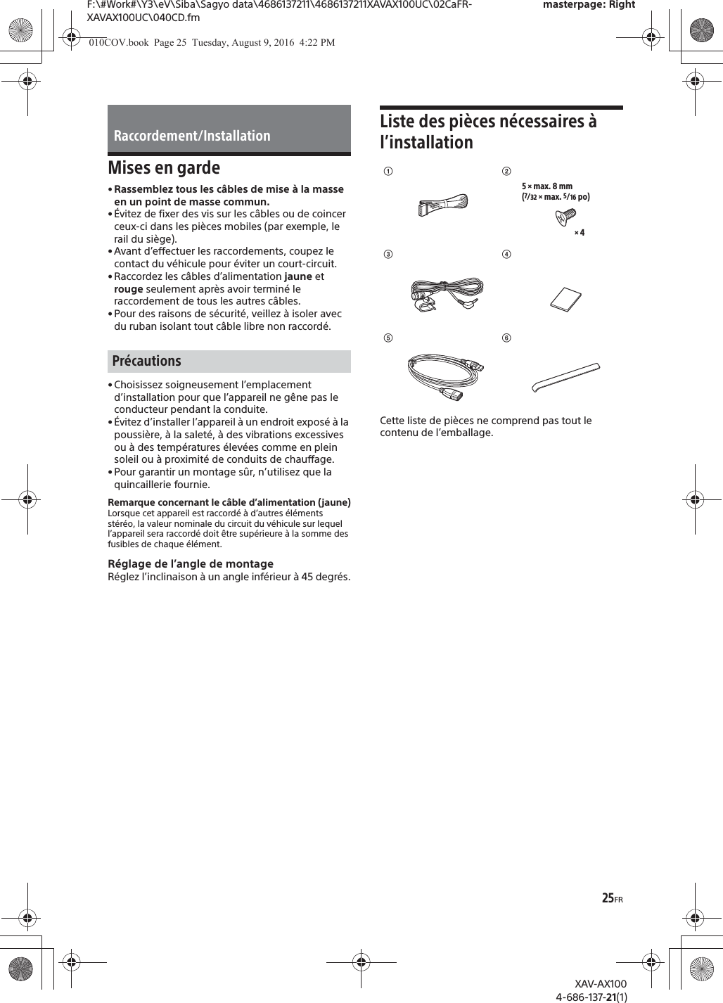 25FRF:\#Work#\Y3\eV\Siba\Sagyo data\4686137211\4686137211XAVAX100UC\02CaFR-XAVAX100UC\040CD.fmmasterpage: RightXAV-AX1004-686-137-21(1)Mises en garde&bull; Rassemblez tous les c&acirc;bles de mise &agrave; la masse en un point de masse commun.&bull; &Eacute;vitez de fixer des vis sur les c&acirc;bles ou de coincer ceux-ci dans les pi&egrave;ces mobiles (par exemple, le rail du si&egrave;ge).&bull; Avant d&rsquo;effectuer les raccordements, coupez le contact du v&eacute;hicule pour &eacute;viter un court-circuit.&bull; Raccordez les c&acirc;bles d&rsquo;alimentation jaune et rouge seulement apr&egrave;s avoir termin&eacute; le raccordement de tous les autres c&acirc;bles.&bull; Pour des raisons de s&eacute;curit&eacute;, veillez &agrave; isoler avec du ruban isolant tout c&acirc;ble libre non raccord&eacute;.&bull; Choisissez soigneusement l&rsquo;emplacement d&rsquo;installation pour que l&rsquo;appareil ne g&ecirc;ne pas le conducteur pendant la conduite.&bull; &Eacute;vitez d&rsquo;installer l&rsquo;appareil &agrave; un endroit expos&eacute; &agrave; la poussi&egrave;re, &agrave; la salet&eacute;, &agrave; des vibrations excessives ou &agrave; des temp&eacute;ratures &eacute;lev&eacute;es comme en plein soleil ou &agrave; proximit&eacute; de conduits de chauffage.&bull; Pour garantir un montage s&ucirc;r, n&rsquo;utilisez que la quincaillerie fournie.Remarque concernant le c&acirc;ble d&rsquo;alimentation (jaune)Lorsque cet appareil est raccord&eacute; &agrave; d&rsquo;autres &eacute;l&eacute;ments st&eacute;r&eacute;o, la valeur nominale du circuit du v&eacute;hicule sur lequel l&rsquo;appareil sera raccord&eacute; doit &ecirc;tre sup&eacute;rieure &agrave; la somme des fusibles de chaque &eacute;l&eacute;ment.R&eacute;glage de l&rsquo;angle de montageR&eacute;glez l&rsquo;inclinaison &agrave; un angle inf&eacute;rieur &agrave; 45 degr&eacute;s.Liste des pi&egrave;ces n&eacute;cessaires &agrave; l&rsquo;installationCette liste de pi&egrave;ces ne comprend pas tout le contenu de l&rsquo;emballage.Raccordement/InstallationPr&eacute;cautionsʓ&times; 45 &times; max. 8 mm(7/32 &times; max. 5/16 po)ʔʕʖʗʘ010COV.book  Page 25  Tuesday, August 9, 2016  4:22 PM