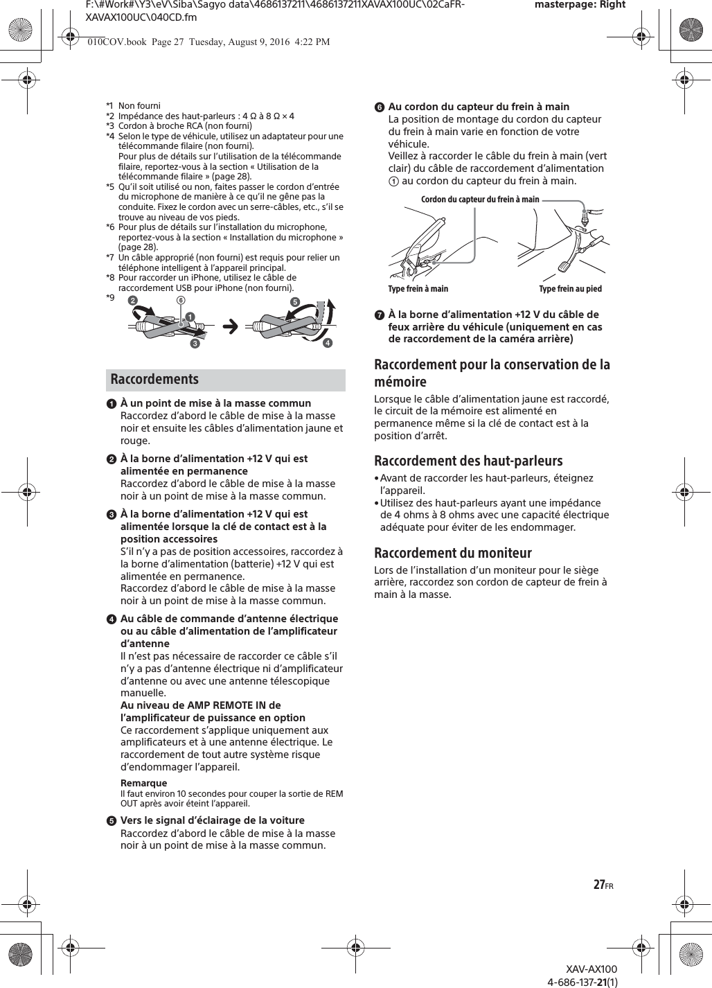 27FRF:\#Work#\Y3\eV\Siba\Sagyo data\4686137211\4686137211XAVAX100UC\02CaFR-XAVAX100UC\040CD.fmmasterpage: RightXAV-AX1004-686-137-21(1)*1 Non fourni*2 Imp&eacute;dance des haut-parleurs : 4 &Omega; &agrave; 8 &Omega; &times; 4*3 Cordon &agrave; broche RCA (non fourni)*4 Selon le type de v&eacute;hicule, utilisez un adaptateur pour une t&eacute;l&eacute;commande filaire (non fourni).Pour plus de d&eacute;tails sur l&rsquo;utilisation de la t&eacute;l&eacute;commande filaire, reportez-vous &agrave; la section &laquo; Utilisation de la t&eacute;l&eacute;commande filaire &raquo; (page 28).*5 Qu&rsquo;il soit utilis&eacute; ou non, faites passer le cordon d&rsquo;entr&eacute;e du microphone de mani&egrave;re &agrave; ce qu&rsquo;il ne g&ecirc;ne pas la conduite. Fixez le cordon avec un serre-c&acirc;bles, etc., s&rsquo;il se trouve au niveau de vos pieds. *6 Pour plus de d&eacute;tails sur l&rsquo;installation du microphone, reportez-vous &agrave; la section &laquo; Installation du microphone &raquo; (page 28).*7 Un c&acirc;ble appropri&eacute; (non fourni) est requis pour relier un t&eacute;l&eacute;phone intelligent &agrave; l&rsquo;appareil principal.*8 Pour raccorder un iPhone, utilisez le c&acirc;ble de raccordement USB pour iPhone (non fourni).*9ɞ&Agrave; un point de mise &agrave; la masse communRaccordez d&rsquo;abord le c&acirc;ble de mise &agrave; la masse noir et ensuite les c&acirc;bles d&rsquo;alimentation jaune et rouge.ɟ&Agrave; la borne d&rsquo;alimentation +12 V qui est aliment&eacute;e en permanenceRaccordez d&rsquo;abord le c&acirc;ble de mise &agrave; la masse noir &agrave; un point de mise &agrave; la masse commun.ɠ&Agrave; la borne d&rsquo;alimentation +12 V qui est aliment&eacute;e lorsque la cl&eacute; de contact est &agrave; la position accessoiresS&rsquo;il n&rsquo;y a pas de position accessoires, raccordez &agrave; la borne d&rsquo;alimentation (batterie) +12 V qui est aliment&eacute;e en permanence.Raccordez d&rsquo;abord le c&acirc;ble de mise &agrave; la masse noir &agrave; un point de mise &agrave; la masse commun.ɡAu c&acirc;ble de commande d&rsquo;antenne &eacute;lectrique ou au c&acirc;ble d&rsquo;alimentation de l&rsquo;amplificateur d&rsquo;antenneIl n&rsquo;est pas n&eacute;cessaire de raccorder ce c&acirc;ble s&rsquo;il n&rsquo;y a pas d&rsquo;antenne &eacute;lectrique ni d&rsquo;amplificateur d&rsquo;antenne ou avec une antenne t&eacute;lescopique manuelle.Au niveau de AMP REMOTE IN de l&rsquo;amplificateur de puissance en optionCe raccordement s&rsquo;applique uniquement aux amplificateurs et &agrave; une antenne &eacute;lectrique. Le raccordement de tout autre syst&egrave;me risque d&rsquo;endommager l&rsquo;appareil.RemarqueIl faut environ 10 secondes pour couper la sortie de REM OUT apr&egrave;s avoir &eacute;teint l&rsquo;appareil.ɢVers le signal d&rsquo;&eacute;clairage de la voitureRaccordez d&rsquo;abord le c&acirc;ble de mise &agrave; la masse noir &agrave; un point de mise &agrave; la masse commun.ɣAu cordon du capteur du frein &agrave; mainLa position de montage du cordon du capteur du frein &agrave; main varie en fonction de votre v&eacute;hicule.Veillez &agrave; raccorder le c&acirc;ble du frein &agrave; main (vert clair) du c&acirc;ble de raccordement d&rsquo;alimentation ʓ au cordon du capteur du frein &agrave; main.ɤ&Agrave; la borne d&rsquo;alimentation +12 V du c&acirc;ble de feux arri&egrave;re du v&eacute;hicule (uniquement en cas de raccordement de la cam&eacute;ra arri&egrave;re)Raccordement pour la conservation de la m&eacute;moireLorsque le c&acirc;ble d&rsquo;alimentation jaune est raccord&eacute;, le circuit de la m&eacute;moire est aliment&eacute; en permanence m&ecirc;me si la cl&eacute; de contact est &agrave; la position d&rsquo;arr&ecirc;t.Raccordement des haut-parleurs&bull;Avant de raccorder les haut-parleurs, &eacute;teignez l&rsquo;appareil.&bull;Utilisez des haut-parleurs ayant une imp&eacute;dance de 4 ohms &agrave; 8 ohms avec une capacit&eacute; &eacute;lectrique ad&eacute;quate pour &eacute;viter de les endommager.Raccordement du moniteurLors de l&rsquo;installation d&rsquo;un moniteur pour le si&egrave;ge arri&egrave;re, raccordez son cordon de capteur de frein &agrave; main &agrave; la masse.RaccordementsʘCordon du capteur du frein &agrave; mainType frein &agrave; main Type frein au pied010COV.book  Page 27  Tuesday, August 9, 2016  4:22 PM