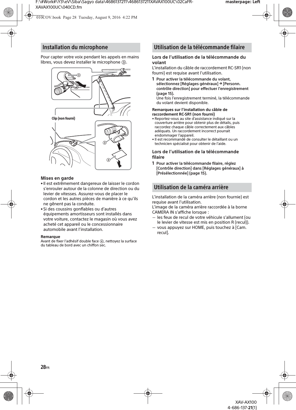 28FRF:\#Work#\Y3\eV\Siba\Sagyo data\4686137211\4686137211XAVAX100UC\02CaFR-XAVAX100UC\040CD.fmmasterpage: LeftXAV-AX1004-686-137-21(1)Pour capter votre voix pendant les appels en mains libres, vous devez installer le microphone ʕ.Mises en garde&bull; Il est extr&ecirc;mement dangereux de laisser le cordon s&rsquo;enrouler autour de la colonne de direction ou du levier de vitesses. Assurez-vous de placer le cordon et les autres pi&egrave;ces de mani&egrave;re &agrave; ce qu&rsquo;ils ne g&ecirc;nent pas la conduite.&bull; Si des coussins gonflables ou d&rsquo;autres &eacute;quipements amortisseurs sont install&eacute;s dans votre voiture, contactez le magasin o&ugrave; vous avez achet&eacute; cet appareil ou le concessionnaire automobile avant l&rsquo;installation.RemarqueAvant de fixer l&rsquo;adh&eacute;sif double face ʖ, nettoyez la surface du tableau de bord avec un chiffon sec.Lors de l&rsquo;utilisation de la t&eacute;l&eacute;commande du volantL&rsquo;installation du c&acirc;ble de raccordement RC-SR1 (non fourni) est requise avant l&rsquo;utilisation.1Pour activer la t&eacute;l&eacute;commande du volant, s&eacute;lectionnez [R&eacute;glages g&eacute;n&eacute;raux] q [Personn. contr&ocirc;le direction] pour effectuer l&rsquo;enregistrement (page 15).Une fois l&rsquo;enregistrement termin&eacute;, la t&eacute;l&eacute;commande du volant devient disponible.Remarques sur l&rsquo;installation du c&acirc;ble de raccordement RC-SR1 (non fourni)&bull; Reportez-vous au site d&rsquo;assistance indiqu&eacute; sur la couverture arri&egrave;re pour obtenir plus de d&eacute;tails, puis raccordez chaque c&acirc;ble correctement aux c&acirc;bles ad&eacute;quats. Un raccordement incorrect pourrait endommager l&rsquo;appareil.&bull; Il est recommand&eacute; de consulter le d&eacute;taillant ou un technicien sp&eacute;cialis&eacute; pour obtenir de l&rsquo;aide.Lors de l&rsquo;utilisation de la t&eacute;l&eacute;commande filaire1Pour activer la t&eacute;l&eacute;commande filaire, r&eacute;glez [Contr&ocirc;le direction] dans [R&eacute;glages g&eacute;n&eacute;raux] &agrave; [Pr&eacute;s&eacute;lectionn&eacute;e] (page 15).L&rsquo;installation de la cam&eacute;ra arri&egrave;re (non fournie) est requise avant l&rsquo;utilisation.L&rsquo;image de la cam&eacute;ra arri&egrave;re raccord&eacute;e &agrave; la borne CAMERA IN s&rsquo;affiche lorsque :ˋles feux de recul de votre v&eacute;hicule s&rsquo;allument (ou le levier de vitesse est mis en position R (recul)).ˋvous appuyez sur HOME, puis touchez &agrave; [Cam. recul].Installation du microphoneʖʕClip (non fourni)ʕUtilisation de la t&eacute;l&eacute;commande filaireUtilisation de la cam&eacute;ra arri&egrave;re010COV.book  Page 28  Tuesday, August 9, 2016  4:22 PM
