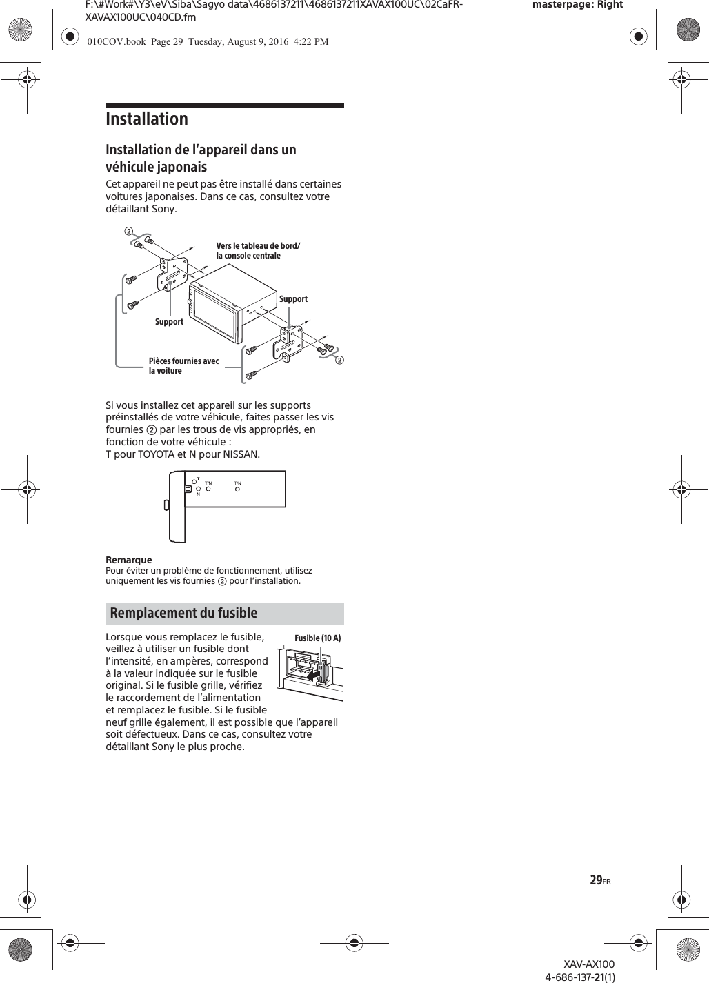 29FRF:\#Work#\Y3\eV\Siba\Sagyo data\4686137211\4686137211XAVAX100UC\02CaFR-XAVAX100UC\040CD.fmmasterpage: RightXAV-AX1004-686-137-21(1)InstallationInstallation de l&rsquo;appareil dans un v&eacute;hicule japonaisCet appareil ne peut pas &ecirc;tre install&eacute; dans certaines voitures japonaises. Dans ce cas, consultez votre d&eacute;taillant Sony.Si vous installez cet appareil sur les supports pr&eacute;install&eacute;s de votre v&eacute;hicule, faites passer les vis fournies ʔ par les trous de vis appropri&eacute;s, en fonction de votre v&eacute;hicule : T pour TOYOTA et N pour NISSAN.RemarquePour &eacute;viter un probl&egrave;me de fonctionnement, utilisez uniquement les vis fournies ʔ pour l&rsquo;installation.Lorsque vous remplacez le fusible, veillez &agrave; utiliser un fusible dont l&rsquo;intensit&eacute;, en amp&egrave;res, correspond &agrave; la valeur indiqu&eacute;e sur le fusible original. Si le fusible grille, v&eacute;rifiez le raccordement de l&rsquo;alimentation et remplacez le fusible. Si le fusible neuf grille &eacute;galement, il est possible que l&rsquo;appareil soit d&eacute;fectueux. Dans ce cas, consultez votre d&eacute;taillant Sony le plus proche.Remplacement du fusibleʔVers le tableau de bord/la console centralePi&egrave;ces fournies avec la voitureʔSupportSupportFusible (10 A)010COV.book  Page 29  Tuesday, August 9, 2016  4:22 PM