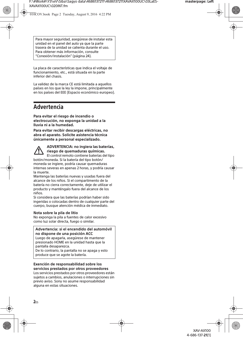 2ESF:\#Work#\Y3\eV\Siba\Sagyo data\4686137211\4686137211XAVAX100UC\03LaES-XAVAX100UC\020INT.fmmasterpage: LeftXAV-AX1004-686-137-21(1)La placa de caracter&iacute;sticas que indica el voltaje de funcionamiento, etc., est&aacute; situada en la parte inferior del chasis.La validez de la marca CE est&aacute; limitada a aquellos pa&iacute;ses en los que la ley la impone, principalmente en los pa&iacute;ses del EEE (Espacio econ&oacute;mico europeo).AdvertenciaPara evitar el riesgo de incendio o electrocuci&oacute;n, no exponga la unidad a la lluvia ni a la humedad.Para evitar recibir descargas el&eacute;ctricas, no abra el aparato. Solicite asistencia t&eacute;cnica &uacute;nicamente a personal especializado.ADVERTENCIA: no ingiera las bater&iacute;as, riesgo de quemaduras qu&iacute;micas.El control remoto contiene bater&iacute;as del tipo bot&oacute;n/moneda. Si la bater&iacute;a del tipo bot&oacute;n/moneda se ingiere, podr&iacute;a causar quemaduras internas severas en apenas 2 horas, y podr&iacute;a causar la muerte.Mantenga las bater&iacute;as nuevas y usadas fuera del alcance de los ni&ntilde;os. Si el compartimento de la bater&iacute;a no cierra correctamente, deje de utilizar el producto y mant&eacute;ngalo fuera del alcance de los ni&ntilde;os.Si considera que las bater&iacute;as podr&iacute;an haber sido ingeridas o colocadas dentro de cualquier parte del cuerpo, busque atenci&oacute;n m&eacute;dica de inmediato.Nota sobre la pila de litioNo exponga la pila a fuentes de calor excesivocomo luz solar directa, fuego o similar.Exenci&oacute;n de responsabilidad sobre los servicios prestados por otros proveedoresLos servicios prestados por otros proveedores est&aacute;n sujetos a cambios, anulaciones o interrupciones sin previo aviso. Sony no asume responsabilidad alguna en estas situaciones.Para mayor seguridad, aseg&uacute;rese de instalar esta unidad en el panel del auto ya que la parte trasera de la unidad se calienta durante el uso.Para obtener m&aacute;s informaci&oacute;n, consulte &ldquo;Conexi&oacute;n/instalaci&oacute;n&rdquo; (p&aacute;gina 24).Advertencia: si el encendido del autom&oacute;vil no dispone de una posici&oacute;n ACCLuego de apagarla, aseg&uacute;rese de mantener presionado HOME en la unidad hasta que la pantalla desaparezca.De lo contrario, la pantalla no se apaga y esto produce que se agote la bater&iacute;a.010COV.book  Page 2  Tuesday, August 9, 2016  4:22 PM