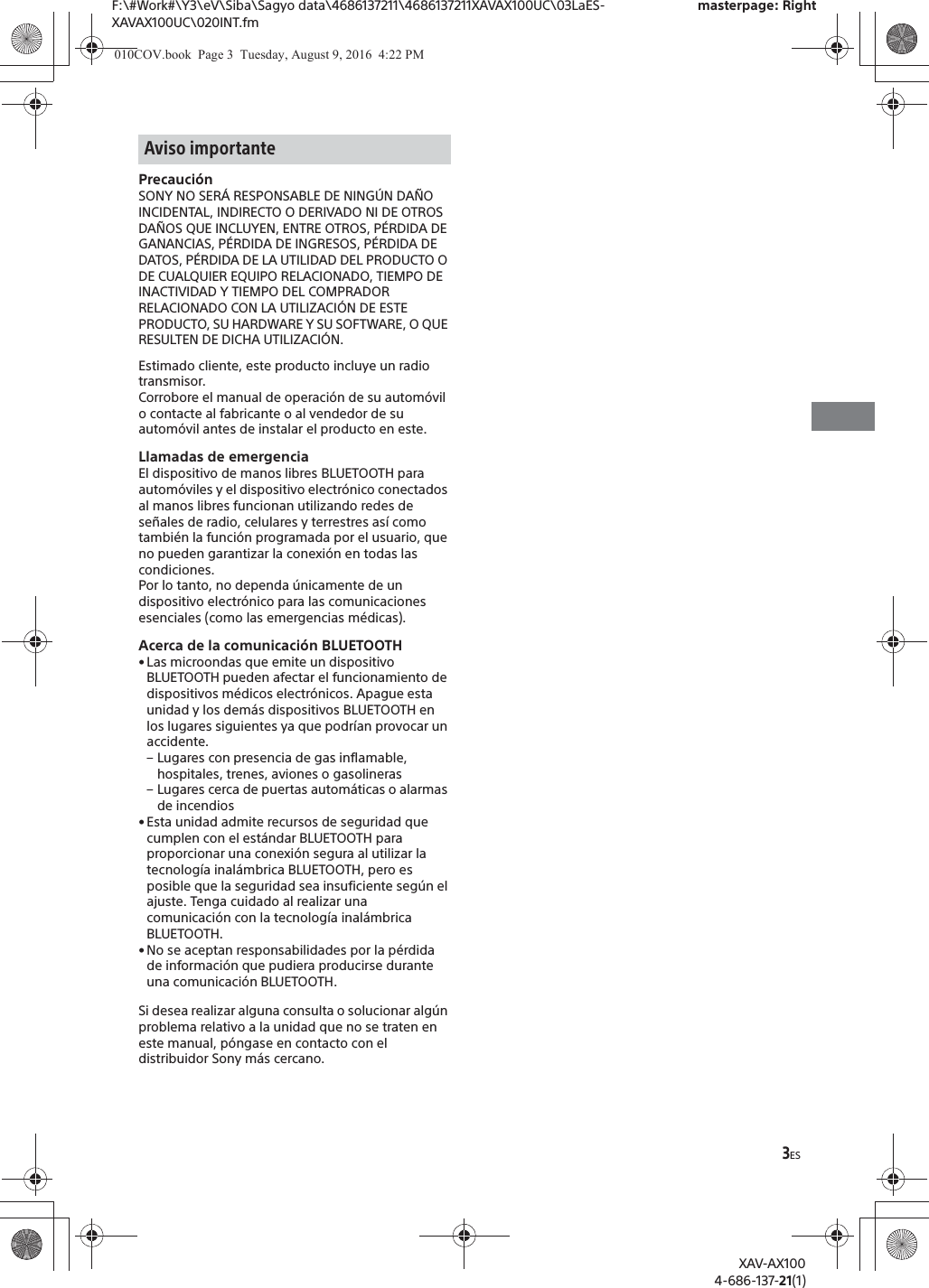 3ESF:\#Work#\Y3\eV\Siba\Sagyo data\4686137211\4686137211XAVAX100UC\03LaES-XAVAX100UC\020INT.fmmasterpage: RightXAV-AX1004-686-137-21(1)Precauci&oacute;nSONY NO SER&Aacute; RESPONSABLE DE NING&Uacute;N DA&Ntilde;O INCIDENTAL, INDIRECTO O DERIVADO NI DE OTROS DA&Ntilde;OS QUE INCLUYEN, ENTRE OTROS, P&Eacute;RDIDA DE GANANCIAS, P&Eacute;RDIDA DE INGRESOS, P&Eacute;RDIDA DE DATOS, P&Eacute;RDIDA DE LA UTILIDAD DEL PRODUCTO O DE CUALQUIER EQUIPO RELACIONADO, TIEMPO DE INACTIVIDAD Y TIEMPO DEL COMPRADOR RELACIONADO CON LA UTILIZACI&Oacute;N DE ESTE PRODUCTO, SU HARDWARE Y SU SOFTWARE, O QUE RESULTEN DE DICHA UTILIZACI&Oacute;N.Estimado cliente, este producto incluye un radio transmisor.Corrobore el manual de operaci&oacute;n de su autom&oacute;vil o contacte al fabricante o al vendedor de su autom&oacute;vil antes de instalar el producto en este.Llamadas de emergenciaEl dispositivo de manos libres BLUETOOTH para autom&oacute;viles y el dispositivo electr&oacute;nico conectados al manos libres funcionan utilizando redes de se&ntilde;ales de radio, celulares y terrestres as&iacute; como tambi&eacute;n la funci&oacute;n programada por el usuario, que no pueden garantizar la conexi&oacute;n en todas las condiciones.Por lo tanto, no dependa &uacute;nicamente de un dispositivo electr&oacute;nico para las comunicaciones esenciales (como las emergencias m&eacute;dicas).Acerca de la comunicaci&oacute;n BLUETOOTH&bull; Las microondas que emite un dispositivo BLUETOOTH pueden afectar el funcionamiento de dispositivos m&eacute;dicos electr&oacute;nicos. Apague esta unidad y los dem&aacute;s dispositivos BLUETOOTH en los lugares siguientes ya que podr&iacute;an provocar un accidente.&ndash; Lugares con presencia de gas inflamable, hospitales, trenes, aviones o gasolineras&ndash; Lugares cerca de puertas autom&aacute;ticas o alarmas de incendios&bull; Esta unidad admite recursos de seguridad que cumplen con el est&aacute;ndar BLUETOOTH para proporcionar una conexi&oacute;n segura al utilizar la tecnolog&iacute;a inal&aacute;mbrica BLUETOOTH, pero es posible que la seguridad sea insuficiente seg&uacute;n el ajuste. Tenga cuidado al realizar una comunicaci&oacute;n con la tecnolog&iacute;a inal&aacute;mbrica BLUETOOTH.&bull; No se aceptan responsabilidades por la p&eacute;rdida de informaci&oacute;n que pudiera producirse durante una comunicaci&oacute;n BLUETOOTH.Si desea realizar alguna consulta o solucionar alg&uacute;n problema relativo a la unidad que no se traten en este manual, p&oacute;ngase en contacto con el distribuidor Sony m&aacute;s cercano.Aviso importante010COV.book  Page 3  Tuesday, August 9, 2016  4:22 PM