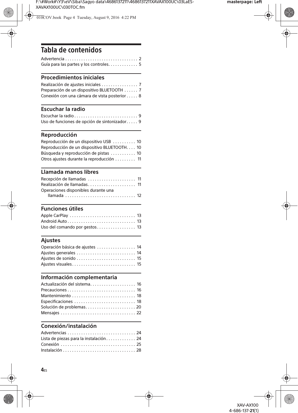 4ESF:\#Work#\Y3\eV\Siba\Sagyo data\4686137211\4686137211XAVAX100UC\03LaES-XAVAX100UC\030TOC.fmmasterpage: LeftXAV-AX1004-686-137-21(1)Tabla de contenidosAdvertencia . . . . . . . . . . . . . . . . . . . . . . . . . . . . . . . .  2Gu&iacute;a para las partes y los controles. . . . . . . . . . . . .  5Procedimientos inicialesRealizaci&oacute;n de ajustes iniciales . . . . . . . . . . . . . . . .  7Preparaci&oacute;n de un dispositivo BLUETOOTH  . . . . . .  7Conexi&oacute;n con una c&aacute;mara de vista posterior . . . . . 8Escuchar la radioEscuchar la radio . . . . . . . . . . . . . . . . . . . . . . . . . . . .  9Uso de funciones de opci&oacute;n de sintonizador. . . . .  9Reproducci&oacute;nReproducci&oacute;n de un dispositivo USB  . . . . . . . . . .  10Reproducci&oacute;n de un dispositivo BLUETOOTH. . . .  10B&uacute;squeda y reproducci&oacute;n de pistas  . . . . . . . . . . .  10Otros ajustes durante la reproducci&oacute;n . . . . . . . . .   11Llamada manos libresRecepci&oacute;n de llamadas  . . . . . . . . . . . . . . . . . . . . .   11Realizaci&oacute;n de llamadas. . . . . . . . . . . . . . . . . . . . .   11Operaciones disponibles durante una llamada  . . . . . . . . . . . . . . . . . . . . . . . . . . . . . . .  12Funciones &uacute;tilesApple CarPlay  . . . . . . . . . . . . . . . . . . . . . . . . . . . . .  13Android Auto . . . . . . . . . . . . . . . . . . . . . . . . . . . . . .  13Uso del comando por gestos . . . . . . . . . . . . . . . . .  13AjustesOperaci&oacute;n b&aacute;sica de ajustes  . . . . . . . . . . . . . . . . .  14Ajustes generales . . . . . . . . . . . . . . . . . . . . . . . . . .  14Ajustes de sonido . . . . . . . . . . . . . . . . . . . . . . . . . .  15Ajustes visuales. . . . . . . . . . . . . . . . . . . . . . . . . . . .  15Informaci&oacute;n complementariaActualizaci&oacute;n del sistema. . . . . . . . . . . . . . . . . . . .  16Precauciones . . . . . . . . . . . . . . . . . . . . . . . . . . . . . .  16Mantenimiento . . . . . . . . . . . . . . . . . . . . . . . . . . . .  18Especificaciones  . . . . . . . . . . . . . . . . . . . . . . . . . . .  18Soluci&oacute;n de problemas. . . . . . . . . . . . . . . . . . . . . . 20Mensajes . . . . . . . . . . . . . . . . . . . . . . . . . . . . . . . . .  22Conexi&oacute;n/instalaci&oacute;nAdvertencias . . . . . . . . . . . . . . . . . . . . . . . . . . . . . .  24Lista de piezas para la instalaci&oacute;n . . . . . . . . . . . . .  24Conexi&oacute;n  . . . . . . . . . . . . . . . . . . . . . . . . . . . . . . . . .  25Instalaci&oacute;n . . . . . . . . . . . . . . . . . . . . . . . . . . . . . . . .  28010COV.book  Page 4  Tuesday, August 9, 2016  4:22 PM
