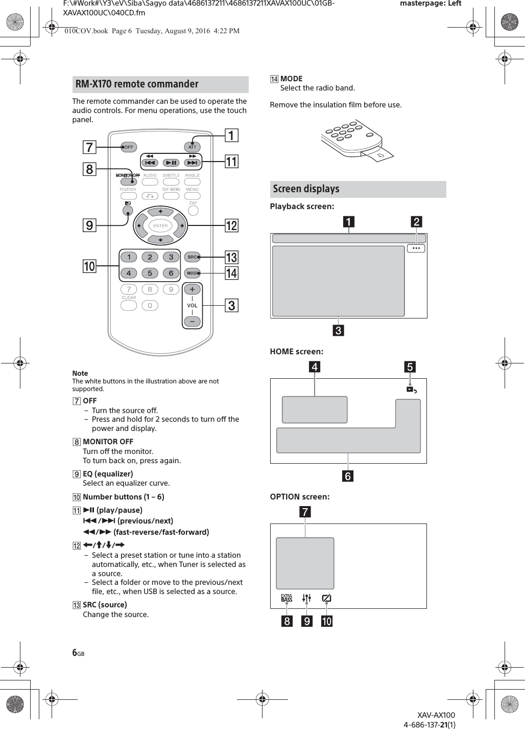 6GBF:\#Work#\Y3\eV\Siba\Sagyo data\4686137211\4686137211XAVAX100UC\01GB-XAVAX100UC\040CD.fmmasterpage: LeftXAV-AX1004-686-137-21(1)The remote commander can be used to operate the audio controls. For menu operations, use the touch panel. NoteThe white buttons in the illustration above are not supported.ȯOFF&ndash; Turn the source off.&ndash; Press and hold for 2 seconds to turn off the power and display.ȰMONITOR OFFTurn off the monitor.To turn back on, press again.ȱEQ (equalizer)Select an equalizer curve.ȲNumber buttons (1 &ndash; 6)ȳā (play/pause)&Atilde;/&Ntilde; (previous/next)&ugrave;/&szlig; (fast-reverse/fast-forward)ȴR/a/{/C&ndash; Select a preset station or tune into a station automatically, etc., when Tuner is selected as a source.&ndash; Select a folder or move to the previous/next file, etc., when USB is selected as a source.ȵSRC (source)Change the source.ȶMODESelect the radio band.Remove the insulation film before use.Playback screen:HOME screen:OPTION screen:RM-X170 remote commanderScreen displays010COV.book  Page 6  Tuesday, August 9, 2016  4:22 PM