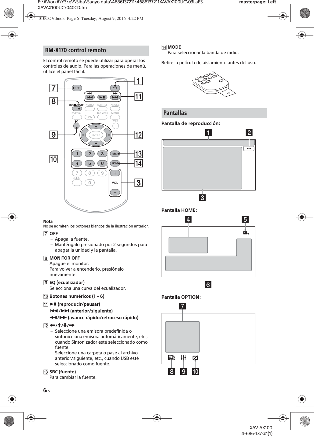 6ESF:\#Work#\Y3\eV\Siba\Sagyo data\4686137211\4686137211XAVAX100UC\03LaES-XAVAX100UC\040CD.fmmasterpage: LeftXAV-AX1004-686-137-21(1)El control remoto se puede utilizar para operar los controles de audio. Para las operaciones de men&uacute;, utilice el panel t&aacute;ctil. NotaNo se admiten los botones blancos de la ilustraci&oacute;n anterior.ȯOFF&ndash;Apaga la fuente.&ndash; Mant&eacute;ngalo presionado por 2 segundos para apagar la unidad y la pantalla.ȰMONITOR OFFApague el monitor.Para volver a encenderlo, presi&oacute;nelo nuevamente.ȱEQ (ecualizador)Selecciona una curva del ecualizador.ȲBotones num&eacute;ricos (1 &ndash; 6)ȳā (reproducir/pausar)&Atilde;/&Ntilde; (anterior/siguiente)&ugrave;/&szlig; (avance r&aacute;pido/retroceso r&aacute;pido)ȴR/a/{/C&ndash; Seleccione una emisora predefinida o sintonice una emisora autom&aacute;ticamente, etc., cuando Sintonizador est&eacute; seleccionado como fuente.&ndash; Seleccione una carpeta o pase al archivo anterior/siguiente, etc., cuando USB est&eacute; seleccionado como fuente.ȵSRC (fuente)Para cambiar la fuente.ȶMODEPara seleccionar la banda de radio.Retire la pel&iacute;cula de aislamiento antes del uso.Pantalla de reproducci&oacute;n:Pantalla HOME:Pantalla OPTION:RM-X170 control remotoPantallas010COV.book  Page 6  Tuesday, August 9, 2016  4:22 PM