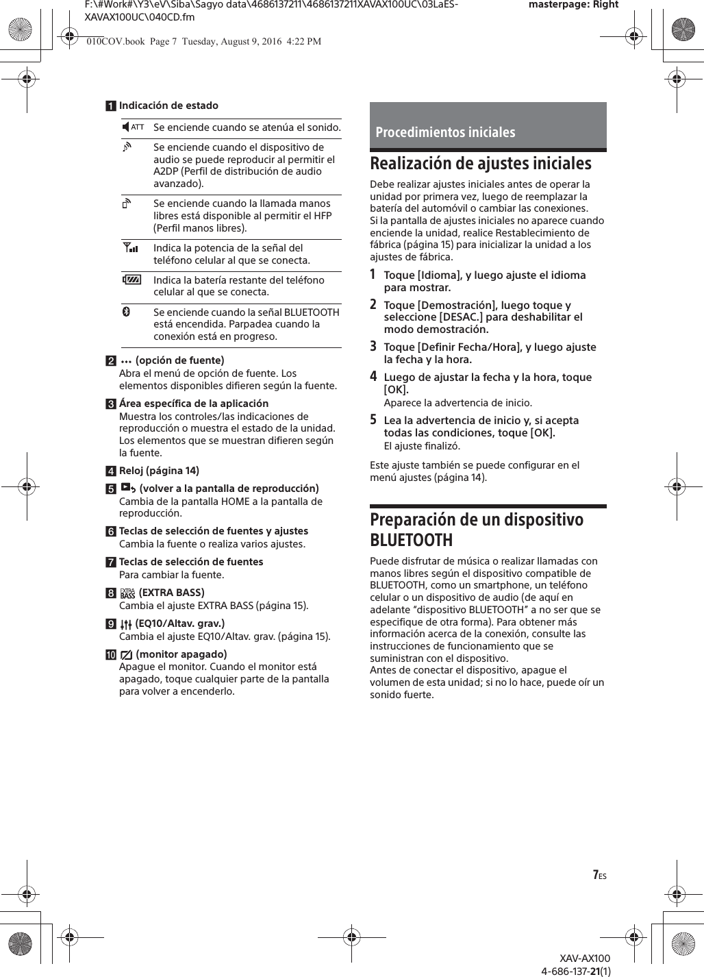 7ESF:\#Work#\Y3\eV\Siba\Sagyo data\4686137211\4686137211XAVAX100UC\03LaES-XAVAX100UC\040CD.fmmasterpage: RightXAV-AX1004-686-137-21(1)ǴIndicaci&oacute;n de estadoǵ (opci&oacute;n de fuente)Abra el men&uacute; de opci&oacute;n de fuente. Los elementos disponibles difieren seg&uacute;n la fuente.Ƕ&Aacute;rea espec&iacute;fica de la aplicaci&oacute;nMuestra los controles/las indicaciones de reproducci&oacute;n o muestra el estado de la unidad. Los elementos que se muestran difieren seg&uacute;n la fuente.ǷReloj (p&aacute;gina 14)Ǹ   (volver a la pantalla de reproducci&oacute;n)Cambia de la pantalla HOME a la pantalla de reproducci&oacute;n.ǹTeclas de selecci&oacute;n de fuentes y ajustesCambia la fuente o realiza varios ajustes.˱Teclas de selecci&oacute;n de fuentesPara cambiar la fuente.˲ (EXTRA BASS)Cambia el ajuste EXTRA BASS (p&aacute;gina 15).˳ (EQ10/Altav. grav.)Cambia el ajuste EQ10/Altav. grav. (p&aacute;gina 15).˴ (monitor apagado)Apague el monitor. Cuando el monitor est&aacute; apagado, toque cualquier parte de la pantalla para volver a encenderlo.Realizaci&oacute;n de ajustes inicialesDebe realizar ajustes iniciales antes de operar la unidad por primera vez, luego de reemplazar la bater&iacute;a del autom&oacute;vil o cambiar las conexiones.Si la pantalla de ajustes iniciales no aparece cuando enciende la unidad, realice Restablecimiento de f&aacute;brica (p&aacute;gina 15) para inicializar la unidad a los ajustes de f&aacute;brica.1Toque [Idioma], y luego ajuste el idioma para mostrar.2Toque [Demostraci&oacute;n], luego toque y seleccione [DESAC.] para deshabilitar el modo demostraci&oacute;n.3Toque [Definir Fecha/Hora], y luego ajuste la fecha y la hora.4Luego de ajustar la fecha y la hora, toque [OK].Aparece la advertencia de inicio.5Lea la advertencia de inicio y, si acepta todas las condiciones, toque [OK].El ajuste finaliz&oacute;.Este ajuste tambi&eacute;n se puede configurar en el men&uacute; ajustes (p&aacute;gina 14).Preparaci&oacute;n de un dispositivo BLUETOOTHPuede disfrutar de m&uacute;sica o realizar llamadas con manos libres seg&uacute;n el dispositivo compatible de BLUETOOTH, como un smartphone, un tel&eacute;fono celular o un dispositivo de audio (de aqu&iacute; en adelante &ldquo;dispositivo BLUETOOTH&rdquo; a no ser que se especifique de otra forma). Para obtener m&aacute;s informaci&oacute;n acerca de la conexi&oacute;n, consulte las instrucciones de funcionamiento que se suministran con el dispositivo.Antes de conectar el dispositivo, apague el volumen de esta unidad; si no lo hace, puede o&iacute;r un sonido fuerte.Se enciende cuando se aten&uacute;a el sonido.Se enciende cuando el dispositivo de audio se puede reproducir al permitir el A2DP (Perfil de distribuci&oacute;n de audio avanzado).Se enciende cuando la llamada manos libres est&aacute; disponible al permitir el HFP (Perfil manos libres).Indica la potencia de la se&ntilde;al del tel&eacute;fono celular al que se conecta.Indica la bater&iacute;a restante del tel&eacute;fono celular al que se conecta.Se enciende cuando la se&ntilde;al BLUETOOTH est&aacute; encendida. Parpadea cuando la conexi&oacute;n est&aacute; en progreso.Procedimientos iniciales010COV.book  Page 7  Tuesday, August 9, 2016  4:22 PM