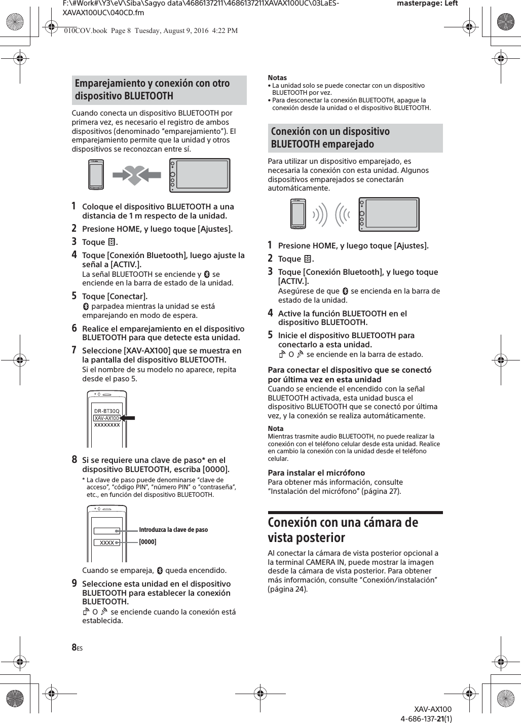 8ESF:\#Work#\Y3\eV\Siba\Sagyo data\4686137211\4686137211XAVAX100UC\03LaES-XAVAX100UC\040CD.fmmasterpage: LeftXAV-AX1004-686-137-21(1)Cuando conecta un dispositivo BLUETOOTH por primera vez, es necesario el registro de ambos dispositivos (denominado &ldquo;emparejamiento&rdquo;). El emparejamiento permite que la unidad y otros dispositivos se reconozcan entre s&iacute;.1Coloque el dispositivo BLUETOOTH a una distancia de 1 m respecto de la unidad.2Presione HOME, y luego toque [Ajustes].3Toque .4Toque [Conexi&oacute;n Bluetooth], luego ajuste la se&ntilde;al a [ACTIV.].La se&ntilde;al BLUETOOTH se enciende y   se enciende en la barra de estado de la unidad.5Toque [Conectar]. parpadea mientras la unidad se est&aacute; emparejando en modo de espera.6Realice el emparejamiento en el dispositivo BLUETOOTH para que detecte esta unidad.7Seleccione [XAV-AX100] que se muestra en la pantalla del dispositivo BLUETOOTH.Si el nombre de su modelo no aparece, repita desde el paso 5.8Si se requiere una clave de paso* en el dispositivo BLUETOOTH, escriba [0000].* La clave de paso puede denominarse &ldquo;clave de acceso&rdquo;, &ldquo;c&oacute;digo PIN&rdquo;, &ldquo;n&uacute;mero PIN&rdquo; o &ldquo;contrase&ntilde;a&rdquo;, etc., en funci&oacute;n del dispositivo BLUETOOTH. Cuando se empareja,   queda encendido.9Seleccione esta unidad en el dispositivo BLUETOOTH para establecer la conexi&oacute;n BLUETOOTH. O   se enciende cuando la conexi&oacute;n est&aacute; establecida.Notas&bull; La unidad solo se puede conectar con un dispositivo BLUETOOTH por vez.&bull; Para desconectar la conexi&oacute;n BLUETOOTH, apague la conexi&oacute;n desde la unidad o el dispositivo BLUETOOTH.Para utilizar un dispositivo emparejado, es necesaria la conexi&oacute;n con esta unidad. Algunos dispositivos emparejados se conectar&aacute;n autom&aacute;ticamente.1Presione HOME, y luego toque [Ajustes].2Toque .3Toque [Conexi&oacute;n Bluetooth], y luego toque [ACTIV.].Aseg&uacute;rese de que   se encienda en la barra de estado de la unidad.4Active la funci&oacute;n BLUETOOTH en el dispositivo BLUETOOTH.5Inicie el dispositivo BLUETOOTH para conectarlo a esta unidad. O   se enciende en la barra de estado.Para conectar el dispositivo que se conect&oacute; por &uacute;ltima vez en esta unidadCuando se enciende el encendido con la se&ntilde;al BLUETOOTH activada, esta unidad busca el dispositivo BLUETOOTH que se conect&oacute; por &uacute;ltima vez, y la conexi&oacute;n se realiza autom&aacute;ticamente.NotaMientras trasmite audio BLUETOOTH, no puede realizar la conexi&oacute;n con el tel&eacute;fono celular desde esta unidad. Realice en cambio la conexi&oacute;n con la unidad desde el tel&eacute;fono celular.Para instalar el micr&oacute;fonoPara obtener m&aacute;s informaci&oacute;n, consulte &ldquo;Instalaci&oacute;n del micr&oacute;fono&rdquo; (p&aacute;gina 27).Conexi&oacute;n con una c&aacute;mara de vista posteriorAl conectar la c&aacute;mara de vista posterior opcional a la terminal CAMERA IN, puede mostrar la imagen desde la c&aacute;mara de vista posterior. Para obtener m&aacute;s informaci&oacute;n, consulte &ldquo;Conexi&oacute;n/instalaci&oacute;n&rdquo; (p&aacute;gina 24).Emparejamiento y conexi&oacute;n con otro dispositivo BLUETOOTH[0000]Introduzca la clave de pasoConexi&oacute;n con un dispositivo BLUETOOTH emparejado010COV.book  Page 8  Tuesday, August 9, 2016  4:22 PM