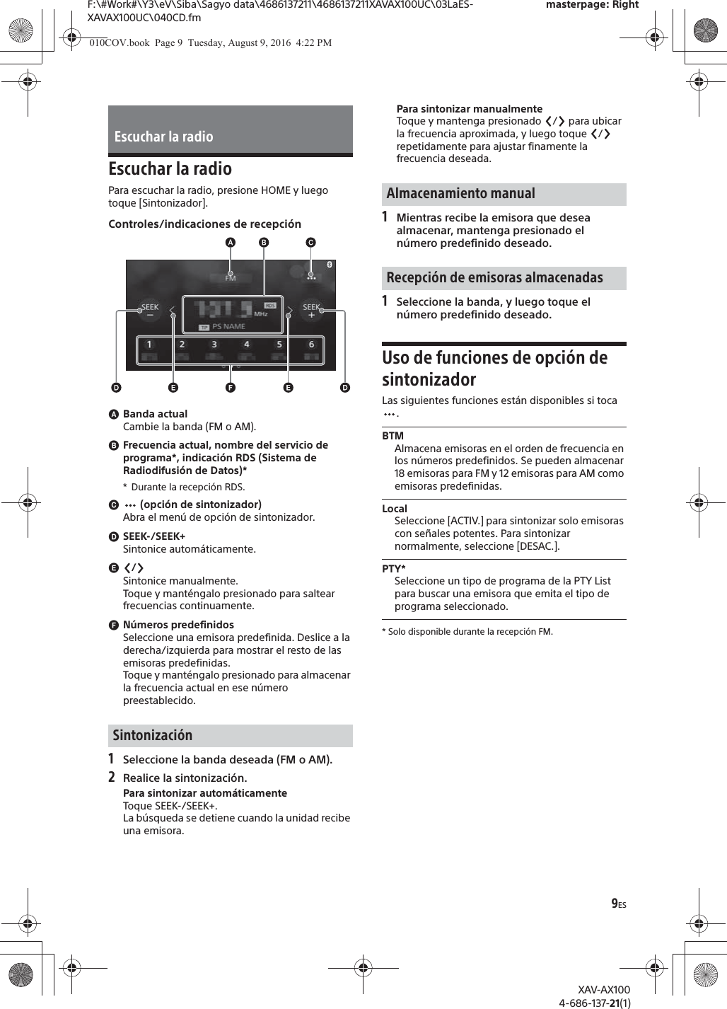 9ESF:\#Work#\Y3\eV\Siba\Sagyo data\4686137211\4686137211XAVAX100UC\03LaES-XAVAX100UC\040CD.fmmasterpage: RightXAV-AX1004-686-137-21(1)Escuchar la radioPara escuchar la radio, presione HOME y luego toque [Sintonizador].Controles/indicaciones de recepci&oacute;nɸBanda actualCambie la banda (FM o AM).ɹFrecuencia actual, nombre del servicio de programa*, indicaci&oacute;n RDS (Sistema de Radiodifusi&oacute;n de Datos)** Durante la recepci&oacute;n RDS.ɺ (opci&oacute;n de sintonizador)Abra el men&uacute; de opci&oacute;n de sintonizador.ɻSEEK-/SEEK+Sintonice autom&aacute;ticamente.ɼ/Sintonice manualmente.Toque y mant&eacute;ngalo presionado para saltear frecuencias continuamente.ɽN&uacute;meros predefinidosSeleccione una emisora predefinida. Deslice a la derecha/izquierda para mostrar el resto de las emisoras predefinidas.Toque y mant&eacute;ngalo presionado para almacenar la frecuencia actual en ese n&uacute;mero preestablecido.1Seleccione la banda deseada (FM o AM).2Realice la sintonizaci&oacute;n.Para sintonizar autom&aacute;ticamenteToque SEEK-/SEEK+.La b&uacute;squeda se detiene cuando la unidad recibe una emisora.Para sintonizar manualmenteToque y mantenga presionado  /  para ubicar la frecuencia aproximada, y luego toque  /  repetidamente para ajustar finamente la frecuencia deseada.1Mientras recibe la emisora que desea almacenar, mantenga presionado el n&uacute;mero predefinido deseado.1Seleccione la banda, y luego toque el n&uacute;mero predefinido deseado.Uso de funciones de opci&oacute;n de sintonizadorLas siguientes funciones est&aacute;n disponibles si toca .BTMAlmacena emisoras en el orden de frecuencia en los n&uacute;meros predefinidos. Se pueden almacenar 18 emisoras para FM y 12 emisoras para AM como emisoras predefinidas. LocalSeleccione [ACTIV.] para sintonizar solo emisoras con se&ntilde;ales potentes. Para sintonizar normalmente, seleccione [DESAC.].PTY*Seleccione un tipo de programa de la PTY List para buscar una emisora que emita el tipo de programa seleccionado.* Solo disponible durante la recepci&oacute;n FM.Escuchar la radioSintonizaci&oacute;nAlmacenamiento manualRecepci&oacute;n de emisoras almacenadas010COV.book  Page 9  Tuesday, August 9, 2016  4:22 PM
