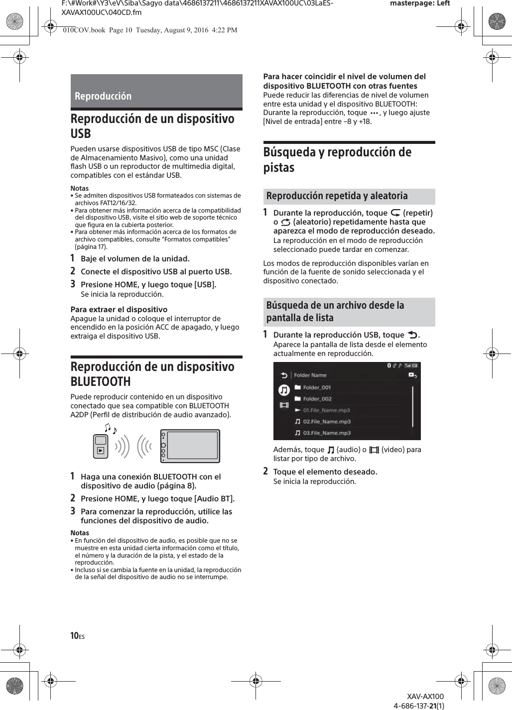 10ESF:\#Work#\Y3\eV\Siba\Sagyo data\4686137211\4686137211XAVAX100UC\03LaES-XAVAX100UC\040CD.fmmasterpage: LeftXAV-AX1004-686-137-21(1)Reproducci&oacute;n de un dispositivo USBPueden usarse dispositivos USB de tipo MSC (Clase de Almacenamiento Masivo), como una unidad flash USB o un reproductor de multimedia digital, compatibles con el est&aacute;ndar USB.Notas&bull; Se admiten dispositivos USB formateados con sistemas de archivos FAT12/16/32.&bull; Para obtener m&aacute;s informaci&oacute;n acerca de la compatibilidad del dispositivo USB, visite el sitio web de soporte t&eacute;cnico que figura en la cubierta posterior.&bull; Para obtener m&aacute;s informaci&oacute;n acerca de los formatos de archivo compatibles, consulte &ldquo;Formatos compatibles&rdquo; (p&aacute;gina 17).1Baje el volumen de la unidad.2Conecte el dispositivo USB al puerto USB.3Presione HOME, y luego toque [USB].Se inicia la reproducci&oacute;n.Para extraer el dispositivoApague la unidad o coloque el interruptor de encendido en la posici&oacute;n ACC de apagado, y luego extraiga el dispositivo USB.Reproducci&oacute;n de un dispositivo BLUETOOTHPuede reproducir contenido en un dispositivo conectado que sea compatible con BLUETOOTH A2DP (Perfil de distribuci&oacute;n de audio avanzado).1Haga una conexi&oacute;n BLUETOOTH con el dispositivo de audio (p&aacute;gina 8).2Presione HOME, y luego toque [Audio BT].3Para comenzar la reproducci&oacute;n, utilice las funciones del dispositivo de audio.Notas&bull; En funci&oacute;n del dispositivo de audio, es posible que no se muestre en esta unidad cierta informaci&oacute;n como el t&iacute;tulo, el n&uacute;mero y la duraci&oacute;n de la pista, y el estado de la reproducci&oacute;n.&bull; Incluso si se cambia la fuente en la unidad, la reproducci&oacute;n de la se&ntilde;al del dispositivo de audio no se interrumpe.Para hacer coincidir el nivel de volumen del dispositivo BLUETOOTH con otras fuentesPuede reducir las diferencias de nivel de volumen entre esta unidad y el dispositivo BLUETOOTH:Durante la reproducci&oacute;n, toque  , y luego ajuste [Nivel de entrada] entre &ndash;8 y +18.B&uacute;squeda y reproducci&oacute;n de pistas1Durante la reproducci&oacute;n, toque   (repetir) o   (aleatorio) repetidamente hasta que aparezca el modo de reproducci&oacute;n deseado.La reproducci&oacute;n en el modo de reproducci&oacute;n seleccionado puede tardar en comenzar.Los modos de reproducci&oacute;n disponibles var&iacute;an en funci&oacute;n de la fuente de sonido seleccionada y el dispositivo conectado.1Durante la reproducci&oacute;n USB, toque  .Aparece la pantalla de lista desde el elemento actualmente en reproducci&oacute;n.Adem&aacute;s, toque   (audio) o   (video) para listar por tipo de archivo.2Toque el elemento deseado.Se inicia la reproducci&oacute;n.Reproducci&oacute;nReproducci&oacute;n repetida y aleatoriaB&uacute;squeda de un archivo desde la pantalla de lista010COV.book  Page 10  Tuesday, August 9, 2016  4:22 PM