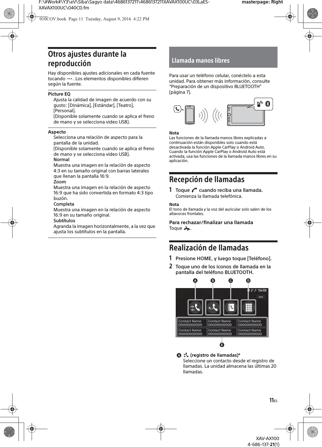 11ESF:\#Work#\Y3\eV\Siba\Sagyo data\4686137211\4686137211XAVAX100UC\03LaES-XAVAX100UC\040CD.fmmasterpage: RightXAV-AX1004-686-137-21(1)Otros ajustes durante la reproducci&oacute;nHay disponibles ajustes adicionales en cada fuente tocando  . Los elementos disponibles difieren seg&uacute;n la fuente.Picture EQAjusta la calidad de imagen de acuerdo con su gusto: [Din&aacute;mica], [Est&aacute;ndar], [Teatro], [Personal].(Disponible solamente cuando se aplica el freno de mano y se selecciona video USB).AspectoSelecciona una relaci&oacute;n de aspecto para la pantalla de la unidad.(Disponible solamente cuando se aplica el freno de mano y se selecciona video USB).NormalMuestra una imagen en la relaci&oacute;n de aspecto 4:3 en su tama&ntilde;o original con barras laterales que llenan la pantalla 16:9.ZoomMuestra una imagen en la relaci&oacute;n de aspecto 16:9 que ha sido convertida en formato 4:3 tipo buz&oacute;n.CompletaMuestra una imagen en la relaci&oacute;n de aspecto 16:9 en su tama&ntilde;o original.Subt&iacute;tulosAgranda la imagen horizontalmente, a la vez que ajusta los subt&iacute;tulos en la pantalla.Para usar un tel&eacute;fono celular, con&eacute;ctelo a esta unidad. Para obtener m&aacute;s informaci&oacute;n, consulte &ldquo;Preparaci&oacute;n de un dispositivo BLUETOOTH&rdquo; (p&aacute;gina 7).NotaLas funciones de la llamada manos libres explicadas a continuaci&oacute;n est&aacute;n disponibles solo cuando est&aacute; desactivada la funci&oacute;n Apple CarPlay o Android Auto. Cuando la funci&oacute;n Apple CarPlay o Android Auto est&aacute; activada, usa las funciones de la llamada manos libres en su aplicaci&oacute;n.Recepci&oacute;n de llamadas1Toque   cuando reciba una llamada.Comienza la llamada telef&oacute;nica.NotaEl tono de llamada y la voz del auricular solo salen de los altavoces frontales.Para rechazar/finalizar una llamadaToque .Realizaci&oacute;n de llamadas1Presione HOME, y luego toque [Tel&eacute;fono].2Toque uno de los iconos de llamada en la pantalla del tel&eacute;fono BLUETOOTH.ɸ (registro de llamadas)*Seleccione un contacto desde el registro de llamadas. La unidad almacena las &uacute;ltimas 20 llamadas.Llamada manos libres010COV.book  Page 11  Tuesday, August 9, 2016  4:22 PM