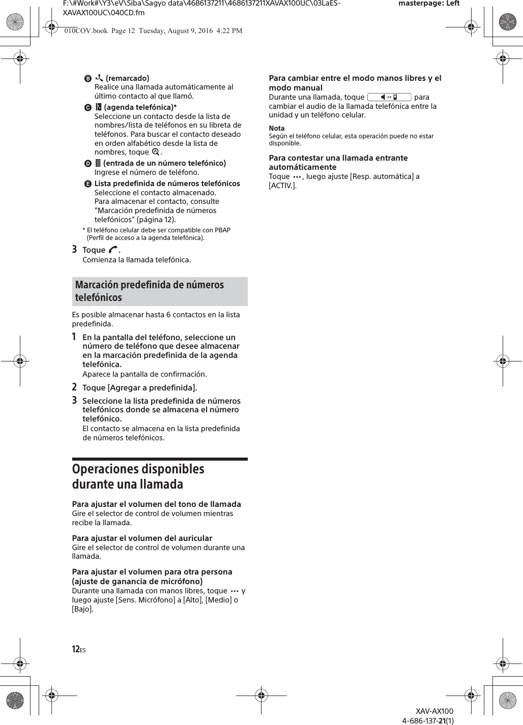 12ESF:\#Work#\Y3\eV\Siba\Sagyo data\4686137211\4686137211XAVAX100UC\03LaES-XAVAX100UC\040CD.fmmasterpage: LeftXAV-AX1004-686-137-21(1)ɹ (remarcado)Realice una llamada autom&aacute;ticamente al &uacute;ltimo contacto al que llam&oacute;.ɺ (agenda telef&oacute;nica)*Seleccione un contacto desde la lista de nombres/lista de tel&eacute;fonos en su libreta de tel&eacute;fonos. Para buscar el contacto deseado en orden alfab&eacute;tico desde la lista de nombres, toque  .ɻ (entrada de un n&uacute;mero telef&oacute;nico)Ingrese el n&uacute;mero de tel&eacute;fono.ɼLista predefinida de n&uacute;meros telef&oacute;nicosSeleccione el contacto almacenado.Para almacenar el contacto, consulte &ldquo;Marcaci&oacute;n predefinida de n&uacute;meros telef&oacute;nicos&rdquo; (p&aacute;gina 12).* El tel&eacute;fono celular debe ser compatible con PBAP (Perfil de acceso a la agenda telef&oacute;nica).3Toque .Comienza la llamada telef&oacute;nica.Es posible almacenar hasta 6 contactos en la lista predefinida.1En la pantalla del tel&eacute;fono, seleccione un n&uacute;mero de tel&eacute;fono que desee almacenar en la marcaci&oacute;n predefinida de la agenda telef&oacute;nica.Aparece la pantalla de confirmaci&oacute;n.2Toque [Agregar a predefinida].3Seleccione la lista predefinida de n&uacute;meros telef&oacute;nicos donde se almacena el n&uacute;mero telef&oacute;nico.El contacto se almacena en la lista predefinida de n&uacute;meros telef&oacute;nicos.Operaciones disponibles durante una llamadaPara ajustar el volumen del tono de llamadaGire el selector de control de volumen mientras recibe la llamada.Para ajustar el volumen del auricularGire el selector de control de volumen durante una llamada.Para ajustar el volumen para otra persona (ajuste de ganancia de micr&oacute;fono)Durante una llamada con manos libres, toque   y luego ajuste [Sens. Micr&oacute;fono] a [Alto], [Medio] o [Bajo].Para cambiar entre el modo manos libres y el modo manualDurante una llamada, toque   para cambiar el audio de la llamada telef&oacute;nica entre la unidad y un tel&eacute;fono celular.NotaSeg&uacute;n el tel&eacute;fono celular, esta operaci&oacute;n puede no estar disponible.Para contestar una llamada entrante autom&aacute;ticamenteToque  , luego ajuste [Resp. autom&aacute;tica] a [ACTIV.].Marcaci&oacute;n predefinida de n&uacute;meros telef&oacute;nicos010COV.book  Page 12  Tuesday, August 9, 2016  4:22 PM