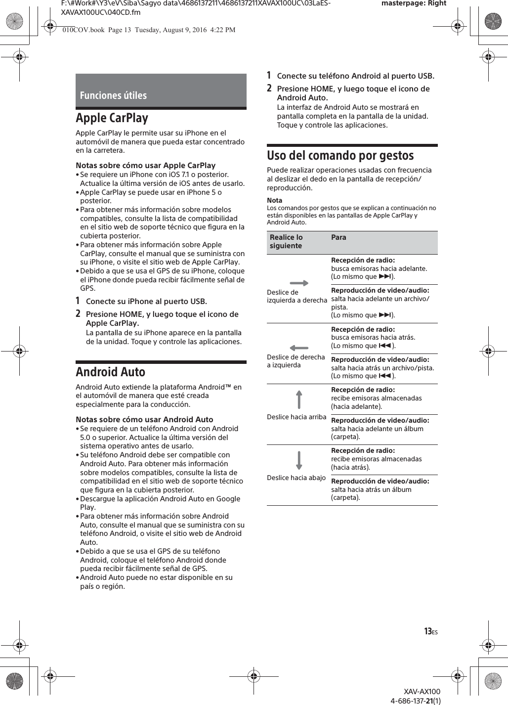 13ESF:\#Work#\Y3\eV\Siba\Sagyo data\4686137211\4686137211XAVAX100UC\03LaES-XAVAX100UC\040CD.fmmasterpage: RightXAV-AX1004-686-137-21(1)Apple CarPlayApple CarPlay le permite usar su iPhone en el autom&oacute;vil de manera que pueda estar concentrado en la carretera.Notas sobre c&oacute;mo usar Apple CarPlay&bull; Se requiere un iPhone con iOS 7.1 o posterior. Actualice la &uacute;ltima versi&oacute;n de iOS antes de usarlo.&bull; Apple CarPlay se puede usar en iPhone 5 o posterior.&bull; Para obtener m&aacute;s informaci&oacute;n sobre modelos compatibles, consulte la lista de compatibilidad en el sitio web de soporte t&eacute;cnico que figura en la cubierta posterior.&bull; Para obtener m&aacute;s informaci&oacute;n sobre Apple CarPlay, consulte el manual que se suministra con su iPhone, o visite el sitio web de Apple CarPlay.&bull; Debido a que se usa el GPS de su iPhone, coloque el iPhone donde pueda recibir f&aacute;cilmente se&ntilde;al de GPS.1Conecte su iPhone al puerto USB.2Presione HOME, y luego toque el icono de Apple CarPlay.La pantalla de su iPhone aparece en la pantalla de la unidad. Toque y controle las aplicaciones.Android AutoAndroid Auto extiende la plataforma Android&trade; en el autom&oacute;vil de manera que est&eacute; creada especialmente para la conducci&oacute;n.Notas sobre c&oacute;mo usar Android Auto&bull; Se requiere de un tel&eacute;fono Android con Android 5.0 o superior. Actualice la &uacute;ltima versi&oacute;n del sistema operativo antes de usarlo.&bull; Su tel&eacute;fono Android debe ser compatible con Android Auto. Para obtener m&aacute;s informaci&oacute;n sobre modelos compatibles, consulte la lista de compatibilidad en el sitio web de soporte t&eacute;cnico que figura en la cubierta posterior.&bull; Descargue la aplicaci&oacute;n Android Auto en Google Play.&bull; Para obtener m&aacute;s informaci&oacute;n sobre Android Auto, consulte el manual que se suministra con su tel&eacute;fono Android, o visite el sitio web de Android Auto.&bull; Debido a que se usa el GPS de su tel&eacute;fono Android, coloque el tel&eacute;fono Android donde pueda recibir f&aacute;cilmente se&ntilde;al de GPS.&bull; Android Auto puede no estar disponible en su pa&iacute;s o regi&oacute;n.1Conecte su tel&eacute;fono Android al puerto USB.2Presione HOME, y luego toque el icono de Android Auto.La interfaz de Android Auto se mostrar&aacute; en pantalla completa en la pantalla de la unidad. Toque y controle las aplicaciones.Uso del comando por gestosPuede realizar operaciones usadas con frecuencia al deslizar el dedo en la pantalla de recepci&oacute;n/reproducci&oacute;n.NotaLos comandos por gestos que se explican a continuaci&oacute;n no est&aacute;n disponibles en las pantallas de Apple CarPlay y Android Auto.Funciones &uacute;tilesRealice lo siguienteParaDeslice de izquierda a derechaRecepci&oacute;n de radio: busca emisoras hacia adelante.(Lo mismo que &Ntilde;).Reproducci&oacute;n de video/audio: salta hacia adelante un archivo/pista.(Lo mismo que &Ntilde;).Deslice de derecha a izquierdaRecepci&oacute;n de radio: busca emisoras hacia atr&aacute;s.(Lo mismo que &Atilde;).Reproducci&oacute;n de video/audio: salta hacia atr&aacute;s un archivo/pista.(Lo mismo que &Atilde;).Deslice hacia arribaRecepci&oacute;n de radio: recibe emisoras almacenadas (hacia adelante).Reproducci&oacute;n de video/audio: salta hacia adelante un &aacute;lbum (carpeta).Deslice hacia abajoRecepci&oacute;n de radio: recibe emisoras almacenadas (hacia atr&aacute;s).Reproducci&oacute;n de video/audio: salta hacia atr&aacute;s un &aacute;lbum (carpeta).010COV.book  Page 13  Tuesday, August 9, 2016  4:22 PM