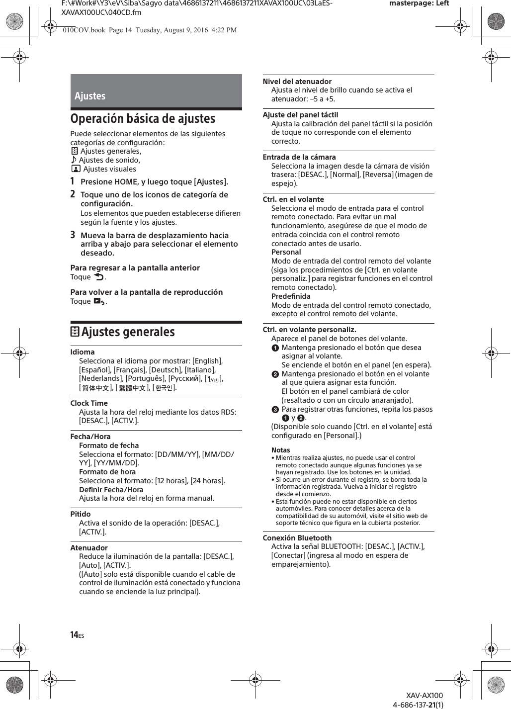 14ESF:\#Work#\Y3\eV\Siba\Sagyo data\4686137211\4686137211XAVAX100UC\03LaES-XAVAX100UC\040CD.fmmasterpage: LeftXAV-AX1004-686-137-21(1)Operaci&oacute;n b&aacute;sica de ajustesPuede seleccionar elementos de las siguientes categor&iacute;as de configuraci&oacute;n: Ajustes generales,  Ajustes de sonido,  Ajustes visuales1Presione HOME, y luego toque [Ajustes].2Toque uno de los iconos de categor&iacute;a de configuraci&oacute;n.Los elementos que pueden establecerse difieren seg&uacute;n la fuente y los ajustes.3Mueva la barra de desplazamiento hacia arriba y abajo para seleccionar el elemento deseado.Para regresar a la pantalla anteriorToque .Para volver a la pantalla de reproducci&oacute;nToque .Ajustes generalesIdiomaSelecciona el idioma por mostrar: [English], [Espa&ntilde;ol], [Fran&ccedil;ais], [Deutsch], [Italiano], [Nederlands], [Portugu&ecirc;s], [Русский], [ ], [ ], [ ], [ ].Clock TimeAjusta la hora del reloj mediante los datos RDS: [DESAC.], [ACTIV.].Fecha/HoraFormato de fechaSelecciona el formato: [DD/MM/YY], [MM/DD/YY], [YY/MM/DD].Formato de horaSelecciona el formato: [12 horas], [24 horas].Definir Fecha/HoraAjusta la hora del reloj en forma manual.PitidoActiva el sonido de la operaci&oacute;n: [DESAC.], [ACTIV.].AtenuadorReduce la iluminaci&oacute;n de la pantalla: [DESAC.], [Auto], [ACTIV.].([Auto] solo est&aacute; disponible cuando el cable de control de iluminaci&oacute;n est&aacute; conectado y funciona cuando se enciende la luz principal).Nivel del atenuadorAjusta el nivel de brillo cuando se activa el atenuador: &ndash;5 a +5.Ajuste del panel t&aacute;ctilAjusta la calibraci&oacute;n del panel t&aacute;ctil si la posici&oacute;n de toque no corresponde con el elemento correcto.Entrada de la c&aacute;maraSelecciona la imagen desde la c&aacute;mara de visi&oacute;n trasera: [DESAC.], [Normal], [Reversa] (imagen de espejo).Ctrl. en el volanteSelecciona el modo de entrada para el control remoto conectado. Para evitar un mal funcionamiento, aseg&uacute;rese de que el modo de entrada coincida con el control remoto conectado antes de usarlo.PersonalModo de entrada del control remoto del volante (siga los procedimientos de [Ctrl. en volante personaliz.] para registrar funciones en el control remoto conectado).PredefinidaModo de entrada del control remoto conectado, excepto el control remoto del volante.Ctrl. en volante personaliz.Aparece el panel de botones del volante.ɞMantenga presionado el bot&oacute;n que desea asignar al volante.Se enciende el bot&oacute;n en el panel (en espera).ɟMantenga presionado el bot&oacute;n en el volante al que quiera asignar esta funci&oacute;n.El bot&oacute;n en el panel cambiar&aacute; de color (resaltado o con un c&iacute;rculo anaranjado).ɠPara registrar otras funciones, repita los pasos ɞ y ɟ.(Disponible solo cuando [Ctrl. en el volante] est&aacute; configurado en [Personal].)Notas&bull; Mientras realiza ajustes, no puede usar el control remoto conectado aunque algunas funciones ya se hayan registrado. Use los botones en la unidad.&bull; Si ocurre un error durante el registro, se borra toda la informaci&oacute;n registrada. Vuelva a iniciar el registro desde el comienzo.&bull; Esta funci&oacute;n puede no estar disponible en ciertos autom&oacute;viles. Para conocer detalles acerca de la compatibilidad de su autom&oacute;vil, visite el sitio web de soporte t&eacute;cnico que figura en la cubierta posterior.Conexi&oacute;n BluetoothActiva la se&ntilde;al BLUETOOTH: [DESAC.], [ACTIV.], [Conectar] (ingresa al modo en espera de emparejamiento).Ajustes010COV.book  Page 14  Tuesday, August 9, 2016  4:22 PM