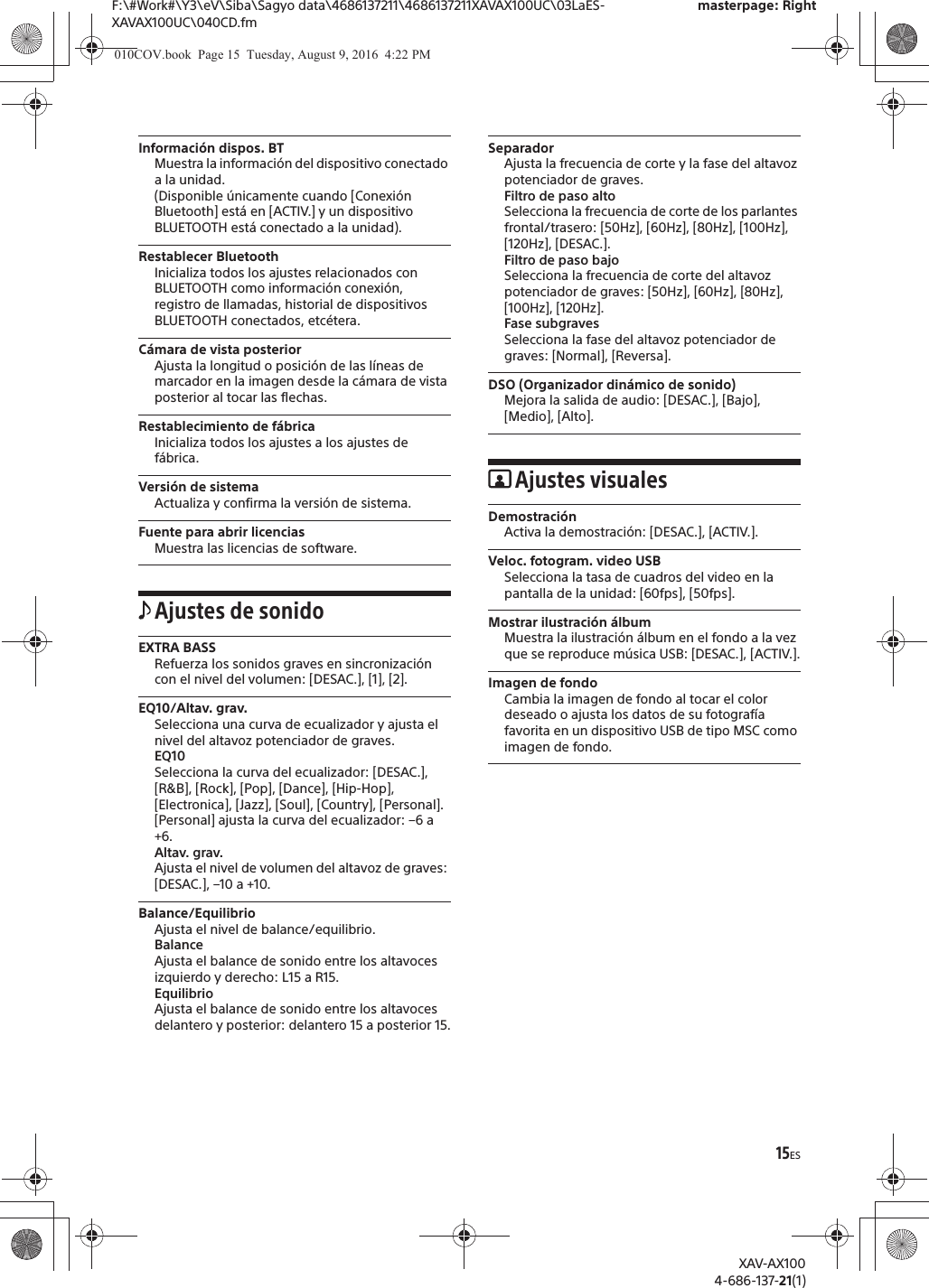 15ESF:\#Work#\Y3\eV\Siba\Sagyo data\4686137211\4686137211XAVAX100UC\03LaES-XAVAX100UC\040CD.fmmasterpage: RightXAV-AX1004-686-137-21(1)Informaci&oacute;n dispos. BTMuestra la informaci&oacute;n del dispositivo conectado a la unidad.(Disponible &uacute;nicamente cuando [Conexi&oacute;n Bluetooth] est&aacute; en [ACTIV.] y un dispositivo BLUETOOTH est&aacute; conectado a la unidad).Restablecer BluetoothInicializa todos los ajustes relacionados con BLUETOOTH como informaci&oacute;n conexi&oacute;n, registro de llamadas, historial de dispositivos BLUETOOTH conectados, etc&eacute;tera.C&aacute;mara de vista posteriorAjusta la longitud o posici&oacute;n de las l&iacute;neas de marcador en la imagen desde la c&aacute;mara de vista posterior al tocar las flechas.Restablecimiento de f&aacute;bricaInicializa todos los ajustes a los ajustes de f&aacute;brica.Versi&oacute;n de sistemaActualiza y confirma la versi&oacute;n de sistema.Fuente para abrir licenciasMuestra las licencias de software.Ajustes de sonidoEXTRA BASSRefuerza los sonidos graves en sincronizaci&oacute;n con el nivel del volumen: [DESAC.], [1], [2].EQ10/Altav. grav.Selecciona una curva de ecualizador y ajusta el nivel del altavoz potenciador de graves.EQ10Selecciona la curva del ecualizador: [DESAC.], [R&amp;B], [Rock], [Pop], [Dance], [Hip-Hop], [Electronica], [Jazz], [Soul], [Country], [Personal].[Personal] ajusta la curva del ecualizador: &ndash;6 a +6.Altav. grav.Ajusta el nivel de volumen del altavoz de graves: [DESAC.], &ndash;10 a +10.Balance/EquilibrioAjusta el nivel de balance/equilibrio.BalanceAjusta el balance de sonido entre los altavoces izquierdo y derecho: L15 a R15.EquilibrioAjusta el balance de sonido entre los altavoces delantero y posterior: delantero 15 a posterior 15.SeparadorAjusta la frecuencia de corte y la fase del altavoz potenciador de graves.Filtro de paso altoSelecciona la frecuencia de corte de los parlantes frontal/trasero: [50Hz], [60Hz], [80Hz], [100Hz], [120Hz], [DESAC.].Filtro de paso bajoSelecciona la frecuencia de corte del altavoz potenciador de graves: [50Hz], [60Hz], [80Hz], [100Hz], [120Hz].Fase subgravesSelecciona la fase del altavoz potenciador de graves: [Normal], [Reversa].DSO (Organizador din&aacute;mico de sonido)Mejora la salida de audio: [DESAC.], [Bajo], [Medio], [Alto].Ajustes visualesDemostraci&oacute;nActiva la demostraci&oacute;n: [DESAC.], [ACTIV.].Veloc. fotogram. video USBSelecciona la tasa de cuadros del video en la pantalla de la unidad: [60fps], [50fps].Mostrar ilustraci&oacute;n &aacute;lbumMuestra la ilustraci&oacute;n &aacute;lbum en el fondo a la vez que se reproduce m&uacute;sica USB: [DESAC.], [ACTIV.].Imagen de fondoCambia la imagen de fondo al tocar el color deseado o ajusta los datos de su fotograf&iacute;a favorita en un dispositivo USB de tipo MSC como imagen de fondo. 010COV.book  Page 15  Tuesday, August 9, 2016  4:22 PM