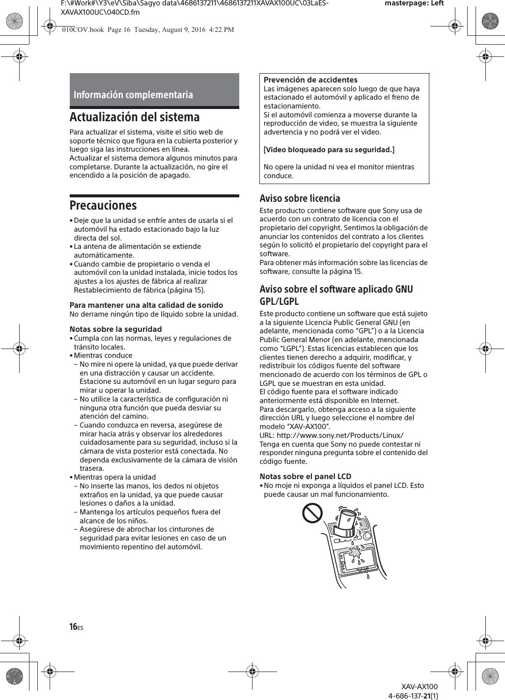 16ESF:\#Work#\Y3\eV\Siba\Sagyo data\4686137211\4686137211XAVAX100UC\03LaES-XAVAX100UC\040CD.fmmasterpage: LeftXAV-AX1004-686-137-21(1)Actualizaci&oacute;n del sistemaPara actualizar el sistema, visite el sitio web de soporte t&eacute;cnico que figura en la cubierta posterior y luego siga las instrucciones en l&iacute;nea.Actualizar el sistema demora algunos minutos para completarse. Durante la actualizaci&oacute;n, no gire el encendido a la posici&oacute;n de apagado.Precauciones&bull; Deje que la unidad se enfr&iacute;e antes de usarla si el autom&oacute;vil ha estado estacionado bajo la luz directa del sol.&bull; La antena de alimentaci&oacute;n se extiende autom&aacute;ticamente.&bull; Cuando cambie de propietario o venda el autom&oacute;vil con la unidad instalada, inicie todos los ajustes a los ajustes de f&aacute;brica al realizar Restablecimiento de f&aacute;brica (p&aacute;gina 15).Para mantener una alta calidad de sonidoNo derrame ning&uacute;n tipo de l&iacute;quido sobre la unidad.Notas sobre la seguridad&bull; Cumpla con las normas, leyes y regulaciones de tr&aacute;nsito locales.&bull; Mientras conduce&ndash; No mire ni opere la unidad, ya que puede derivar en una distracci&oacute;n y causar un accidente. Estacione su autom&oacute;vil en un lugar seguro para mirar u operar la unidad.&ndash; No utilice la caracter&iacute;stica de configuraci&oacute;n ni ninguna otra funci&oacute;n que pueda desviar su atenci&oacute;n del camino.&ndash; Cuando conduzca en reversa, aseg&uacute;rese de mirar hacia atr&aacute;s y observar los alrededores cuidadosamente para su seguridad, incluso si la c&aacute;mara de vista posterior est&aacute; conectada. No dependa exclusivamente de la c&aacute;mara de visi&oacute;n trasera.&bull; Mientras opera la unidad&ndash; No inserte las manos, los dedos ni objetos extra&ntilde;os en la unidad, ya que puede causar lesiones o da&ntilde;os a la unidad.&ndash; Mantenga los art&iacute;culos peque&ntilde;os fuera del alcance de los ni&ntilde;os.&ndash; Aseg&uacute;rese de abrochar los cinturones de seguridad para evitar lesiones en caso de un movimiento repentino del autom&oacute;vil.Aviso sobre licenciaEste producto contiene software que Sony usa de acuerdo con un contrato de licencia con el propietario del copyright. Sentimos la obligaci&oacute;n de anunciar los contenidos del contrato a los clientes seg&uacute;n lo solicit&oacute; el propietario del copyright para el software.Para obtener m&aacute;s informaci&oacute;n sobre las licencias de software, consulte la p&aacute;gina 15.Aviso sobre el software aplicado GNU GPL/LGPLEste producto contiene un software que est&aacute; sujeto a la siguiente Licencia Public General GNU (en adelante, mencionada como &ldquo;GPL&rdquo;) o a la Licencia Public General Menor (en adelante, mencionada como &ldquo;LGPL&rdquo;). Estas licencias establecen que los clientes tienen derecho a adquirir, modificar, y redistribuir los c&oacute;digos fuente del software mencionado de acuerdo con los t&eacute;rminos de GPL o LGPL que se muestran en esta unidad. El c&oacute;digo fuente para el software indicado anteriormente est&aacute; disponible en Internet.Para descargarlo, obtenga acceso a la siguiente direcci&oacute;n URL y luego seleccione el nombre del modelo &ldquo;XAV-AX100&rdquo;.URL: http://www.sony.net/Products/Linux/Tenga en cuenta que Sony no puede contestar ni responder ninguna pregunta sobre el contenido del c&oacute;digo fuente.Notas sobre el panel LCD&bull;No moje ni exponga a l&iacute;quidos el panel LCD. Esto puede causar un mal funcionamiento.Informaci&oacute;n complementariaPrevenci&oacute;n de accidentesLas im&aacute;genes aparecen solo luego de que haya estacionado el autom&oacute;vil y aplicado el freno de estacionamiento.Si el autom&oacute;vil comienza a moverse durante la reproducci&oacute;n de video, se muestra la siguiente advertencia y no podr&aacute; ver el video.[Video bloqueado para su seguridad.]No opere la unidad ni vea el monitor mientras conduce.010COV.book  Page 16  Tuesday, August 9, 2016  4:22 PM