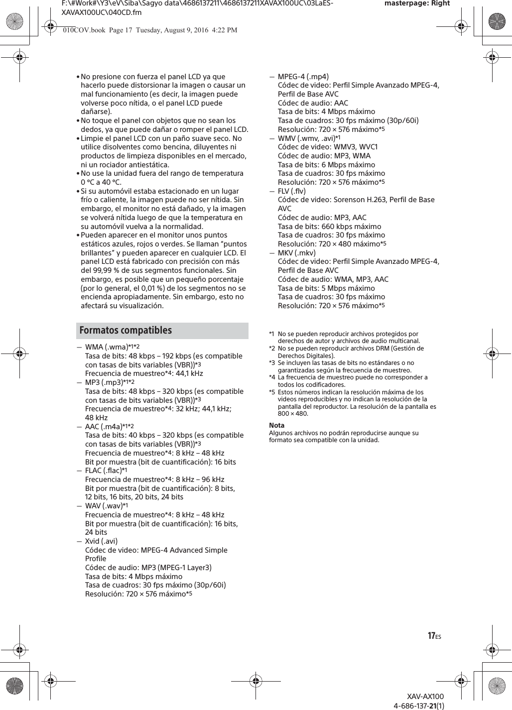 17ESF:\#Work#\Y3\eV\Siba\Sagyo data\4686137211\4686137211XAVAX100UC\03LaES-XAVAX100UC\040CD.fmmasterpage: RightXAV-AX1004-686-137-21(1)&bull; No presione con fuerza el panel LCD ya que hacerlo puede distorsionar la imagen o causar un mal funcionamiento (es decir, la imagen puede volverse poco n&iacute;tida, o el panel LCD puede da&ntilde;arse).&bull; No toque el panel con objetos que no sean los dedos, ya que puede da&ntilde;ar o romper el panel LCD.&bull; Limpie el panel LCD con un pa&ntilde;o suave seco. No utilice disolventes como bencina, diluyentes ni productos de limpieza disponibles en el mercado, ni un rociador antiest&aacute;tica.&bull; No use la unidad fuera del rango de temperatura 0&ordm;C a 40 &ordm;C.&bull; Si su autom&oacute;vil estaba estacionado en un lugar fr&iacute;o o caliente, la imagen puede no ser n&iacute;tida. Sin embargo, el monitor no est&aacute; da&ntilde;ado, y la imagen se volver&aacute; n&iacute;tida luego de que la temperatura en su autom&oacute;vil vuelva a la normalidad.&bull; Pueden aparecer en el monitor unos puntos est&aacute;ticos azules, rojos o verdes. Se llaman &ldquo;puntos brillantes&rdquo; y pueden aparecer en cualquier LCD. El panel LCD est&aacute; fabricado con precisi&oacute;n con m&aacute;s del 99,99 % de sus segmentos funcionales. Sin embargo, es posible que un peque&ntilde;o porcentaje (por lo general, el 0,01 %) de los segmentos no se encienda apropiadamente. Sin embargo, esto no afectar&aacute; su visualizaci&oacute;n.ˋWMA (.wma)*1*2Tasa de bits: 48 kbps &ndash; 192 kbps (es compatible con tasas de bits variables (VBR))*3Frecuencia de muestreo*4: 44,1 kHzˋMP3 (.mp3)*1*2Tasa de bits: 48 kbps &ndash; 320 kbps (es compatible con tasas de bits variables (VBR))*3Frecuencia de muestreo*4: 32 kHz; 44,1 kHz; 48 kHzˋAAC (.m4a)*1*2Tasa de bits: 40 kbps &ndash; 320 kbps (es compatible con tasas de bits variables (VBR))*3Frecuencia de muestreo*4: 8 kHz &ndash; 48 kHzBit por muestra (bit de cuantificaci&oacute;n): 16 bitsˋFLAC (.flac)*1Frecuencia de muestreo*4: 8 kHz &ndash; 96 kHzBit por muestra (bit de cuantificaci&oacute;n): 8 bits, 12 bits, 16 bits, 20 bits, 24 bitsˋWAV (.wav)*1Frecuencia de muestreo*4: 8 kHz &ndash; 48 kHzBit por muestra (bit de cuantificaci&oacute;n): 16 bits, 24 bitsˋXvid (.avi)C&oacute;dec de video: MPEG-4 Advanced Simple ProfileC&oacute;dec de audio: MP3 (MPEG-1 Layer3)Tasa de bits: 4 Mbps m&aacute;ximoTasa de cuadros: 30 fps m&aacute;ximo (30p/60i)Resoluci&oacute;n: 720 &times; 576 m&aacute;ximo*5ˋMPEG-4 (.mp4)C&oacute;dec de video: Perfil Simple Avanzado MPEG-4, Perfil de Base AVCC&oacute;dec de audio: AACTasa de bits: 4 Mbps m&aacute;ximoTasa de cuadros: 30 fps m&aacute;ximo (30p/60i)Resoluci&oacute;n: 720 &times; 576 m&aacute;ximo*5ˋWMV (.wmv, .avi)*1C&oacute;dec de video: WMV3, WVC1C&oacute;dec de audio: MP3, WMATasa de bits: 6 Mbps m&aacute;ximoTasa de cuadros: 30 fps m&aacute;ximoResoluci&oacute;n: 720 &times; 576 m&aacute;ximo*5ˋFLV (.flv)C&oacute;dec de video: Sorenson H.263, Perfil de Base AVCC&oacute;dec de audio: MP3, AACTasa de bits: 660 kbps m&aacute;ximoTasa de cuadros: 30 fps m&aacute;ximoResoluci&oacute;n: 720 &times; 480 m&aacute;ximo*5ˋMKV (.mkv)C&oacute;dec de video: Perfil Simple Avanzado MPEG-4, Perfil de Base AVCC&oacute;dec de audio: WMA, MP3, AACTasa de bits: 5 Mbps m&aacute;ximoTasa de cuadros: 30 fps m&aacute;ximoResoluci&oacute;n: 720 &times; 576 m&aacute;ximo*5*1 No se pueden reproducir archivos protegidos por derechos de autor y archivos de audio multicanal.*2 No se pueden reproducir archivos DRM (Gesti&oacute;n de Derechos Digitales).*3 Se incluyen las tasas de bits no est&aacute;ndares o no garantizadas seg&uacute;n la frecuencia de muestreo.*4 La frecuencia de muestreo puede no corresponder a todos los codificadores.*5 Estos n&uacute;meros indican la resoluci&oacute;n m&aacute;xima de los videos reproducibles y no indican la resoluci&oacute;n de la pantalla del reproductor. La resoluci&oacute;n de la pantalla es 800 &times; 480.NotaAlgunos archivos no podr&aacute;n reproducirse aunque su formato sea compatible con la unidad.Formatos compatibles010COV.book  Page 17  Tuesday, August 9, 2016  4:22 PM