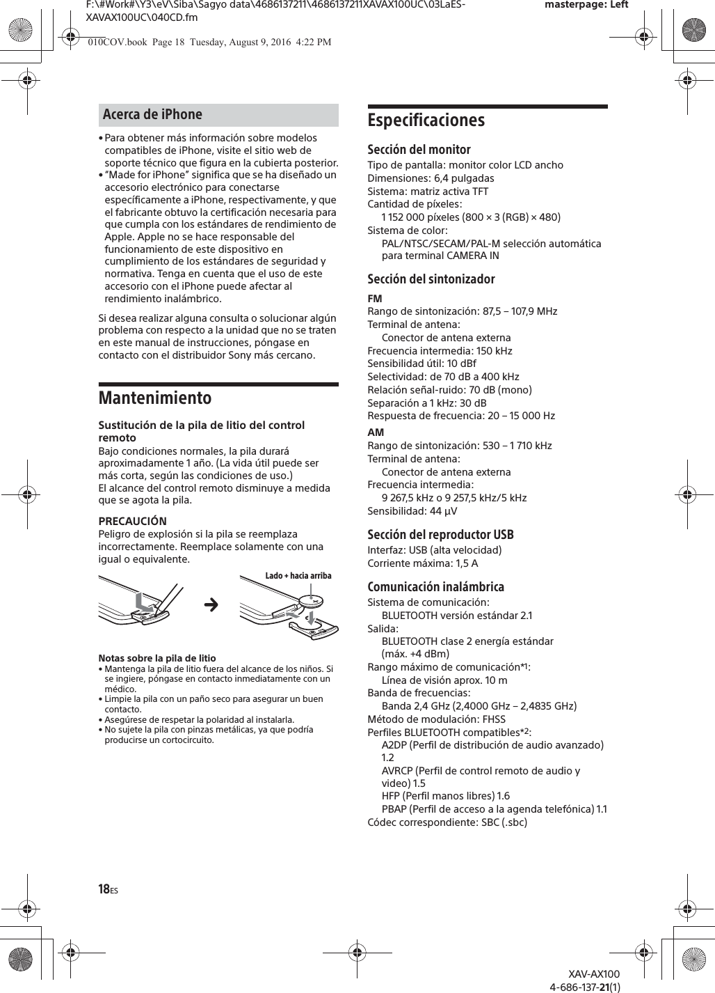 18ESF:\#Work#\Y3\eV\Siba\Sagyo data\4686137211\4686137211XAVAX100UC\03LaES-XAVAX100UC\040CD.fmmasterpage: LeftXAV-AX1004-686-137-21(1)&bull; Para obtener m&aacute;s informaci&oacute;n sobre modelos compatibles de iPhone, visite el sitio web de soporte t&eacute;cnico que figura en la cubierta posterior.&bull; &ldquo;Made for iPhone&rdquo; significa que se ha dise&ntilde;ado un accesorio electr&oacute;nico para conectarse espec&iacute;ficamente a iPhone, respectivamente, y que el fabricante obtuvo la certificaci&oacute;n necesaria para que cumpla con los est&aacute;ndares de rendimiento de Apple. Apple no se hace responsable del funcionamiento de este dispositivo en cumplimiento de los est&aacute;ndares de seguridad y normativa. Tenga en cuenta que el uso de este accesorio con el iPhone puede afectar al rendimiento inal&aacute;mbrico.Si desea realizar alguna consulta o solucionar alg&uacute;n problema con respecto a la unidad que no se traten en este manual de instrucciones, p&oacute;ngase en contacto con el distribuidor Sony m&aacute;s cercano.MantenimientoSustituci&oacute;n de la pila de litio del control remotoBajo condiciones normales, la pila durar&aacute; aproximadamente 1 a&ntilde;o. (La vida &uacute;til puede ser m&aacute;s corta, seg&uacute;n las condiciones de uso.)El alcance del control remoto disminuye a medida que se agota la pila.PRECAUCI&Oacute;NPeligro de explosi&oacute;n si la pila se reemplaza incorrectamente. Reemplace solamente con una igual o equivalente.Notas sobre la pila de litio&bull; Mantenga la pila de litio fuera del alcance de los ni&ntilde;os. Si se ingiere, p&oacute;ngase en contacto inmediatamente con un m&eacute;dico.&bull; Limpie la pila con un pa&ntilde;o seco para asegurar un buen contacto.&bull; Aseg&uacute;rese de respetar la polaridad al instalarla.&bull; No sujete la pila con pinzas met&aacute;licas, ya que podr&iacute;a producirse un cortocircuito.EspecificacionesSecci&oacute;n del monitorTipo de pantalla: monitor color LCD anchoDimensiones: 6,4 pulgadasSistema: matriz activa TFTCantidad de p&iacute;xeles: 1 152 000 p&iacute;xeles (800 &times; 3 (RGB) &times; 480)Sistema de color:PAL/NTSC/SECAM/PAL-M selecci&oacute;n autom&aacute;tica para terminal CAMERA IN Secci&oacute;n del sintonizadorFMRango de sintonizaci&oacute;n: 87,5 &ndash; 107,9 MHzTerminal de antena: Conector de antena externaFrecuencia intermedia: 150 kHzSensibilidad &uacute;til: 10 dBfSelectividad: de 70 dB a 400 kHzRelaci&oacute;n se&ntilde;al-ruido: 70 dB (mono)Separaci&oacute;n a 1 kHz: 30 dBRespuesta de frecuencia: 20 &ndash; 15 000 HzAMRango de sintonizaci&oacute;n: 530 &ndash; 1 710 kHzTerminal de antena: Conector de antena externaFrecuencia intermedia:9 267,5 kHz o 9 257,5 kHz/5 kHzSensibilidad: 44 &mu;VSecci&oacute;n del reproductor USB Interfaz: USB (alta velocidad)Corriente m&aacute;xima: 1,5 AComunicaci&oacute;n inal&aacute;mbricaSistema de comunicaci&oacute;n: BLUETOOTH versi&oacute;n est&aacute;ndar 2.1Salida: BLUETOOTH clase 2 energ&iacute;a est&aacute;ndar (m&aacute;x. +4 dBm)Rango m&aacute;ximo de comunicaci&oacute;n*1: L&iacute;nea de visi&oacute;n aprox. 10 mBanda de frecuencias: Banda 2,4 GHz (2,4000 GHz &ndash; 2,4835 GHz)M&eacute;todo de modulaci&oacute;n: FHSSPerfiles BLUETOOTH compatibles*2:A2DP (Perfil de distribuci&oacute;n de audio avanzado) 1.2AVRCP (Perfil de control remoto de audio y video) 1.5HFP (Perfil manos libres) 1.6PBAP (Perfil de acceso a la agenda telef&oacute;nica) 1.1C&oacute;dec correspondiente: SBC (.sbc)Acerca de iPhoneLado + hacia arribaq010COV.book  Page 18  Tuesday, August 9, 2016  4:22 PM