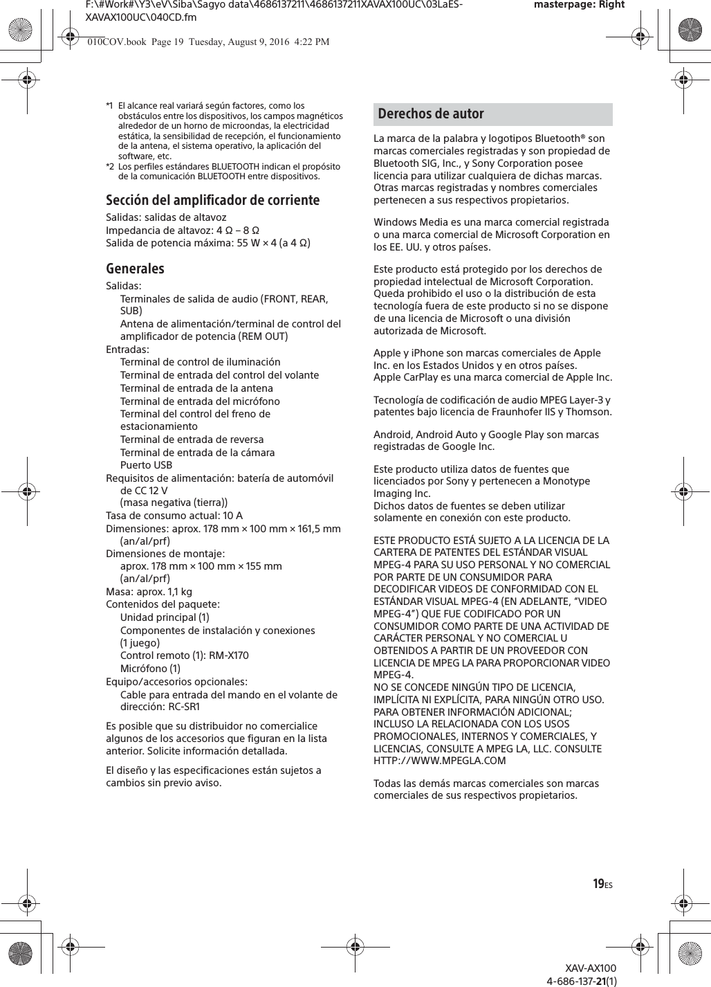 19ESF:\#Work#\Y3\eV\Siba\Sagyo data\4686137211\4686137211XAVAX100UC\03LaES-XAVAX100UC\040CD.fmmasterpage: RightXAV-AX1004-686-137-21(1)*1 El alcance real variar&aacute; seg&uacute;n factores, como los obst&aacute;culos entre los dispositivos, los campos magn&eacute;ticos alrededor de un horno de microondas, la electricidad est&aacute;tica, la sensibilidad de recepci&oacute;n, el funcionamiento de la antena, el sistema operativo, la aplicaci&oacute;n del software, etc.*2 Los perfiles est&aacute;ndares BLUETOOTH indican el prop&oacute;sito de la comunicaci&oacute;n BLUETOOTH entre dispositivos.Secci&oacute;n del amplificador de corrienteSalidas: salidas de altavozImpedancia de altavoz: 4 &Omega; &ndash; 8 &Omega;Salida de potencia m&aacute;xima: 55 W &times; 4 (a 4 &Omega;)GeneralesSalidas: Terminales de salida de audio (FRONT, REAR, SUB)Antena de alimentaci&oacute;n/terminal de control del amplificador de potencia (REM OUT)Entradas: Terminal de control de iluminaci&oacute;nTerminal de entrada del control del volanteTerminal de entrada de la antenaTerminal de entrada del micr&oacute;fonoTerminal del control del freno de estacionamientoTerminal de entrada de reversaTerminal de entrada de la c&aacute;maraPuerto USB Requisitos de alimentaci&oacute;n: bater&iacute;a de autom&oacute;vil de CC 12 V (masa negativa (tierra))Tasa de consumo actual: 10 ADimensiones: aprox. 178 mm &times; 100 mm &times; 161,5 mm (an/al/prf)Dimensiones de montaje: aprox. 178 mm &times; 100 mm &times; 155 mm (an/al/prf)Masa: aprox. 1,1 kgContenidos del paquete: Unidad principal (1)Componentes de instalaci&oacute;n y conexiones (1 juego)Control remoto (1): RM-X170Micr&oacute;fono (1)Equipo/accesorios opcionales:Cable para entrada del mando en el volante de direcci&oacute;n: RC-SR1Es posible que su distribuidor no comercialice algunos de los accesorios que figuran en la lista anterior. Solicite informaci&oacute;n detallada.El dise&ntilde;o y las especificaciones est&aacute;n sujetos a cambios sin previo aviso.La marca de la palabra y logotipos Bluetooth&reg; son marcas comerciales registradas y son propiedad de Bluetooth SIG, Inc., y Sony Corporation posee licencia para utilizar cualquiera de dichas marcas. Otras marcas registradas y nombres comerciales pertenecen a sus respectivos propietarios.Windows Media es una marca comercial registrada o una marca comercial de Microsoft Corporation en los EE. UU. y otros pa&iacute;ses.Este producto est&aacute; protegido por los derechos de propiedad intelectual de Microsoft Corporation. Queda prohibido el uso o la distribuci&oacute;n de esta tecnolog&iacute;a fuera de este producto si no se dispone de una licencia de Microsoft o una divisi&oacute;n autorizada de Microsoft.Apple y iPhone son marcas comerciales de Apple Inc. en los Estados Unidos y en otros pa&iacute;ses.Apple CarPlay es una marca comercial de Apple Inc.Tecnolog&iacute;a de codificaci&oacute;n de audio MPEG Layer-3 y patentes bajo licencia de Fraunhofer IIS y Thomson.Android, Android Auto y Google Play son marcas registradas de Google Inc.Este producto utiliza datos de fuentes que licenciados por Sony y pertenecen a Monotype Imaging Inc.Dichos datos de fuentes se deben utilizar solamente en conexi&oacute;n con este producto.ESTE PRODUCTO EST&Aacute; SUJETO A LA LICENCIA DE LA CARTERA DE PATENTES DEL EST&Aacute;NDAR VISUAL MPEG-4 PARA SU USO PERSONAL Y NO COMERCIAL POR PARTE DE UN CONSUMIDOR PARA DECODIFICAR VIDEOS DE CONFORMIDAD CON EL EST&Aacute;NDAR VISUAL MPEG-4 (EN ADELANTE, &ldquo;VIDEO MPEG-4&rdquo;) QUE FUE CODIFICADO POR UN CONSUMIDOR COMO PARTE DE UNA ACTIVIDAD DE CAR&Aacute;CTER PERSONAL Y NO COMERCIAL U OBTENIDOS A PARTIR DE UN PROVEEDOR CON LICENCIA DE MPEG LA PARA PROPORCIONAR VIDEO MPEG-4.NO SE CONCEDE NING&Uacute;N TIPO DE LICENCIA, IMPL&Iacute;CITA NI EXPL&Iacute;CITA, PARA NING&Uacute;N OTRO USO.PARA OBTENER INFORMACI&Oacute;N ADICIONAL; INCLUSO LA RELACIONADA CON LOS USOS PROMOCIONALES, INTERNOS Y COMERCIALES, Y LICENCIAS, CONSULTE A MPEG LA, LLC. CONSULTEHTTP://WWW.MPEGLA.COMTodas las dem&aacute;s marcas comerciales son marcas comerciales de sus respectivos propietarios.Derechos de autor010COV.book  Page 19  Tuesday, August 9, 2016  4:22 PM
