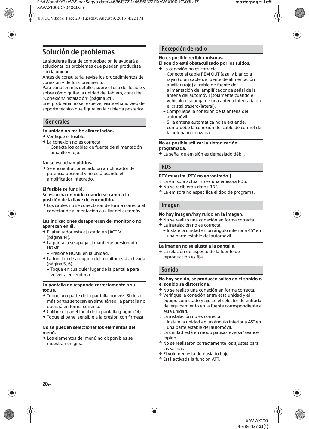 20ESF:\#Work#\Y3\eV\Siba\Sagyo data\4686137211\4686137211XAVAX100UC\03LaES-XAVAX100UC\040CD.fmmasterpage: LeftXAV-AX1004-686-137-21(1)Soluci&oacute;n de problemasLa siguiente lista de comprobaci&oacute;n le ayudar&aacute; a solucionar los problemas que puedan producirse con la unidad.Antes de consultarla, revise los procedimientos de conexi&oacute;n y de funcionamiento.Para conocer m&aacute;s detalles sobre el uso del fusible y sobre c&oacute;mo quitar la unidad del tablero, consulte &ldquo;Conexi&oacute;n/instalaci&oacute;n&rdquo; (p&aacute;gina 24).Si el problema no se resuelve, visite el sitio web de soporte t&eacute;cnico que figura en la cubierta posterior.GeneralesLa unidad no recibe alimentaci&oacute;n.qVerifique el fusible.qLa conexi&oacute;n no es correcta.&ndash; Conecte los cables de fuente de alimentaci&oacute;n amarillo y rojo.No se escuchan pitidos.qSe encuentra conectado un amplificador de potencia opcional y no est&aacute; usando el amplificador integrado.El fusible se fundi&oacute;.Se escucha un ruido cuando se cambia la posici&oacute;n de la llave de encendido.qLos cables no se conectaron de forma correcta al conector de alimentaci&oacute;n auxiliar del autom&oacute;vil.Las indicaciones desaparecen del monitor o no aparecen en &eacute;l.qEl atenuador est&aacute; ajustado en [ACTIV.] (p&aacute;gina 14).qLa pantalla se apaga si mantiene presionado HOME.&ndash; Presione HOME en la unidad.qLa funci&oacute;n de apagado del monitor est&aacute; activada (p&aacute;gina 5, 6).&ndash; Toque en cualquier lugar de la pantalla para volver a encenderla.La pantalla no responde correctamente a su toque.qToque una parte de la pantalla por vez. Si dos o m&aacute;s partes se tocan en simult&aacute;neo, la pantalla no operar&aacute; en forma correcta.qCalibre el panel t&aacute;ctil de la pantalla (p&aacute;gina 14).qToque el panel sensible a la presi&oacute;n con firmeza.No se pueden seleccionar los elementos del men&uacute;.qLos elementos del men&uacute; no disponibles se muestran en gris.Recepci&oacute;n de radioNo es posible recibir emisoras.El sonido est&aacute; obstaculizado por los ruidos.qLa conexi&oacute;n no es correcta.&ndash; Conecte el cable REM OUT (azul y blanco a rayas) o un cable de fuente de alimentaci&oacute;n auxiliar (rojo) al cable de fuente de alimentaci&oacute;n del amplificador de se&ntilde;al de la antena del autom&oacute;vil (solamente cuando el veh&iacute;culo disponga de una antena integrada en el cristal trasero/lateral).&ndash; Compruebe la conexi&oacute;n de la antena del autom&oacute;vil.&ndash; Si la antena autom&aacute;tica no se extiende, compruebe la conexi&oacute;n del cable de control de la antena motorizada.No es posible utilizar la sintonizaci&oacute;n programada.qLa se&ntilde;al de emisi&oacute;n es demasiado d&eacute;bil.RDSPTY muestra [PTY no encontrado.].qLa emisora actual no es una emisora RDS.qNo se recibieron datos RDS.qLa emisora no especifica el tipo de programa.ImagenNo hay imagen/hay ruido en la imagen.qNo se realiz&oacute; una conexi&oacute;n en forma correcta.qLa instalaci&oacute;n no es correcta.&ndash; Instale la unidad en un &aacute;ngulo inferior a 45&deg; en una parte estable del autom&oacute;vil.La imagen no se ajusta a la pantalla.qLa relaci&oacute;n de aspecto de la fuente de reproducci&oacute;n es fija.SonidoNo hay sonido, se producen saltos en el sonido o el sonido se distorsiona.qNo se realiz&oacute; una conexi&oacute;n en forma correcta.qVerifique la conexi&oacute;n entre esta unidad y el equipo conectado y ajuste el selector de entrada del equipamiento en la fuente correspondiente a esta unidad.qLa instalaci&oacute;n no es correcta.&ndash; Instale la unidad en un &aacute;ngulo inferior a 45&deg; en una parte estable del autom&oacute;vil.qLa unidad est&aacute; en modo pausa/reversa/avance r&aacute;pido.qNo se realizaron correctamente los ajustes para las salidas.qEl volumen est&aacute; demasiado bajo.qEst&aacute; activada la funci&oacute;n ATT.010COV.book  Page 20  Tuesday, August 9, 2016  4:22 PM