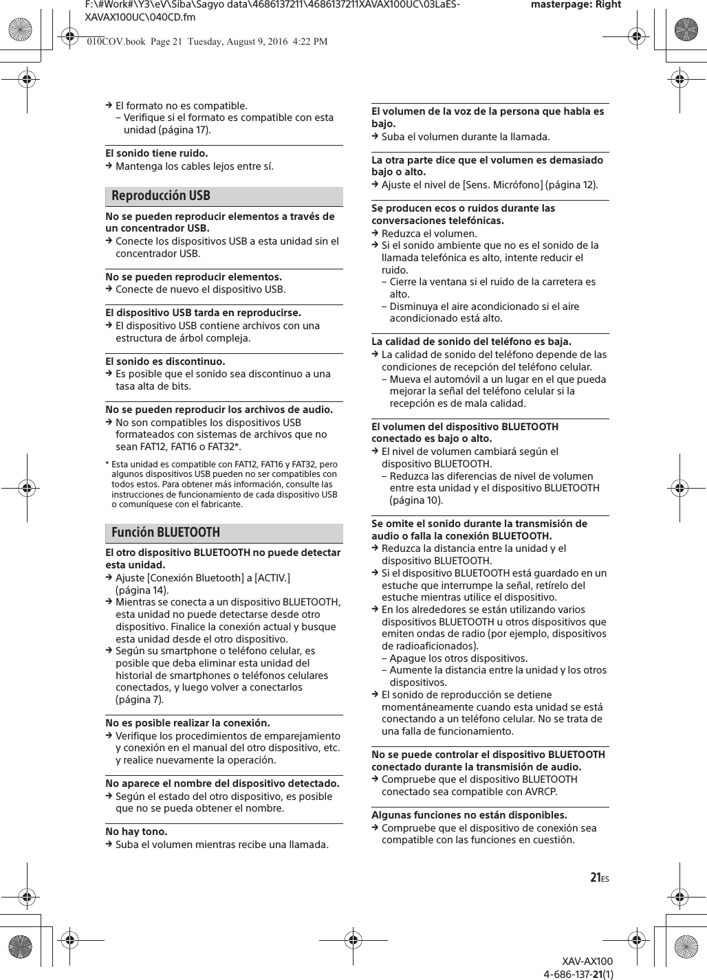 21ESF:\#Work#\Y3\eV\Siba\Sagyo data\4686137211\4686137211XAVAX100UC\03LaES-XAVAX100UC\040CD.fmmasterpage: RightXAV-AX1004-686-137-21(1)qEl formato no es compatible.&ndash; Verifique si el formato es compatible con esta unidad (p&aacute;gina 17).El sonido tiene ruido.qMantenga los cables lejos entre s&iacute;.Reproducci&oacute;n USBNo se pueden reproducir elementos a trav&eacute;s de un concentrador USB.qConecte los dispositivos USB a esta unidad sin el concentrador USB.No se pueden reproducir elementos.qConecte de nuevo el dispositivo USB.El dispositivo USB tarda en reproducirse.qEl dispositivo USB contiene archivos con una estructura de &aacute;rbol compleja.El sonido es discontinuo.qEs posible que el sonido sea discontinuo a una tasa alta de bits.No se pueden reproducir los archivos de audio.qNo son compatibles los dispositivos USB formateados con sistemas de archivos que no sean FAT12, FAT16 o FAT32*.* Esta unidad es compatible con FAT12, FAT16 y FAT32, pero algunos dispositivos USB pueden no ser compatibles con todos estos. Para obtener m&aacute;s informaci&oacute;n, consulte las instrucciones de funcionamiento de cada dispositivo USB o comun&iacute;quese con el fabricante.Funci&oacute;n BLUETOOTHEl otro dispositivo BLUETOOTH no puede detectar esta unidad.qAjuste [Conexi&oacute;n Bluetooth] a [ACTIV.] (p&aacute;gina 14).qMientras se conecta a un dispositivo BLUETOOTH, esta unidad no puede detectarse desde otro dispositivo. Finalice la conexi&oacute;n actual y busque esta unidad desde el otro dispositivo.qSeg&uacute;n su smartphone o tel&eacute;fono celular, es posible que deba eliminar esta unidad del historial de smartphones o tel&eacute;fonos celulares conectados, y luego volver a conectarlos (p&aacute;gina 7).No es posible realizar la conexi&oacute;n.qVerifique los procedimientos de emparejamiento y conexi&oacute;n en el manual del otro dispositivo, etc. y realice nuevamente la operaci&oacute;n.No aparece el nombre del dispositivo detectado.qSeg&uacute;n el estado del otro dispositivo, es posible que no se pueda obtener el nombre.No hay tono.qSuba el volumen mientras recibe una llamada.El volumen de la voz de la persona que habla es bajo.qSuba el volumen durante la llamada.La otra parte dice que el volumen es demasiado bajo o alto.qAjuste el nivel de [Sens. Micr&oacute;fono] (p&aacute;gina 12).Se producen ecos o ruidos durante las conversaciones telef&oacute;nicas.qReduzca el volumen.qSi el sonido ambiente que no es el sonido de la llamada telef&oacute;nica es alto, intente reducir el ruido.&ndash; Cierre la ventana si el ruido de la carretera es alto.&ndash; Disminuya el aire acondicionado si el aire acondicionado est&aacute; alto.La calidad de sonido del tel&eacute;fono es baja.qLa calidad de sonido del tel&eacute;fono depende de las condiciones de recepci&oacute;n del tel&eacute;fono celular. &ndash; Mueva el autom&oacute;vil a un lugar en el que pueda mejorar la se&ntilde;al del tel&eacute;fono celular si la recepci&oacute;n es de mala calidad.El volumen del dispositivo BLUETOOTH conectado es bajo o alto.qEl nivel de volumen cambiar&aacute; seg&uacute;n el dispositivo BLUETOOTH.&ndash; Reduzca las diferencias de nivel de volumen entre esta unidad y el dispositivo BLUETOOTH (p&aacute;gina 10).Se omite el sonido durante la transmisi&oacute;n de audio o falla la conexi&oacute;n BLUETOOTH.qReduzca la distancia entre la unidad y el dispositivo BLUETOOTH.qSi el dispositivo BLUETOOTH est&aacute; guardado en un estuche que interrumpe la se&ntilde;al, ret&iacute;relo del estuche mientras utilice el dispositivo.qEn los alrededores se est&aacute;n utilizando varios dispositivos BLUETOOTH u otros dispositivos que emiten ondas de radio (por ejemplo, dispositivos de radioaficionados).&ndash; Apague los otros dispositivos.&ndash; Aumente la distancia entre la unidad y los otros dispositivos.qEl sonido de reproducci&oacute;n se detiene moment&aacute;neamente cuando esta unidad se est&aacute; conectando a un tel&eacute;fono celular. No se trata de una falla de funcionamiento.No se puede controlar el dispositivo BLUETOOTH conectado durante la transmisi&oacute;n de audio.qCompruebe que el dispositivo BLUETOOTH conectado sea compatible con AVRCP.Algunas funciones no est&aacute;n disponibles.qCompruebe que el dispositivo de conexi&oacute;n sea compatible con las funciones en cuesti&oacute;n.010COV.book  Page 21  Tuesday, August 9, 2016  4:22 PM