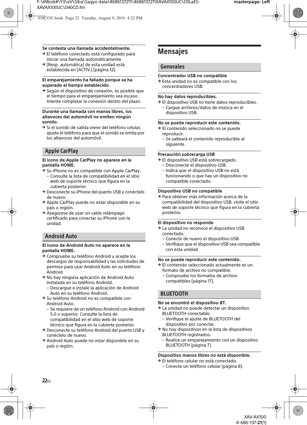 22ESF:\#Work#\Y3\eV\Siba\Sagyo data\4686137211\4686137211XAVAX100UC\03LaES-XAVAX100UC\040CD.fmmasterpage: LeftXAV-AX1004-686-137-21(1)Se contesta una llamada accidentalmente.qEl tel&eacute;fono conectado est&aacute; configurado para iniciar una llamada autom&aacute;ticamente.q[Resp. autom&aacute;tica] de esta unidad est&aacute; establecida en [ACTIV.] (p&aacute;gina 12).El emparejamiento ha fallado porque se ha superado el tiempo establecido.qSeg&uacute;n el dispositivo de conexi&oacute;n, es posible que el tiempo para el emparejamiento sea escaso. Intente completar la conexi&oacute;n dentro del plazo.Durante una llamada con manos libres, los altavoces del autom&oacute;vil no emiten ning&uacute;n sonido.qSi el sonido de salida viene del tel&eacute;fono celular, ajuste el tel&eacute;fono para que el sonido se emita por los altavoces del autom&oacute;vil.Apple CarPlayEl icono de Apple CarPlay no aparece en la pantalla HOME.qSu iPhone no es compatible con Apple CarPlay.&ndash; Consulte la lista de compatibilidad en el sitio web de soporte t&eacute;cnico que figura en la cubierta posterior.qDesconecte su iPhone del puerto USB y con&eacute;ctelo de nuevo.qApple CarPlay puede no estar disponible en su pa&iacute;s o regi&oacute;n.qAseg&uacute;rese de usar un cable rel&aacute;mpago certificado para conectar su iPhone con la unidad.Android AutoEl icono de Android Auto no aparece en la pantalla HOME.qCompruebe su tel&eacute;fono Android y acepte los descargos de responsabilidad y las solicitudes de permiso para usar Android Auto en su tel&eacute;fono Android.qNo hay ninguna aplicaci&oacute;n de Android Auto instalada en su tel&eacute;fono Android.&ndash; Descargue e instale la aplicaci&oacute;n de Android Auto en su tel&eacute;fono Android.qSu tel&eacute;fono Android no es compatible con Android Auto.&ndash; Se requiere de un tel&eacute;fono Android con Android 5.0 o superior. Consulte la lista de compatibilidad en el sitio web de soporte t&eacute;cnico que figura en la cubierta posterior.qDesconecte su tel&eacute;fono Android del puerto USB y con&eacute;ctelo de nuevo.qAndroid Auto puede no estar disponible en su pa&iacute;s o regi&oacute;n.MensajesGeneralesConcentrador USB no compatibleqEsta unidad no es compatible con los concentradores USB.No hay datos reproducibles.qEl dispositivo USB no tiene datos reproducibles.&ndash; Cargue archivos/datos de m&uacute;sica en el dispositivo USB.No se puede reproducir este contenido.qEl contenido seleccionado no se puede reproducir.&ndash; Se saltear&aacute; el contenido reproducible al siguiente.Precauci&oacute;n sobrecarga USBqEl dispositivo USB est&aacute; sobrecargado.&ndash; Desconecte el dispositivo USB.&ndash; Indica que el dispositivo USB no est&aacute; funcionando o que hay un dispositivo no compatible conectado.Dispositivo USB no compatibleqPara obtener m&aacute;s informaci&oacute;n acerca de la compatibilidad del dispositivo USB, visite el sitio web de soporte t&eacute;cnico que figura en la cubierta posterior.El dispositivo no respondeqLa unidad no reconoce el dispositivo USB conectado.&ndash; Conecte de nuevo el dispositivo USB.&ndash; Verifique que el dispositivo USB sea compatible con esta unidad.No se puede reproducir este contenido.qEl contenido seleccionado actualmente es un formato de archivo no compatible.&ndash; Compruebe los formatos de archivo compatibles (p&aacute;gina 17).BLUETOOTHNo se encontr&oacute; el dispositivo BT.qLa unidad no puede detectar un dispositivo BLUETOOTH conectable.&ndash; Verifique el ajuste de BLUETOOTH del dispositivo por conectar.qNo hay dispositivos en la lista de dispositivos BLUETOOTH registrados.&ndash; Realice un emparejamiento con un dispositivo BLUETOOTH (p&aacute;gina 7).Dispositivo manos libres no est&aacute; disponible.qEl tel&eacute;fono celular no est&aacute; conectado.&ndash; Conecte un tel&eacute;fono celular (p&aacute;gina 8).010COV.book  Page 22  Tuesday, August 9, 2016  4:22 PM