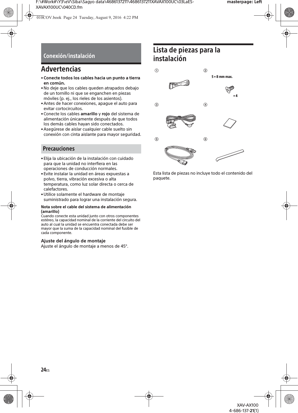 24ESF:\#Work#\Y3\eV\Siba\Sagyo data\4686137211\4686137211XAVAX100UC\03LaES-XAVAX100UC\040CD.fmmasterpage: LeftXAV-AX1004-686-137-21(1)Advertencias&bull; Conecte todos los cables hacia un punto a tierra en com&uacute;n.&bull; No deje que los cables queden atrapados debajo de un tornillo ni que se enganchen en piezas m&oacute;viles (p. ej., los rieles de los asientos).&bull; Antes de hacer conexiones, apague el auto para evitar cortocircuitos.&bull; Conecte los cables amarillo y rojo del sistema de alimentaci&oacute;n &uacute;nicamente despu&eacute;s de que todos los dem&aacute;s cables hayan sido conectados.&bull; Aseg&uacute;rese de aislar cualquier cable suelto sin conexi&oacute;n con cinta aislante para mayor seguridad.&bull; Elija la ubicaci&oacute;n de la instalaci&oacute;n con cuidado para que la unidad no interfiera en las operaciones de conducci&oacute;n normales.&bull; Evite instalar la unidad en &aacute;reas expuestas a polvo, tierra, vibraci&oacute;n excesiva o alta temperatura, como luz solar directa o cerca de calefactores.&bull; Utilice solamente el hardware de montaje suministrado para lograr una instalaci&oacute;n segura.Nota sobre el cable del sistema de alimentaci&oacute;n (amarillo)Cuando conecte esta unidad junto con otros componentes est&eacute;reo, la capacidad nominal de la corriente del circuito del auto al cual la unidad se encuentra conectada debe ser mayor que la suma de la capacidad nominal del fusible de cada componente.Ajuste del &aacute;ngulo de montajeAjuste el &aacute;ngulo de montaje a menos de 45&deg;.Lista de piezas para la instalaci&oacute;nEsta lista de piezas no incluye todo el contenido del paquete.Conexi&oacute;n/instalaci&oacute;nPrecaucionesʓ&times; 45 &times; 8 mm max.ʔʕʖʗʘ010COV.book  Page 24  Tuesday, August 9, 2016  4:22 PM