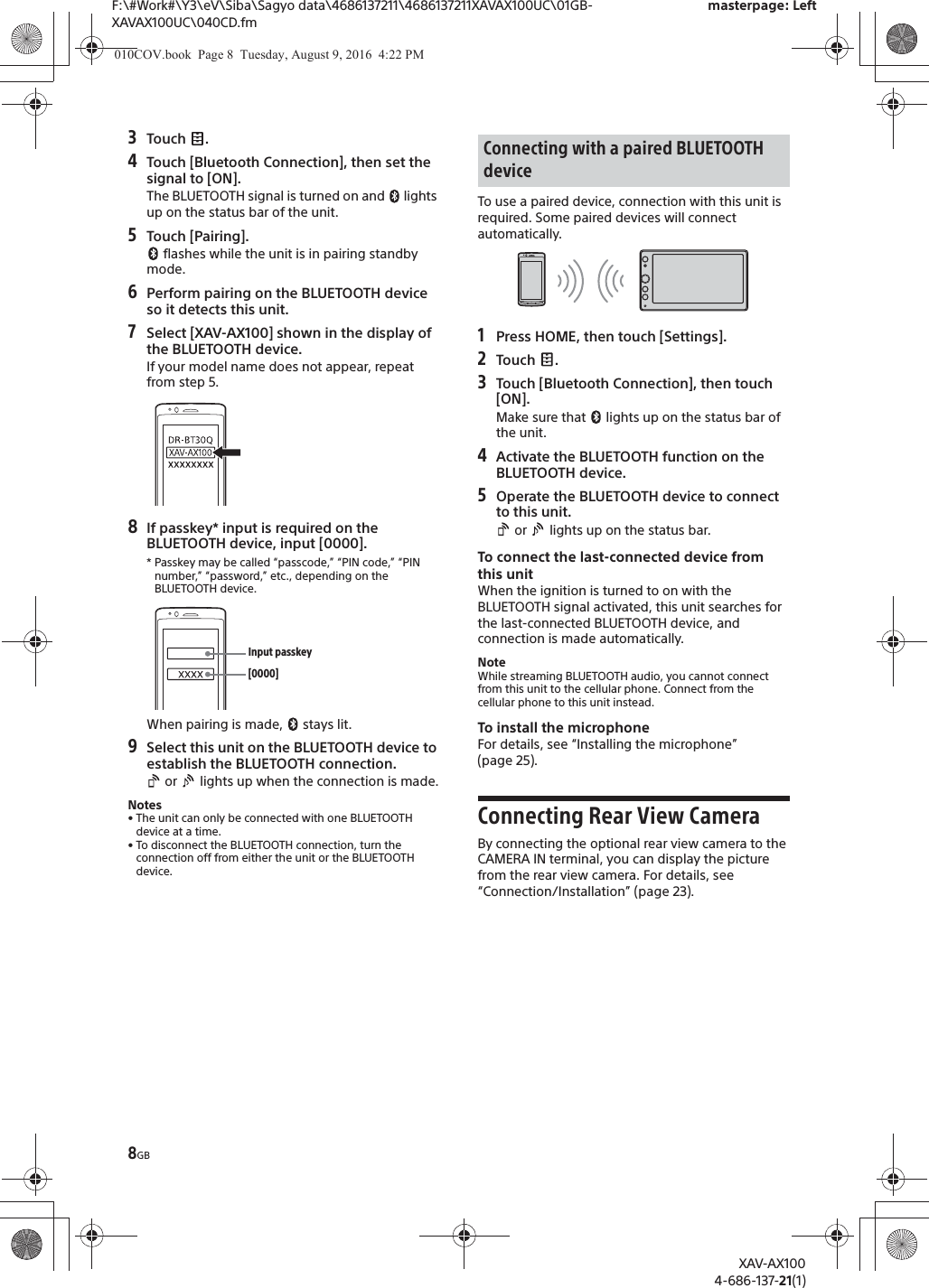 8GBF:\#Work#\Y3\eV\Siba\Sagyo data\4686137211\4686137211XAVAX100UC\01GB-XAVAX100UC\040CD.fmmasterpage: LeftXAV-AX1004-686-137-21(1)3Touch .4Touch [Bluetooth Connection], then set the signal to [ON].The BLUETOOTH signal is turned on and   lights up on the status bar of the unit.5Touch [Pairing]. flashes while the unit is in pairing standby mode.6Perform pairing on the BLUETOOTH device so it detects this unit.7Select [XAV-AX100] shown in the display of the BLUETOOTH device.If your model name does not appear, repeat from step 5.8If passkey* input is required on the BLUETOOTH device, input [0000].* Passkey may be called &ldquo;passcode,&rdquo; &ldquo;PIN code,&rdquo; &ldquo;PIN number,&rdquo; &ldquo;password,&rdquo; etc., depending on the BLUETOOTH device. When pairing is made,   stays lit.9Select this unit on the BLUETOOTH device to establish the BLUETOOTH connection. or   lights up when the connection is made.Notes&bull; The unit can only be connected with one BLUETOOTH device at a time.&bull; To disconnect the BLUETOOTH connection, turn the connection off from either the unit or the BLUETOOTH device.To use a paired device, connection with this unit is required. Some paired devices will connect automatically.1Press HOME, then touch [Settings].2Touch .3Touch [Bluetooth Connection], then touch [ON].Make sure that   lights up on the status bar of the unit.4Activate the BLUETOOTH function on the BLUETOOTH device.5Operate the BLUETOOTH device to connect to this unit. or   lights up on the status bar.To connect the last-connected device from this unitWhen the ignition is turned to on with the BLUETOOTH signal activated, this unit searches for the last-connected BLUETOOTH device, and connection is made automatically.NoteWhile streaming BLUETOOTH audio, you cannot connect from this unit to the cellular phone. Connect from the cellular phone to this unit instead.To install the microphoneFor details, see &ldquo;Installing the microphone&rdquo; (page 25).Connecting Rear View CameraBy connecting the optional rear view camera to the CAMERA IN terminal, you can display the picture from the rear view camera. For details, see &ldquo;Connection/Installation&rdquo; (page 23).[0000]Input passkeyConnecting with a paired BLUETOOTH device010COV.book  Page 8  Tuesday, August 9, 2016  4:22 PM