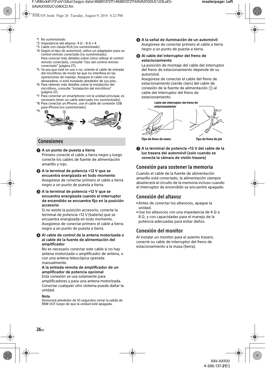 26ESF:\#Work#\Y3\eV\Siba\Sagyo data\4686137211\4686137211XAVAX100UC\03LaES-XAVAX100UC\040CD.fmmasterpage: LeftXAV-AX1004-686-137-21(1)*1 No suministrado*2 Impedancia del altavoz: 4 &Omega; &ndash; 8 &Omega; &times; 4*3 Cable con clavija RCA (no suministrado)*4 Seg&uacute;n el tipo de autom&oacute;vil, utilice un adaptador para un control remoto conectado (no suministrado).Para conocer m&aacute;s detalles sobre c&oacute;mo utilizar el control remoto conectado, consulte &ldquo;Uso del control remoto conectado&rdquo; (p&aacute;gina 27).*5 Ya sea que est&eacute; en uso o no, oriente el cable de entrada del micr&oacute;fono de modo tal que no interfiera en las operaciones de manejo. Asegure el cable con una abrazadera, si est&aacute; instalado alrededor de sus pies. *6 Para obtener m&aacute;s detalles sobre la instalaci&oacute;n del micr&oacute;fono, consulte &ldquo;Instalaci&oacute;n del micr&oacute;fono&rdquo; (p&aacute;gina 27).*7 Para conectar un smartphone con la unidad principal, es necesario tener un cable adecuado (no suministrado).*8 Para conectar un iPhone, use el cable de conexi&oacute;n USB para iPhone (no suministrado).*9ɞA un punto de puesta a tierraPrimero conecte el cable a tierra negro y luego conecte los cables de fuente de alimentaci&oacute;n amarillo y rojo.ɟA la terminal de potencia +12 V que se encuentra energizada en todo momentoAseg&uacute;rese de conectar primero el cable a tierra negro a un punto de puesta a tierra.ɠA la terminal de potencia +12 V que se encuentra energizada cuando el interruptor de encendido se encuentra fijo en la posici&oacute;n accesorioSi no existe la posici&oacute;n accesorio, conecte la terminal de potencia +12 V (bater&iacute;a) que se encuentra energizada en todo momento.Aseg&uacute;rese de conectar primero el cable a tierra negro a un punto de puesta a tierra.ɡAl cable de control de la antena motorizada o al cable de la fuente de alimentaci&oacute;n del amplificadorNo es necesario conectar este cable si no hay antena motorizada o amplificador de antena, o con una antena telesc&oacute;pica operada manualmente.A la entrada remota de amplificador de un amplificador de potencia opcionalEsta conexi&oacute;n se usa solamente para amplificadores y para una antena motorizada. Conectar cualquier otro sistema puede da&ntilde;ar la unidad.NotaDemorar&aacute; alrededor de 10 segundos cerrar la salida de REM OUT luego de que la unidad est&eacute; apagada.ɢA la se&ntilde;al de iluminaci&oacute;n de un autom&oacute;vilAseg&uacute;rese de conectar primero el cable a tierra negro a un punto de puesta a tierra.ɣAl cable del interruptor del freno de estacionamientoLa posici&oacute;n de montaje del cable del interruptor del freno de estacionamiento depende de su autom&oacute;vil.Aseg&uacute;rese de conectar el cable del freno de estacionamiento (verde claro) del cable de conexi&oacute;n de la fuente de alimentaci&oacute;n ʓ al cable del interruptor del freno de estacionamiento.ɤA la terminal de potencia +12 V del cable de la luz trasera del autom&oacute;vil (solo cuando se conecta la c&aacute;mara de visi&oacute;n trasera)Conexi&oacute;n para sostener la memoriaCuando el cable de la fuente de alimentaci&oacute;n amarillo est&aacute; conectado, la alimentaci&oacute;n siempre abastecer&aacute; al circuito de la memoria incluso cuando el interruptor de encendido se encuentre apagado.Conexi&oacute;n del altavoz&bull; Antes de conectar los altavoces, apague la unidad.&bull; Use los altavoces con una impedancia de 4 &Omega; a 8 &Omega;, y con capacidades para el manejo de la potencia adecuadas para evitar da&ntilde;os.Conexi&oacute;n del monitorAl instalar un monitor para el asiento trasero, conecte su cable de interruptor del freno de estacionamiento a la masa (tierra).ConexionesʘCable del interruptor del freno de estacionamientoTipo de freno de mano Tipo de freno de pie010COV.book  Page 26  Tuesday, August 9, 2016  4:22 PM